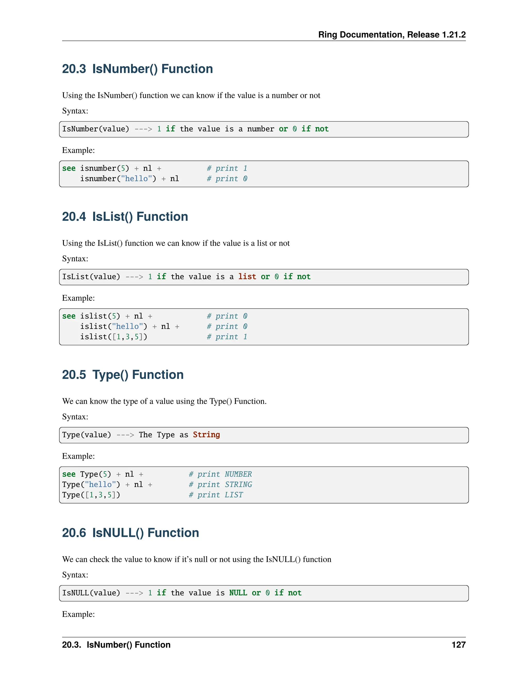 Ring Documentation, Release 1.21.2 20.3 IsNumber() Function Using the IsNumber() function we can know if the value is a number or not Syntax: IsNumber(value) ---> 1 if the value is a number or 0 if not Example: see isnumber(5) + nl + # print 1 isnumber("hello") + nl # print 0 20.4 IsList() Function Using the IsList() function we can know if the value is a list or not Syntax: IsList(value) ---> 1 if the value is a list or 0 if not Example: see islist(5) + nl + # print 0 islist("hello") + nl + # print 0 islist([1,3,5]) # print 1 20.5 Type() Function We can know the type of a value using the Type() Function. Syntax: Type(value) ---> The Type as String Example: see Type(5) + nl + # print NUMBER Type("hello") + nl + # print STRING Type([1,3,5]) # print LIST 20.6 IsNULL() Function We can check the value to know if it’s null or not using the IsNULL() function Syntax: IsNULL(value) ---> 1 if the value is NULL or 0 if not Example: 20.3. IsNumber() Function 127 