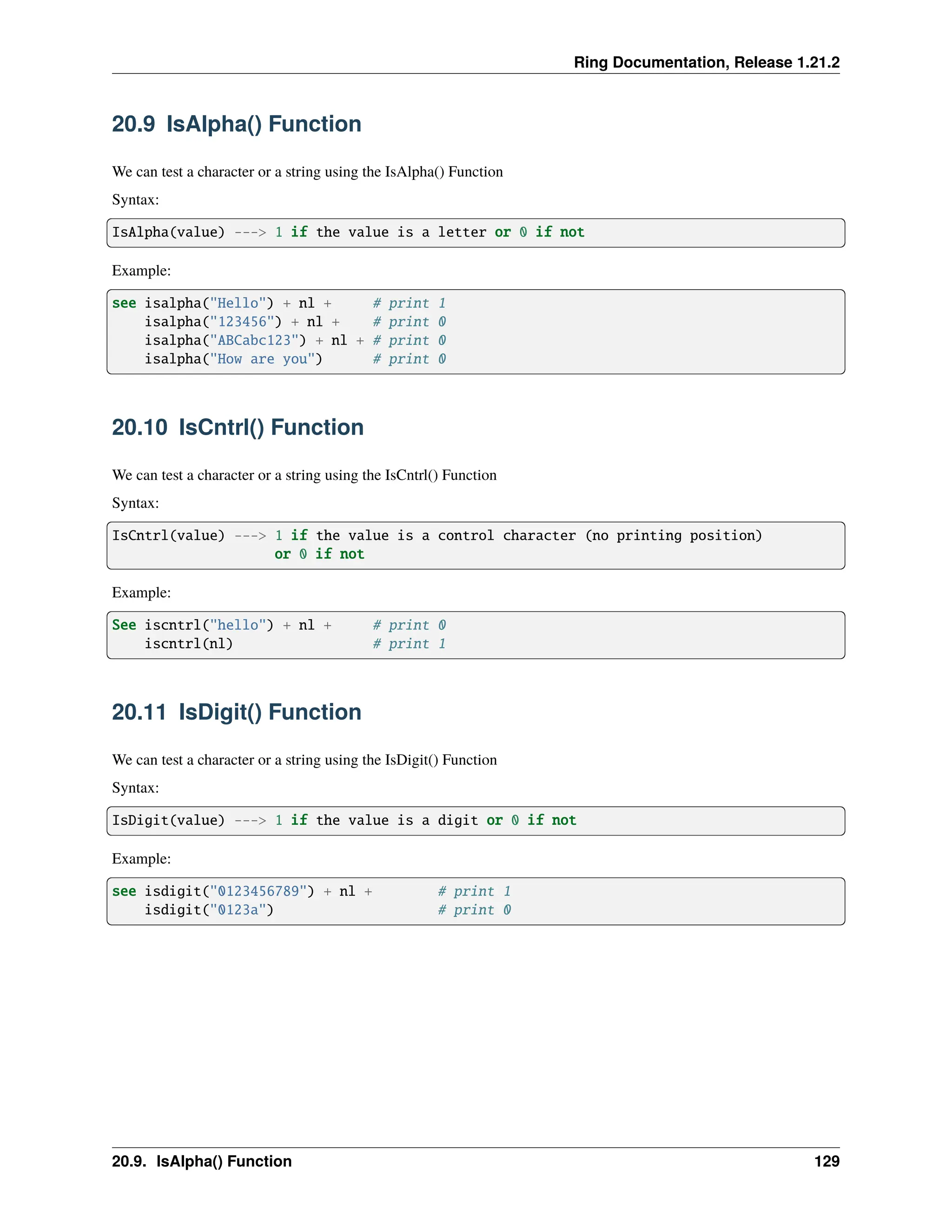 Ring Documentation, Release 1.21.2 20.9 IsAlpha() Function We can test a character or a string using the IsAlpha() Function Syntax: IsAlpha(value) ---> 1 if the value is a letter or 0 if not Example: see isalpha("Hello") + nl + # print 1 isalpha("123456") + nl + # print 0 isalpha("ABCabc123") + nl + # print 0 isalpha("How are you") # print 0 20.10 IsCntrl() Function We can test a character or a string using the IsCntrl() Function Syntax: IsCntrl(value) ---> 1 if the value is a control character (no printing position) or 0 if not Example: See iscntrl("hello") + nl + # print 0 iscntrl(nl) # print 1 20.11 IsDigit() Function We can test a character or a string using the IsDigit() Function Syntax: IsDigit(value) ---> 1 if the value is a digit or 0 if not Example: see isdigit("0123456789") + nl + # print 1 isdigit("0123a") # print 0 20.9. IsAlpha() Function 129 