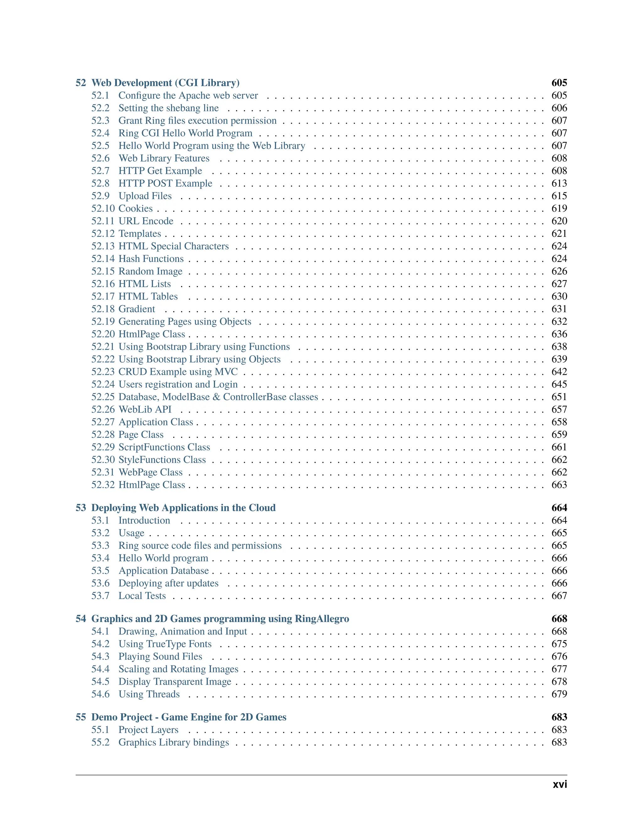 52 Web Development (CGI Library) 605 52.1 Configure the Apache web server . . . . . . . . . . . . . . . . . . . . . . . . . . . . . . . . . . . . 605 52.2 Setting the shebang line . . . . . . . . . . . . . . . . . . . . . . . . . . . . . . . . . . . . . . . . . 606 52.3 Grant Ring files execution permission . . . . . . . . . . . . . . . . . . . . . . . . . . . . . . . . . . 607 52.4 Ring CGI Hello World Program . . . . . . . . . . . . . . . . . . . . . . . . . . . . . . . . . . . . . 607 52.5 Hello World Program using the Web Library . . . . . . . . . . . . . . . . . . . . . . . . . . . . . . 607 52.6 Web Library Features . . . . . . . . . . . . . . . . . . . . . . . . . . . . . . . . . . . . . . . . . . 608 52.7 HTTP Get Example . . . . . . . . . . . . . . . . . . . . . . . . . . . . . . . . . . . . . . . . . . . 608 52.8 HTTP POST Example . . . . . . . . . . . . . . . . . . . . . . . . . . . . . . . . . . . . . . . . . . 613 52.9 Upload Files . . . . . . . . . . . . . . . . . . . . . . . . . . . . . . . . . . . . . . . . . . . . . . . 615 52.10 Cookies . . . . . . . . . . . . . . . . . . . . . . . . . . . . . . . . . . . . . . . . . . . . . . . . . . 619 52.11 URL Encode . . . . . . . . . . . . . . . . . . . . . . . . . . . . . . . . . . . . . . . . . . . . . . . 620 52.12 Templates . . . . . . . . . . . . . . . . . . . . . . . . . . . . . . . . . . . . . . . . . . . . . . . . . 621 52.13 HTML Special Characters . . . . . . . . . . . . . . . . . . . . . . . . . . . . . . . . . . . . . . . . 624 52.14 Hash Functions . . . . . . . . . . . . . . . . . . . . . . . . . . . . . . . . . . . . . . . . . . . . . . 624 52.15 Random Image . . . . . . . . . . . . . . . . . . . . . . . . . . . . . . . . . . . . . . . . . . . . . . 626 52.16 HTML Lists . . . . . . . . . . . . . . . . . . . . . . . . . . . . . . . . . . . . . . . . . . . . . . . 627 52.17 HTML Tables . . . . . . . . . . . . . . . . . . . . . . . . . . . . . . . . . . . . . . . . . . . . . . 630 52.18 Gradient . . . . . . . . . . . . . . . . . . . . . . . . . . . . . . . . . . . . . . . . . . . . . . . . . 631 52.19 Generating Pages using Objects . . . . . . . . . . . . . . . . . . . . . . . . . . . . . . . . . . . . . 632 52.20 HtmlPage Class . . . . . . . . . . . . . . . . . . . . . . . . . . . . . . . . . . . . . . . . . . . . . . 636 52.21 Using Bootstrap Library using Functions . . . . . . . . . . . . . . . . . . . . . . . . . . . . . . . . 638 52.22 Using Bootstrap Library using Objects . . . . . . . . . . . . . . . . . . . . . . . . . . . . . . . . . 639 52.23 CRUD Example using MVC . . . . . . . . . . . . . . . . . . . . . . . . . . . . . . . . . . . . . . . 642 52.24 Users registration and Login . . . . . . . . . . . . . . . . . . . . . . . . . . . . . . . . . . . . . . . 645 52.25 Database, ModelBase & ControllerBase classes . . . . . . . . . . . . . . . . . . . . . . . . . . . . . 651 52.26 WebLib API . . . . . . . . . . . . . . . . . . . . . . . . . . . . . . . . . . . . . . . . . . . . . . . 657 52.27 Application Class . . . . . . . . . . . . . . . . . . . . . . . . . . . . . . . . . . . . . . . . . . . . . 658 52.28 Page Class . . . . . . . . . . . . . . . . . . . . . . . . . . . . . . . . . . . . . . . . . . . . . . . . 659 52.29 ScriptFunctions Class . . . . . . . . . . . . . . . . . . . . . . . . . . . . . . . . . . . . . . . . . . 661 52.30 StyleFunctions Class . . . . . . . . . . . . . . . . . . . . . . . . . . . . . . . . . . . . . . . . . . . 662 52.31 WebPage Class . . . . . . . . . . . . . . . . . . . . . . . . . . . . . . . . . . . . . . . . . . . . . . 662 52.32 HtmlPage Class . . . . . . . . . . . . . . . . . . . . . . . . . . . . . . . . . . . . . . . . . . . . . . 663 53 Deploying Web Applications in the Cloud 664 53.1 Introduction . . . . . . . . . . . . . . . . . . . . . . . . . . . . . . . . . . . . . . . . . . . . . . . 664 53.2 Usage . . . . . . . . . . . . . . . . . . . . . . . . . . . . . . . . . . . . . . . . . . . . . . . . . . . 665 53.3 Ring source code files and permissions . . . . . . . . . . . . . . . . . . . . . . . . . . . . . . . . . 665 53.4 Hello World program . . . . . . . . . . . . . . . . . . . . . . . . . . . . . . . . . . . . . . . . . . . 666 53.5 Application Database . . . . . . . . . . . . . . . . . . . . . . . . . . . . . . . . . . . . . . . . . . . 666 53.6 Deploying after updates . . . . . . . . . . . . . . . . . . . . . . . . . . . . . . . . . . . . . . . . . 666 53.7 Local Tests . . . . . . . . . . . . . . . . . . . . . . . . . . . . . . . . . . . . . . . . . . . . . . . . 667 54 Graphics and 2D Games programming using RingAllegro 668 54.1 Drawing, Animation and Input . . . . . . . . . . . . . . . . . . . . . . . . . . . . . . . . . . . . . . 668 54.2 Using TrueType Fonts . . . . . . . . . . . . . . . . . . . . . . . . . . . . . . . . . . . . . . . . . . 675 54.3 Playing Sound Files . . . . . . . . . . . . . . . . . . . . . . . . . . . . . . . . . . . . . . . . . . . 676 54.4 Scaling and Rotating Images . . . . . . . . . . . . . . . . . . . . . . . . . . . . . . . . . . . . . . . 677 54.5 Display Transparent Image . . . . . . . . . . . . . . . . . . . . . . . . . . . . . . . . . . . . . . . . 678 54.6 Using Threads . . . . . . . . . . . . . . . . . . . . . . . . . . . . . . . . . . . . . . . . . . . . . . 679 55 Demo Project - Game Engine for 2D Games 683 55.1 Project Layers . . . . . . . . . . . . . . . . . . . . . . . . . . . . . . . . . . . . . . . . . . . . . . 683 55.2 Graphics Library bindings . . . . . . . . . . . . . . . . . . . . . . . . . . . . . . . . . . . . . . . . 683 xvi 