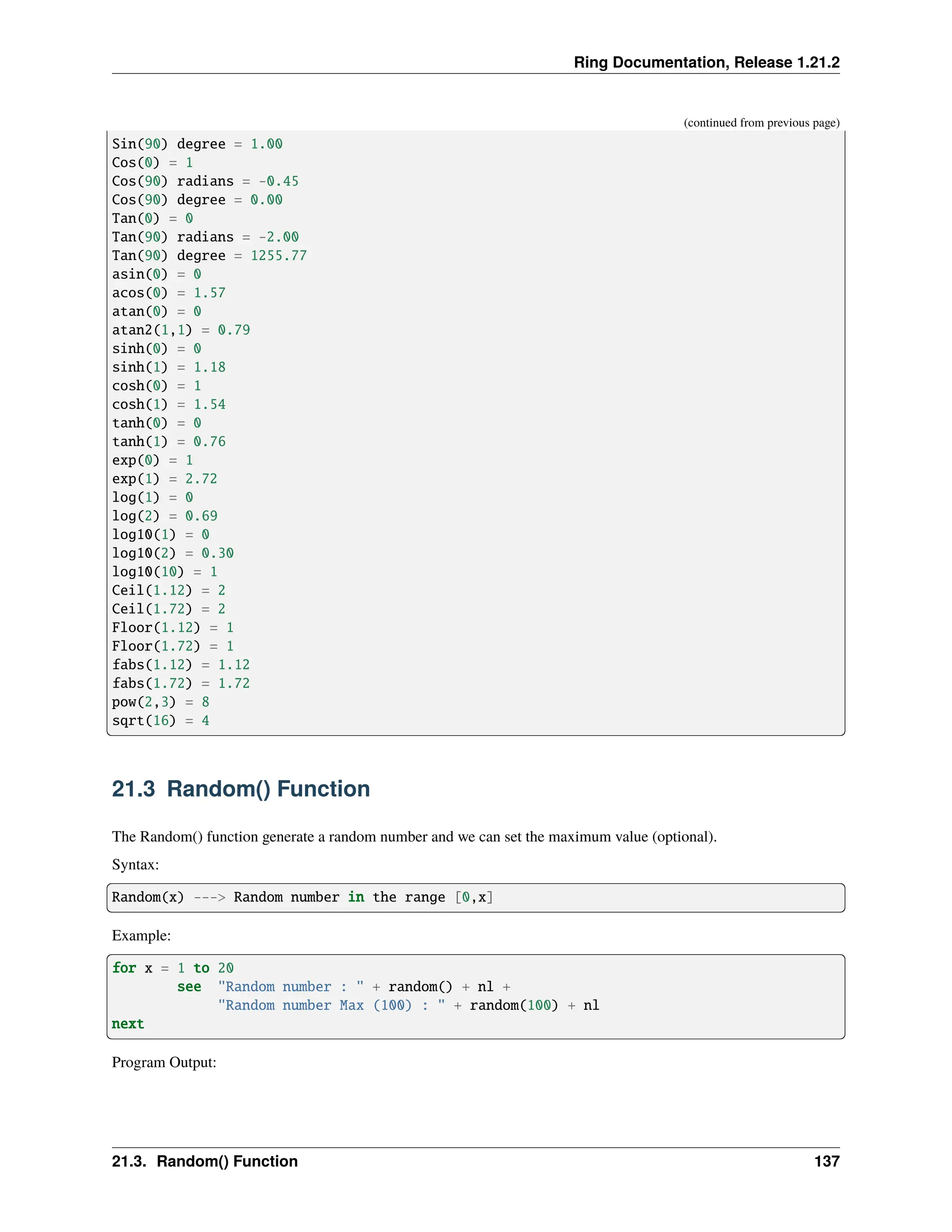Ring Documentation, Release 1.21.2 (continued from previous page) Sin(90) degree = 1.00 Cos(0) = 1 Cos(90) radians = -0.45 Cos(90) degree = 0.00 Tan(0) = 0 Tan(90) radians = -2.00 Tan(90) degree = 1255.77 asin(0) = 0 acos(0) = 1.57 atan(0) = 0 atan2(1,1) = 0.79 sinh(0) = 0 sinh(1) = 1.18 cosh(0) = 1 cosh(1) = 1.54 tanh(0) = 0 tanh(1) = 0.76 exp(0) = 1 exp(1) = 2.72 log(1) = 0 log(2) = 0.69 log10(1) = 0 log10(2) = 0.30 log10(10) = 1 Ceil(1.12) = 2 Ceil(1.72) = 2 Floor(1.12) = 1 Floor(1.72) = 1 fabs(1.12) = 1.12 fabs(1.72) = 1.72 pow(2,3) = 8 sqrt(16) = 4 21.3 Random() Function The Random() function generate a random number and we can set the maximum value (optional). Syntax: Random(x) ---> Random number in the range [0,x] Example: for x = 1 to 20 see "Random number : " + random() + nl + "Random number Max (100) : " + random(100) + nl next Program Output: 21.3. Random() Function 137 