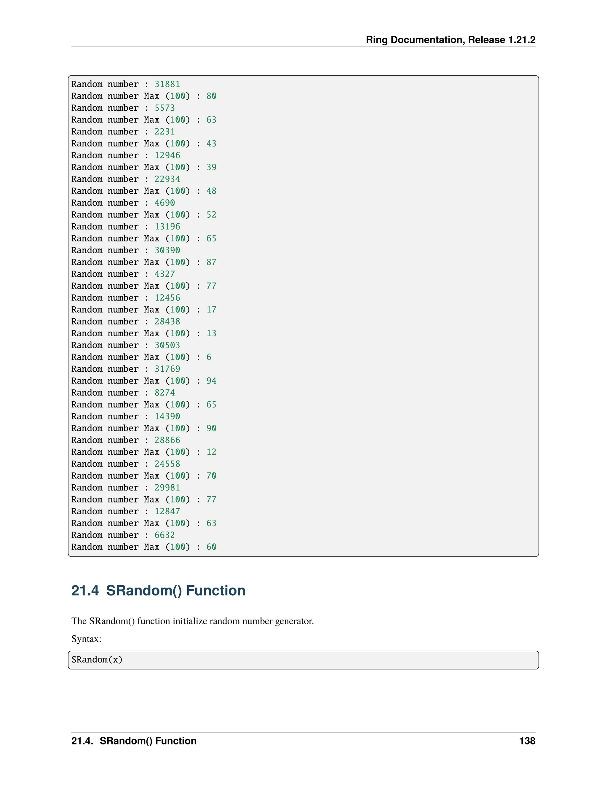 Ring Documentation, Release 1.21.2 Random number : 31881 Random number Max (100) : 80 Random number : 5573 Random number Max (100) : 63 Random number : 2231 Random number Max (100) : 43 Random number : 12946 Random number Max (100) : 39 Random number : 22934 Random number Max (100) : 48 Random number : 4690 Random number Max (100) : 52 Random number : 13196 Random number Max (100) : 65 Random number : 30390 Random number Max (100) : 87 Random number : 4327 Random number Max (100) : 77 Random number : 12456 Random number Max (100) : 17 Random number : 28438 Random number Max (100) : 13 Random number : 30503 Random number Max (100) : 6 Random number : 31769 Random number Max (100) : 94 Random number : 8274 Random number Max (100) : 65 Random number : 14390 Random number Max (100) : 90 Random number : 28866 Random number Max (100) : 12 Random number : 24558 Random number Max (100) : 70 Random number : 29981 Random number Max (100) : 77 Random number : 12847 Random number Max (100) : 63 Random number : 6632 Random number Max (100) : 60 21.4 SRandom() Function The SRandom() function initialize random number generator. Syntax: SRandom(x) 21.4. SRandom() Function 138 