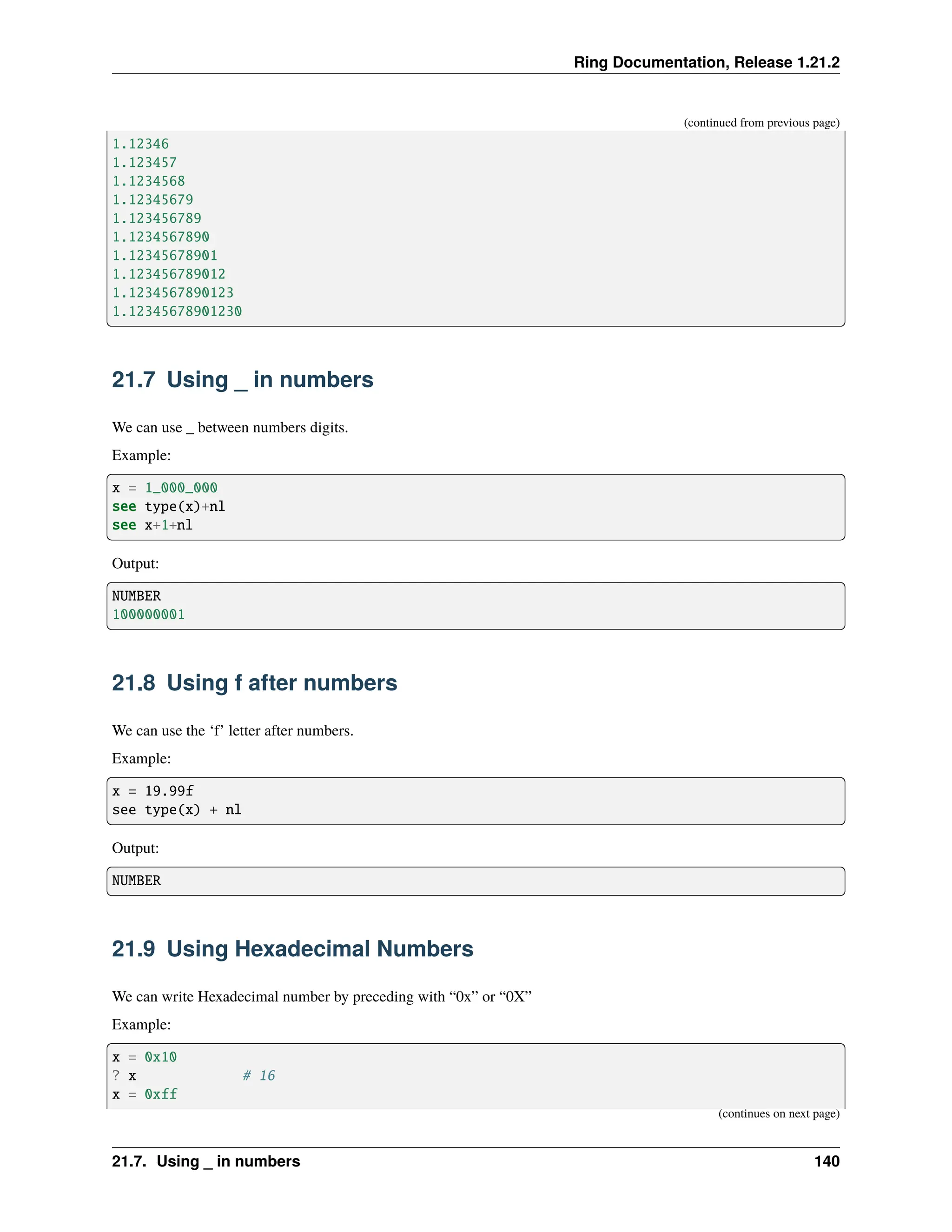 Ring Documentation, Release 1.21.2 (continued from previous page) 1.12346 1.123457 1.1234568 1.12345679 1.123456789 1.1234567890 1.12345678901 1.123456789012 1.1234567890123 1.12345678901230 21.7 Using _ in numbers We can use _ between numbers digits. Example: x = 1_000_000 see type(x)+nl see x+1+nl Output: NUMBER 100000001 21.8 Using f after numbers We can use the ‘f’ letter after numbers. Example: x = 19.99f see type(x) + nl Output: NUMBER 21.9 Using Hexadecimal Numbers We can write Hexadecimal number by preceding with “0x” or “0X” Example: x = 0x10 ? x # 16 x = 0xff (continues on next page) 21.7. Using _ in numbers 140 