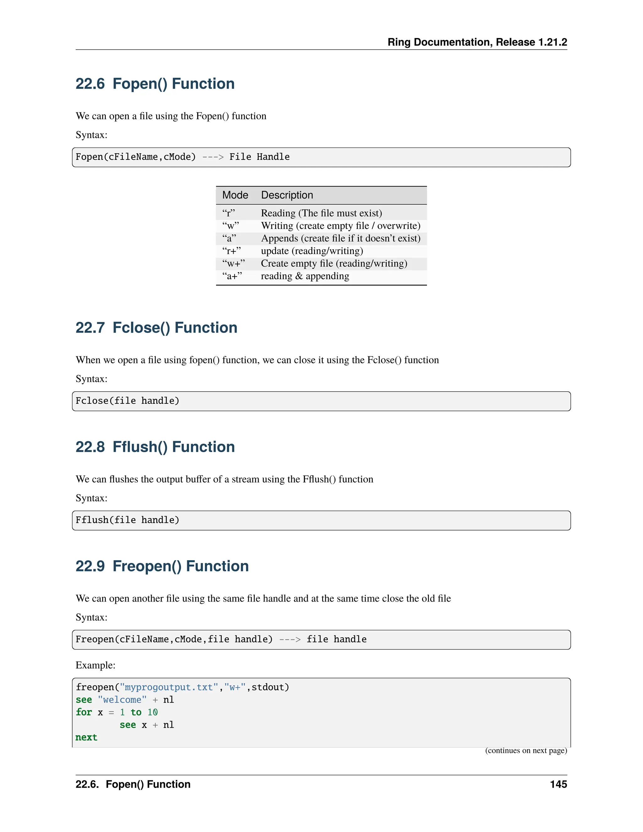 Ring Documentation, Release 1.21.2 22.6 Fopen() Function We can open a file using the Fopen() function Syntax: Fopen(cFileName,cMode) ---> File Handle Mode Description “r” Reading (The file must exist) “w” Writing (create empty file / overwrite) “a” Appends (create file if it doesn’t exist) “r+” update (reading/writing) “w+” Create empty file (reading/writing) “a+” reading & appending 22.7 Fclose() Function When we open a file using fopen() function, we can close it using the Fclose() function Syntax: Fclose(file handle) 22.8 Fflush() Function We can flushes the output buffer of a stream using the Fflush() function Syntax: Fflush(file handle) 22.9 Freopen() Function We can open another file using the same file handle and at the same time close the old file Syntax: Freopen(cFileName,cMode,file handle) ---> file handle Example: freopen("myprogoutput.txt","w+",stdout) see "welcome" + nl for x = 1 to 10 see x + nl next (continues on next page) 22.6. Fopen() Function 145 