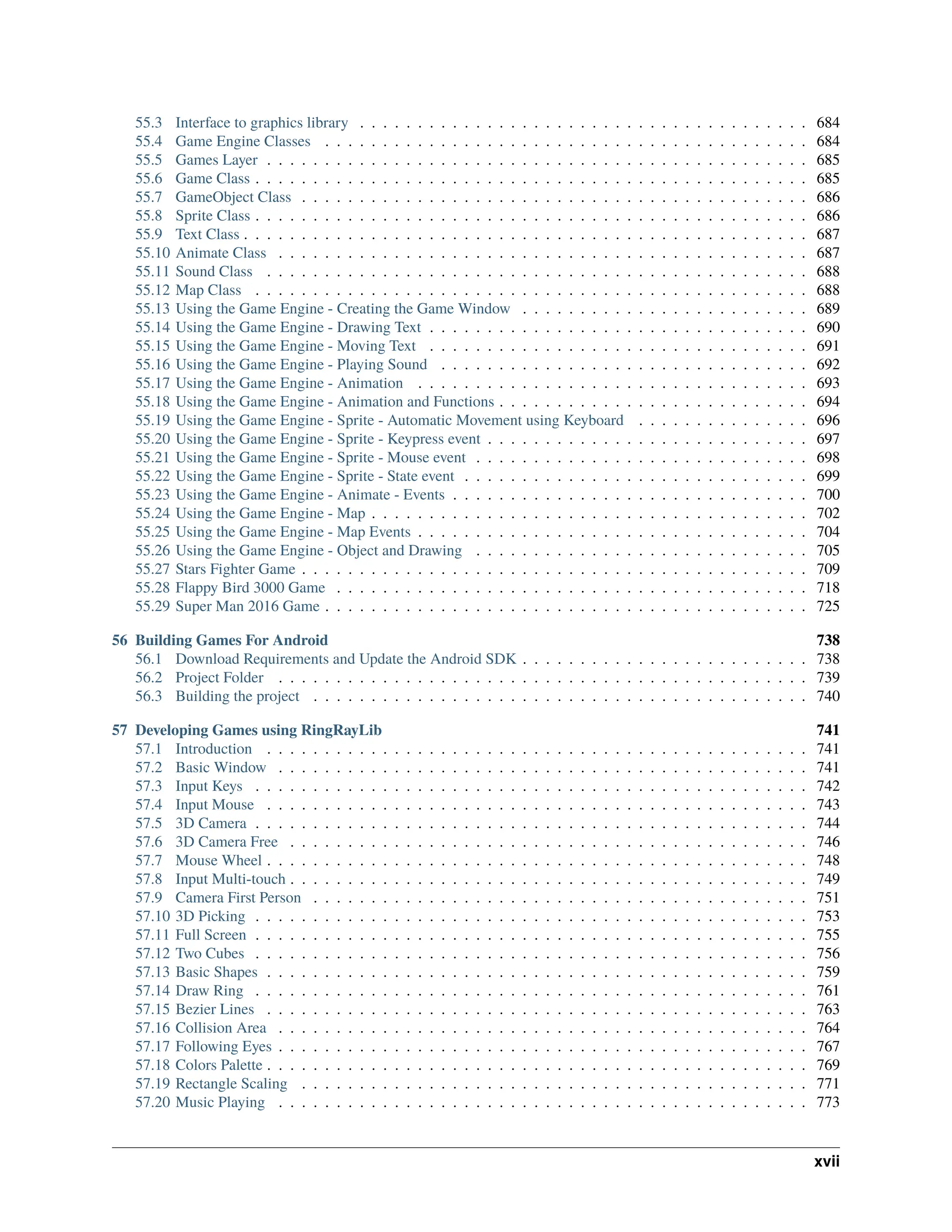 55.3 Interface to graphics library . . . . . . . . . . . . . . . . . . . . . . . . . . . . . . . . . . . . . . . 684 55.4 Game Engine Classes . . . . . . . . . . . . . . . . . . . . . . . . . . . . . . . . . . . . . . . . . . 684 55.5 Games Layer . . . . . . . . . . . . . . . . . . . . . . . . . . . . . . . . . . . . . . . . . . . . . . . 685 55.6 Game Class . . . . . . . . . . . . . . . . . . . . . . . . . . . . . . . . . . . . . . . . . . . . . . . . 685 55.7 GameObject Class . . . . . . . . . . . . . . . . . . . . . . . . . . . . . . . . . . . . . . . . . . . . 686 55.8 Sprite Class . . . . . . . . . . . . . . . . . . . . . . . . . . . . . . . . . . . . . . . . . . . . . . . . 686 55.9 Text Class . . . . . . . . . . . . . . . . . . . . . . . . . . . . . . . . . . . . . . . . . . . . . . . . . 687 55.10 Animate Class . . . . . . . . . . . . . . . . . . . . . . . . . . . . . . . . . . . . . . . . . . . . . . 687 55.11 Sound Class . . . . . . . . . . . . . . . . . . . . . . . . . . . . . . . . . . . . . . . . . . . . . . . 688 55.12 Map Class . . . . . . . . . . . . . . . . . . . . . . . . . . . . . . . . . . . . . . . . . . . . . . . . 688 55.13 Using the Game Engine - Creating the Game Window . . . . . . . . . . . . . . . . . . . . . . . . . 689 55.14 Using the Game Engine - Drawing Text . . . . . . . . . . . . . . . . . . . . . . . . . . . . . . . . . 690 55.15 Using the Game Engine - Moving Text . . . . . . . . . . . . . . . . . . . . . . . . . . . . . . . . . 691 55.16 Using the Game Engine - Playing Sound . . . . . . . . . . . . . . . . . . . . . . . . . . . . . . . . 692 55.17 Using the Game Engine - Animation . . . . . . . . . . . . . . . . . . . . . . . . . . . . . . . . . . 693 55.18 Using the Game Engine - Animation and Functions . . . . . . . . . . . . . . . . . . . . . . . . . . . 694 55.19 Using the Game Engine - Sprite - Automatic Movement using Keyboard . . . . . . . . . . . . . . . 696 55.20 Using the Game Engine - Sprite - Keypress event . . . . . . . . . . . . . . . . . . . . . . . . . . . . 697 55.21 Using the Game Engine - Sprite - Mouse event . . . . . . . . . . . . . . . . . . . . . . . . . . . . . 698 55.22 Using the Game Engine - Sprite - State event . . . . . . . . . . . . . . . . . . . . . . . . . . . . . . 699 55.23 Using the Game Engine - Animate - Events . . . . . . . . . . . . . . . . . . . . . . . . . . . . . . . 700 55.24 Using the Game Engine - Map . . . . . . . . . . . . . . . . . . . . . . . . . . . . . . . . . . . . . . 702 55.25 Using the Game Engine - Map Events . . . . . . . . . . . . . . . . . . . . . . . . . . . . . . . . . . 704 55.26 Using the Game Engine - Object and Drawing . . . . . . . . . . . . . . . . . . . . . . . . . . . . . 705 55.27 Stars Fighter Game . . . . . . . . . . . . . . . . . . . . . . . . . . . . . . . . . . . . . . . . . . . . 709 55.28 Flappy Bird 3000 Game . . . . . . . . . . . . . . . . . . . . . . . . . . . . . . . . . . . . . . . . . 718 55.29 Super Man 2016 Game . . . . . . . . . . . . . . . . . . . . . . . . . . . . . . . . . . . . . . . . . . 725 56 Building Games For Android 738 56.1 Download Requirements and Update the Android SDK . . . . . . . . . . . . . . . . . . . . . . . . . 738 56.2 Project Folder . . . . . . . . . . . . . . . . . . . . . . . . . . . . . . . . . . . . . . . . . . . . . . 739 56.3 Building the project . . . . . . . . . . . . . . . . . . . . . . . . . . . . . . . . . . . . . . . . . . . 740 57 Developing Games using RingRayLib 741 57.1 Introduction . . . . . . . . . . . . . . . . . . . . . . . . . . . . . . . . . . . . . . . . . . . . . . . 741 57.2 Basic Window . . . . . . . . . . . . . . . . . . . . . . . . . . . . . . . . . . . . . . . . . . . . . . 741 57.3 Input Keys . . . . . . . . . . . . . . . . . . . . . . . . . . . . . . . . . . . . . . . . . . . . . . . . 742 57.4 Input Mouse . . . . . . . . . . . . . . . . . . . . . . . . . . . . . . . . . . . . . . . . . . . . . . . 743 57.5 3D Camera . . . . . . . . . . . . . . . . . . . . . . . . . . . . . . . . . . . . . . . . . . . . . . . . 744 57.6 3D Camera Free . . . . . . . . . . . . . . . . . . . . . . . . . . . . . . . . . . . . . . . . . . . . . 746 57.7 Mouse Wheel . . . . . . . . . . . . . . . . . . . . . . . . . . . . . . . . . . . . . . . . . . . . . . . 748 57.8 Input Multi-touch . . . . . . . . . . . . . . . . . . . . . . . . . . . . . . . . . . . . . . . . . . . . . 749 57.9 Camera First Person . . . . . . . . . . . . . . . . . . . . . . . . . . . . . . . . . . . . . . . . . . . 751 57.10 3D Picking . . . . . . . . . . . . . . . . . . . . . . . . . . . . . . . . . . . . . . . . . . . . . . . . 753 57.11 Full Screen . . . . . . . . . . . . . . . . . . . . . . . . . . . . . . . . . . . . . . . . . . . . . . . . 755 57.12 Two Cubes . . . . . . . . . . . . . . . . . . . . . . . . . . . . . . . . . . . . . . . . . . . . . . . . 756 57.13 Basic Shapes . . . . . . . . . . . . . . . . . . . . . . . . . . . . . . . . . . . . . . . . . . . . . . . 759 57.14 Draw Ring . . . . . . . . . . . . . . . . . . . . . . . . . . . . . . . . . . . . . . . . . . . . . . . . 761 57.15 Bezier Lines . . . . . . . . . . . . . . . . . . . . . . . . . . . . . . . . . . . . . . . . . . . . . . . 763 57.16 Collision Area . . . . . . . . . . . . . . . . . . . . . . . . . . . . . . . . . . . . . . . . . . . . . . 764 57.17 Following Eyes . . . . . . . . . . . . . . . . . . . . . . . . . . . . . . . . . . . . . . . . . . . . . . 767 57.18 Colors Palette . . . . . . . . . . . . . . . . . . . . . . . . . . . . . . . . . . . . . . . . . . . . . . . 769 57.19 Rectangle Scaling . . . . . . . . . . . . . . . . . . . . . . . . . . . . . . . . . . . . . . . . . . . . 771 57.20 Music Playing . . . . . . . . . . . . . . . . . . . . . . . . . . . . . . . . . . . . . . . . . . . . . . 773 xvii 