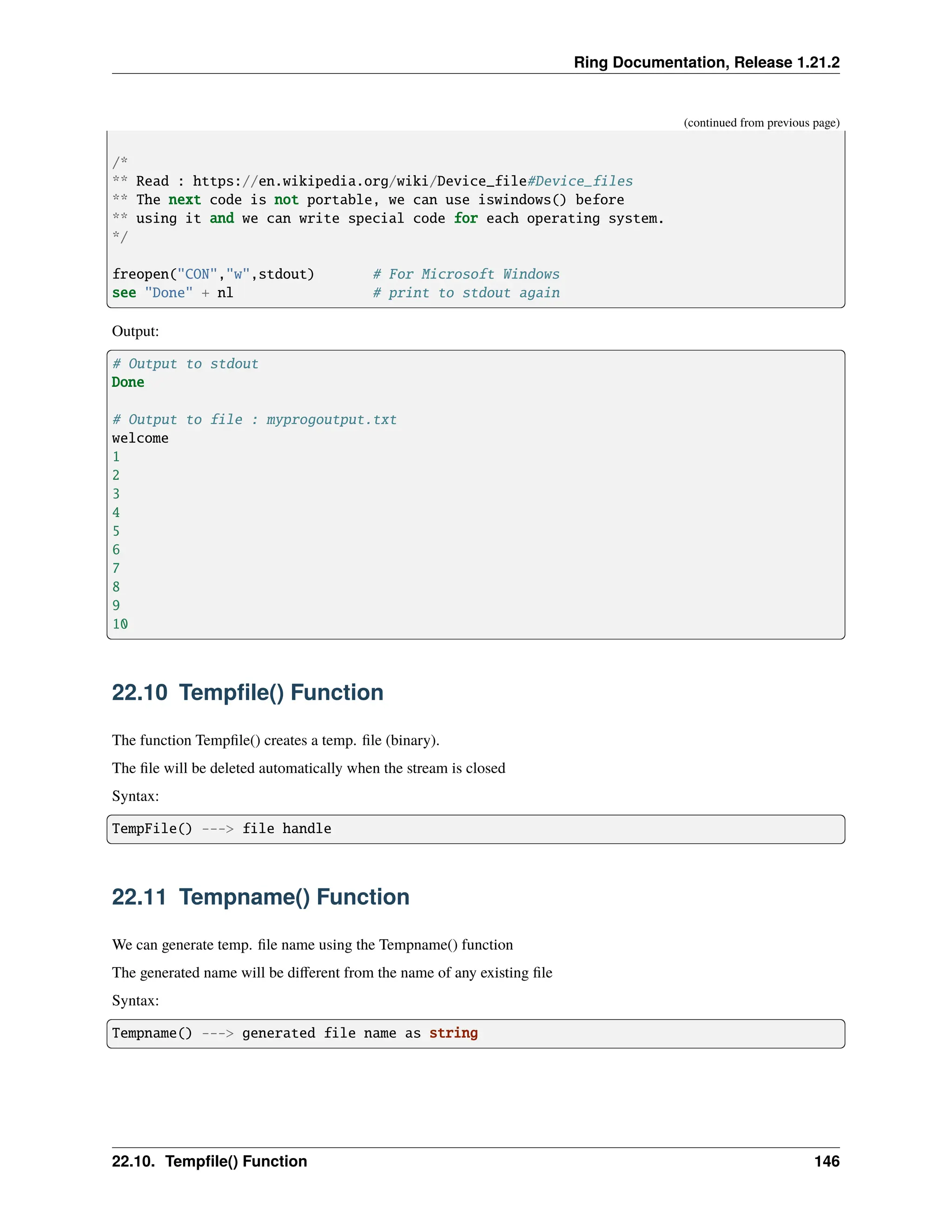 Ring Documentation, Release 1.21.2 (continued from previous page) /* ** Read : https://en.wikipedia.org/wiki/Device_file#Device_files ** The next code is not portable, we can use iswindows() before ** using it and we can write special code for each operating system. */ freopen("CON","w",stdout) # For Microsoft Windows see "Done" + nl # print to stdout again Output: # Output to stdout Done # Output to file : myprogoutput.txt welcome 1 2 3 4 5 6 7 8 9 10 22.10 Tempfile() Function The function Tempfile() creates a temp. file (binary). The file will be deleted automatically when the stream is closed Syntax: TempFile() ---> file handle 22.11 Tempname() Function We can generate temp. file name using the Tempname() function The generated name will be different from the name of any existing file Syntax: Tempname() ---> generated file name as string 22.10. Tempfile() Function 146 