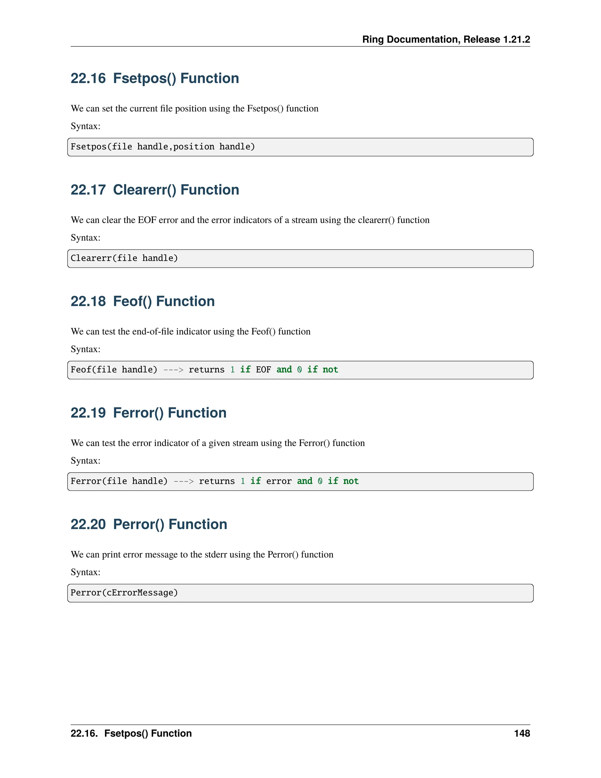 Ring Documentation, Release 1.21.2 22.16 Fsetpos() Function We can set the current file position using the Fsetpos() function Syntax: Fsetpos(file handle,position handle) 22.17 Clearerr() Function We can clear the EOF error and the error indicators of a stream using the clearerr() function Syntax: Clearerr(file handle) 22.18 Feof() Function We can test the end-of-file indicator using the Feof() function Syntax: Feof(file handle) ---> returns 1 if EOF and 0 if not 22.19 Ferror() Function We can test the error indicator of a given stream using the Ferror() function Syntax: Ferror(file handle) ---> returns 1 if error and 0 if not 22.20 Perror() Function We can print error message to the stderr using the Perror() function Syntax: Perror(cErrorMessage) 22.16. Fsetpos() Function 148 