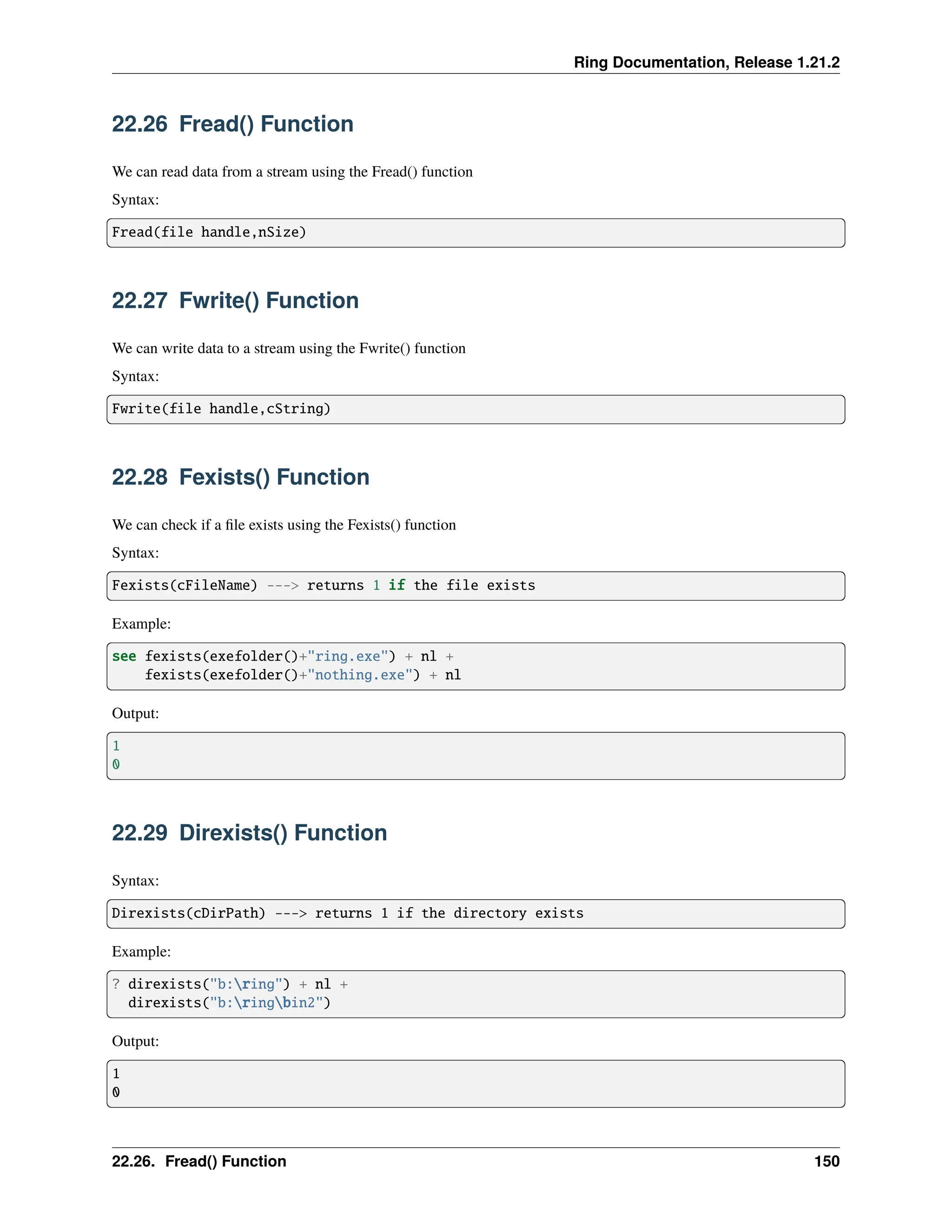 Ring Documentation, Release 1.21.2 22.26 Fread() Function We can read data from a stream using the Fread() function Syntax: Fread(file handle,nSize) 22.27 Fwrite() Function We can write data to a stream using the Fwrite() function Syntax: Fwrite(file handle,cString) 22.28 Fexists() Function We can check if a file exists using the Fexists() function Syntax: Fexists(cFileName) ---> returns 1 if the file exists Example: see fexists(exefolder()+"ring.exe") + nl + fexists(exefolder()+"nothing.exe") + nl Output: 1 0 22.29 Direxists() Function Syntax: Direxists(cDirPath) ---> returns 1 if the directory exists Example: ? direxists("b:ring") + nl + direxists("b:ringbin2") Output: 1 0 22.26. Fread() Function 150 