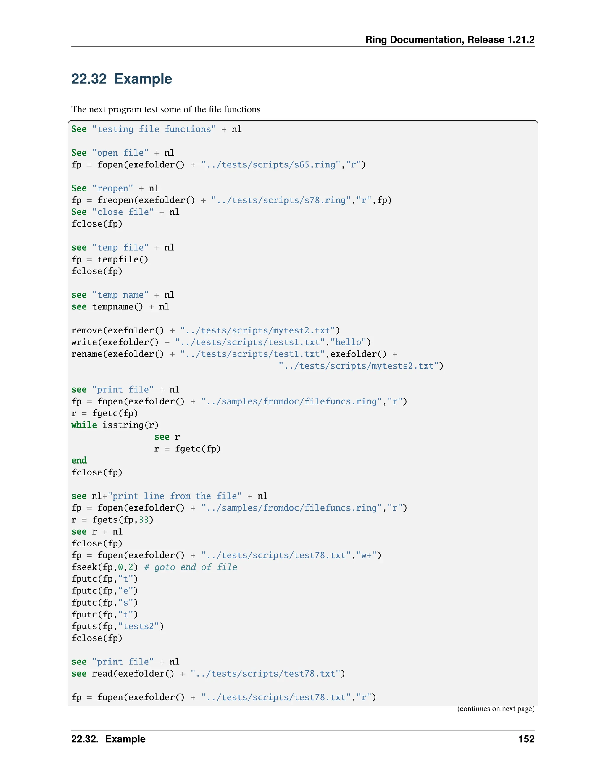 Ring Documentation, Release 1.21.2 22.32 Example The next program test some of the file functions See "testing file functions" + nl See "open file" + nl fp = fopen(exefolder() + "../tests/scripts/s65.ring","r") See "reopen" + nl fp = freopen(exefolder() + "../tests/scripts/s78.ring","r",fp) See "close file" + nl fclose(fp) see "temp file" + nl fp = tempfile() fclose(fp) see "temp name" + nl see tempname() + nl remove(exefolder() + "../tests/scripts/mytest2.txt") write(exefolder() + "../tests/scripts/tests1.txt","hello") rename(exefolder() + "../tests/scripts/test1.txt",exefolder() + "../tests/scripts/mytests2.txt") see "print file" + nl fp = fopen(exefolder() + "../samples/fromdoc/filefuncs.ring","r") r = fgetc(fp) while isstring(r) see r r = fgetc(fp) end fclose(fp) see nl+"print line from the file" + nl fp = fopen(exefolder() + "../samples/fromdoc/filefuncs.ring","r") r = fgets(fp,33) see r + nl fclose(fp) fp = fopen(exefolder() + "../tests/scripts/test78.txt","w+") fseek(fp,0,2) # goto end of file fputc(fp,"t") fputc(fp,"e") fputc(fp,"s") fputc(fp,"t") fputs(fp,"tests2") fclose(fp) see "print file" + nl see read(exefolder() + "../tests/scripts/test78.txt") fp = fopen(exefolder() + "../tests/scripts/test78.txt","r") (continues on next page) 22.32. Example 152 