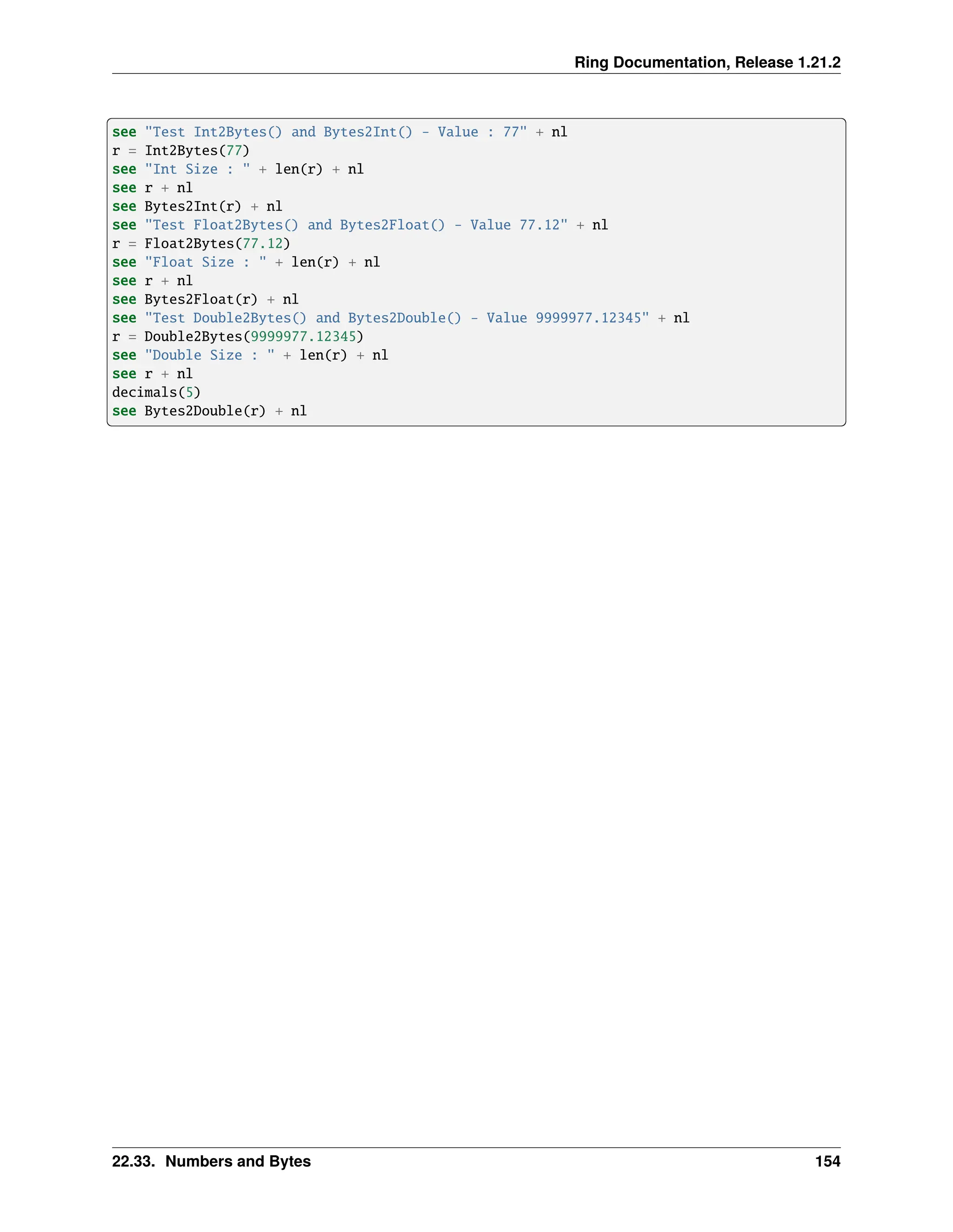 Ring Documentation, Release 1.21.2 see "Test Int2Bytes() and Bytes2Int() - Value : 77" + nl r = Int2Bytes(77) see "Int Size : " + len(r) + nl see r + nl see Bytes2Int(r) + nl see "Test Float2Bytes() and Bytes2Float() - Value 77.12" + nl r = Float2Bytes(77.12) see "Float Size : " + len(r) + nl see r + nl see Bytes2Float(r) + nl see "Test Double2Bytes() and Bytes2Double() - Value 9999977.12345" + nl r = Double2Bytes(9999977.12345) see "Double Size : " + len(r) + nl see r + nl decimals(5) see Bytes2Double(r) + nl 22.33. Numbers and Bytes 154 