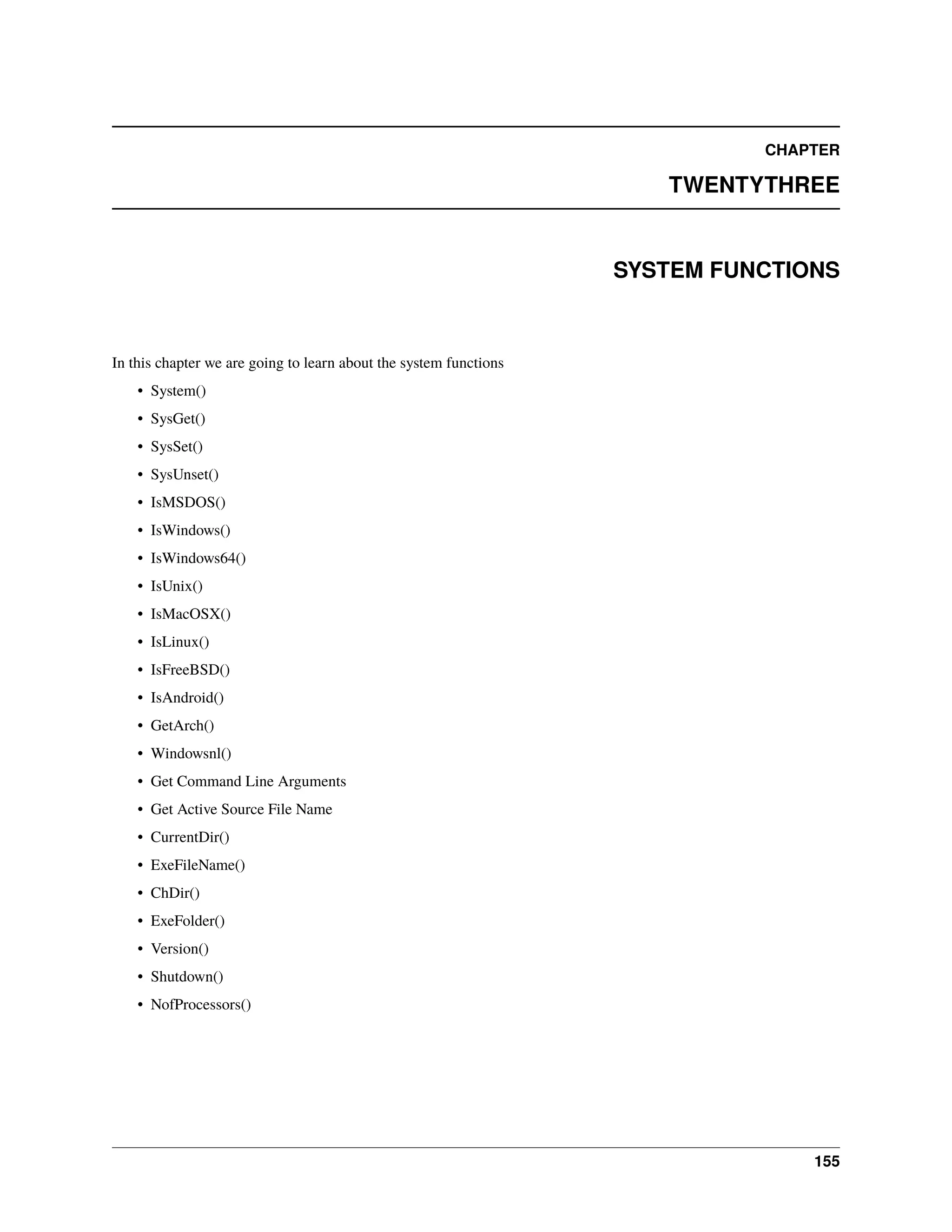 CHAPTER TWENTYTHREE SYSTEM FUNCTIONS In this chapter we are going to learn about the system functions • System() • SysGet() • SysSet() • SysUnset() • IsMSDOS() • IsWindows() • IsWindows64() • IsUnix() • IsMacOSX() • IsLinux() • IsFreeBSD() • IsAndroid() • GetArch() • Windowsnl() • Get Command Line Arguments • Get Active Source File Name • CurrentDir() • ExeFileName() • ChDir() • ExeFolder() • Version() • Shutdown() • NofProcessors() 155 