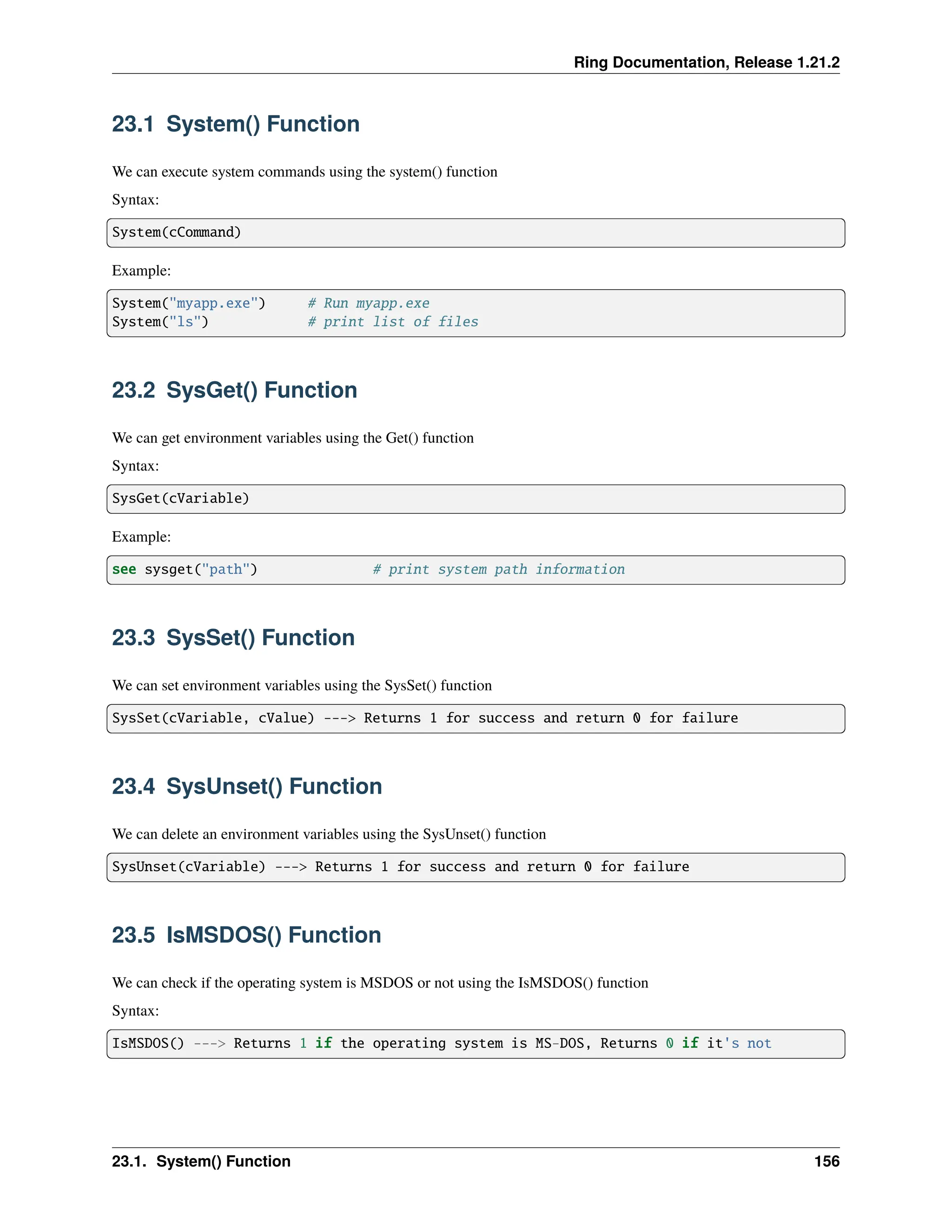 Ring Documentation, Release 1.21.2 23.1 System() Function We can execute system commands using the system() function Syntax: System(cCommand) Example: System("myapp.exe") # Run myapp.exe System("ls") # print list of files 23.2 SysGet() Function We can get environment variables using the Get() function Syntax: SysGet(cVariable) Example: see sysget("path") # print system path information 23.3 SysSet() Function We can set environment variables using the SysSet() function SysSet(cVariable, cValue) ---> Returns 1 for success and return 0 for failure 23.4 SysUnset() Function We can delete an environment variables using the SysUnset() function SysUnset(cVariable) ---> Returns 1 for success and return 0 for failure 23.5 IsMSDOS() Function We can check if the operating system is MSDOS or not using the IsMSDOS() function Syntax: IsMSDOS() ---> Returns 1 if the operating system is MS-DOS, Returns 0 if it's not 23.1. System() Function 156 
