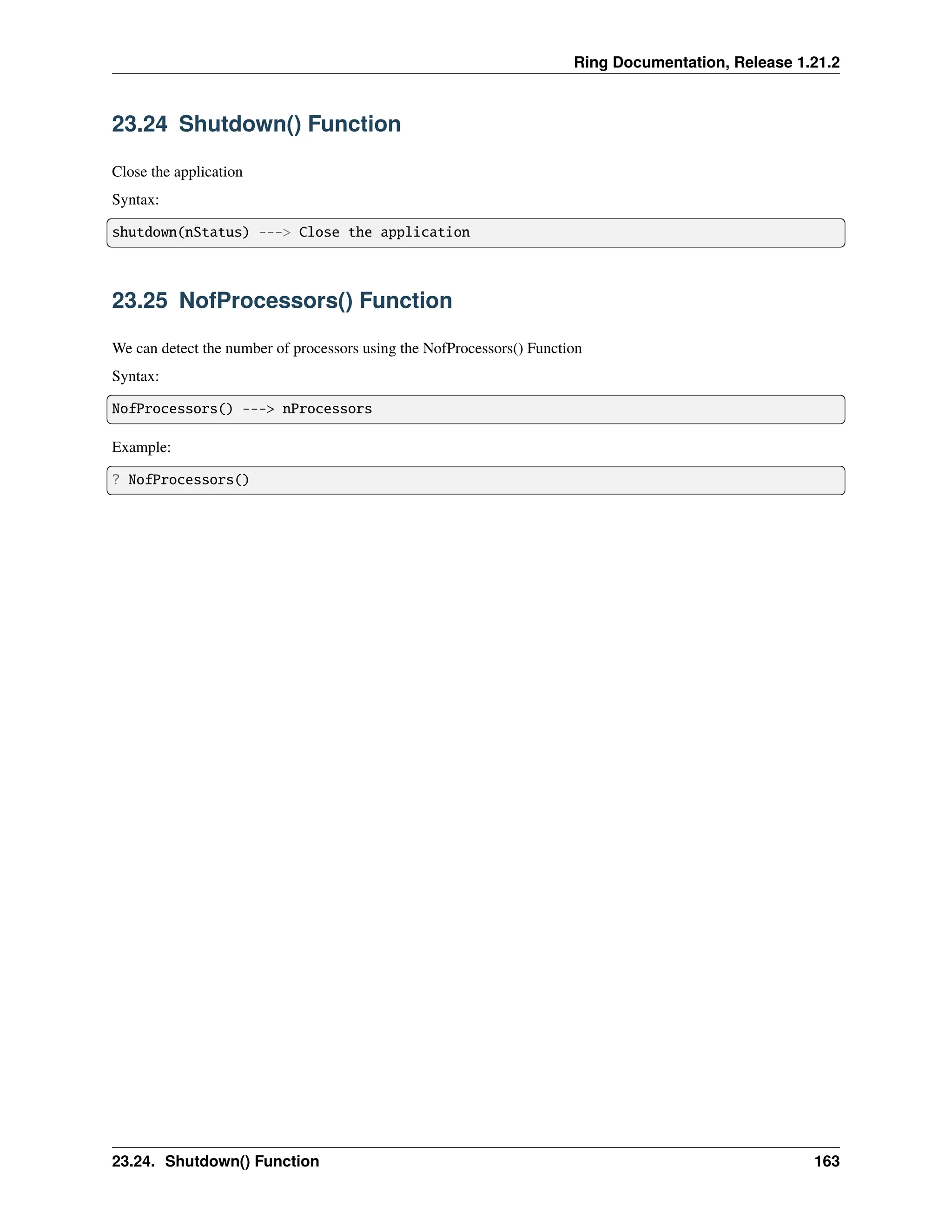 Ring Documentation, Release 1.21.2 23.24 Shutdown() Function Close the application Syntax: shutdown(nStatus) ---> Close the application 23.25 NofProcessors() Function We can detect the number of processors using the NofProcessors() Function Syntax: NofProcessors() ---> nProcessors Example: ? NofProcessors() 23.24. Shutdown() Function 163 