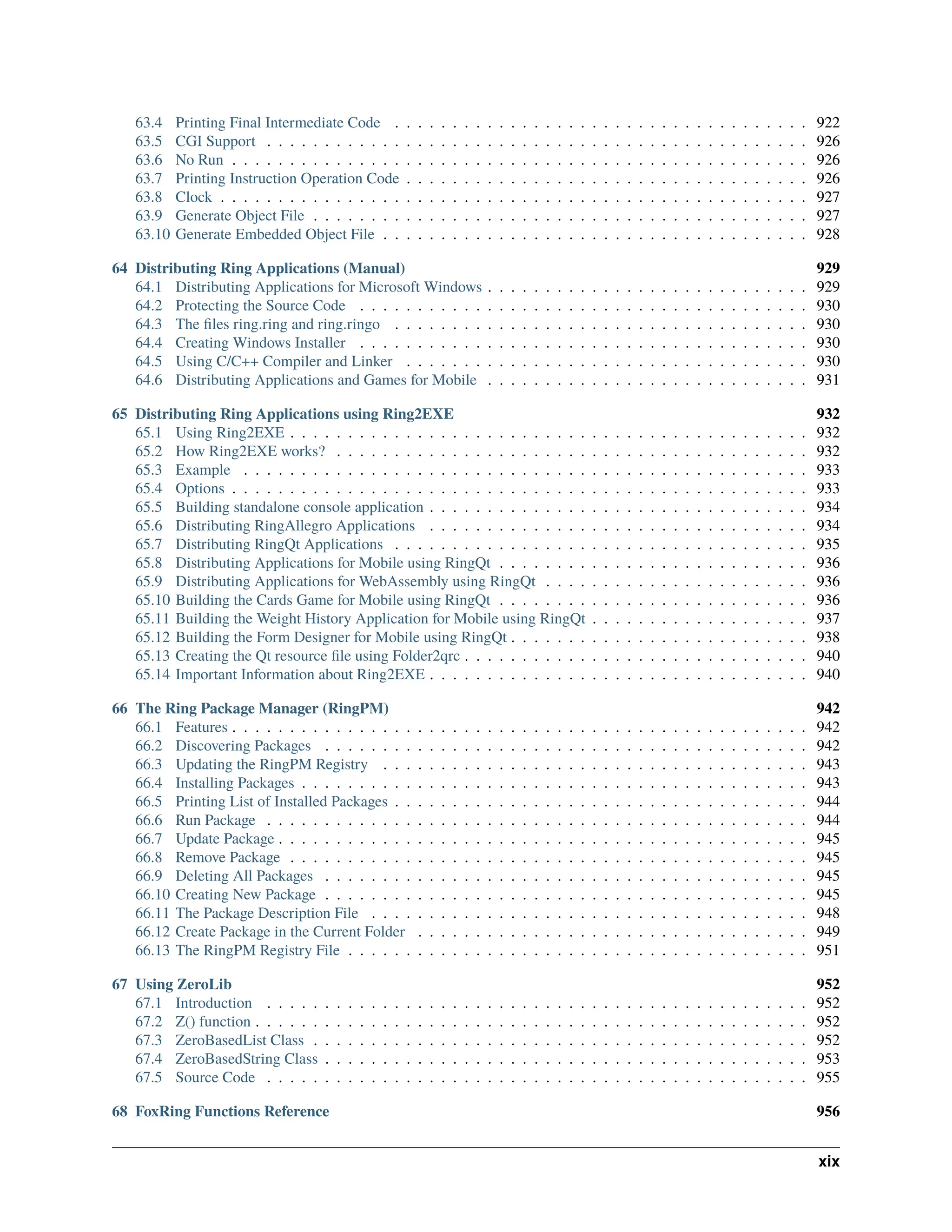 63.4 Printing Final Intermediate Code . . . . . . . . . . . . . . . . . . . . . . . . . . . . . . . . . . . . 922 63.5 CGI Support . . . . . . . . . . . . . . . . . . . . . . . . . . . . . . . . . . . . . . . . . . . . . . . 926 63.6 No Run . . . . . . . . . . . . . . . . . . . . . . . . . . . . . . . . . . . . . . . . . . . . . . . . . . 926 63.7 Printing Instruction Operation Code . . . . . . . . . . . . . . . . . . . . . . . . . . . . . . . . . . . 926 63.8 Clock . . . . . . . . . . . . . . . . . . . . . . . . . . . . . . . . . . . . . . . . . . . . . . . . . . . 927 63.9 Generate Object File . . . . . . . . . . . . . . . . . . . . . . . . . . . . . . . . . . . . . . . . . . . 927 63.10 Generate Embedded Object File . . . . . . . . . . . . . . . . . . . . . . . . . . . . . . . . . . . . . 928 64 Distributing Ring Applications (Manual) 929 64.1 Distributing Applications for Microsoft Windows . . . . . . . . . . . . . . . . . . . . . . . . . . . . 929 64.2 Protecting the Source Code . . . . . . . . . . . . . . . . . . . . . . . . . . . . . . . . . . . . . . . 930 64.3 The files ring.ring and ring.ringo . . . . . . . . . . . . . . . . . . . . . . . . . . . . . . . . . . . . 930 64.4 Creating Windows Installer . . . . . . . . . . . . . . . . . . . . . . . . . . . . . . . . . . . . . . . 930 64.5 Using C/C++ Compiler and Linker . . . . . . . . . . . . . . . . . . . . . . . . . . . . . . . . . . . 930 64.6 Distributing Applications and Games for Mobile . . . . . . . . . . . . . . . . . . . . . . . . . . . . 931 65 Distributing Ring Applications using Ring2EXE 932 65.1 Using Ring2EXE . . . . . . . . . . . . . . . . . . . . . . . . . . . . . . . . . . . . . . . . . . . . . 932 65.2 How Ring2EXE works? . . . . . . . . . . . . . . . . . . . . . . . . . . . . . . . . . . . . . . . . . 932 65.3 Example . . . . . . . . . . . . . . . . . . . . . . . . . . . . . . . . . . . . . . . . . . . . . . . . . 933 65.4 Options . . . . . . . . . . . . . . . . . . . . . . . . . . . . . . . . . . . . . . . . . . . . . . . . . . 933 65.5 Building standalone console application . . . . . . . . . . . . . . . . . . . . . . . . . . . . . . . . . 934 65.6 Distributing RingAllegro Applications . . . . . . . . . . . . . . . . . . . . . . . . . . . . . . . . . 934 65.7 Distributing RingQt Applications . . . . . . . . . . . . . . . . . . . . . . . . . . . . . . . . . . . . 935 65.8 Distributing Applications for Mobile using RingQt . . . . . . . . . . . . . . . . . . . . . . . . . . . 936 65.9 Distributing Applications for WebAssembly using RingQt . . . . . . . . . . . . . . . . . . . . . . . 936 65.10 Building the Cards Game for Mobile using RingQt . . . . . . . . . . . . . . . . . . . . . . . . . . . 936 65.11 Building the Weight History Application for Mobile using RingQt . . . . . . . . . . . . . . . . . . . 937 65.12 Building the Form Designer for Mobile using RingQt . . . . . . . . . . . . . . . . . . . . . . . . . . 938 65.13 Creating the Qt resource file using Folder2qrc . . . . . . . . . . . . . . . . . . . . . . . . . . . . . . 940 65.14 Important Information about Ring2EXE . . . . . . . . . . . . . . . . . . . . . . . . . . . . . . . . . 940 66 The Ring Package Manager (RingPM) 942 66.1 Features . . . . . . . . . . . . . . . . . . . . . . . . . . . . . . . . . . . . . . . . . . . . . . . . . . 942 66.2 Discovering Packages . . . . . . . . . . . . . . . . . . . . . . . . . . . . . . . . . . . . . . . . . . 942 66.3 Updating the RingPM Registry . . . . . . . . . . . . . . . . . . . . . . . . . . . . . . . . . . . . . 943 66.4 Installing Packages . . . . . . . . . . . . . . . . . . . . . . . . . . . . . . . . . . . . . . . . . . . . 943 66.5 Printing List of Installed Packages . . . . . . . . . . . . . . . . . . . . . . . . . . . . . . . . . . . . 944 66.6 Run Package . . . . . . . . . . . . . . . . . . . . . . . . . . . . . . . . . . . . . . . . . . . . . . . 944 66.7 Update Package . . . . . . . . . . . . . . . . . . . . . . . . . . . . . . . . . . . . . . . . . . . . . . 945 66.8 Remove Package . . . . . . . . . . . . . . . . . . . . . . . . . . . . . . . . . . . . . . . . . . . . . 945 66.9 Deleting All Packages . . . . . . . . . . . . . . . . . . . . . . . . . . . . . . . . . . . . . . . . . . 945 66.10 Creating New Package . . . . . . . . . . . . . . . . . . . . . . . . . . . . . . . . . . . . . . . . . . 945 66.11 The Package Description File . . . . . . . . . . . . . . . . . . . . . . . . . . . . . . . . . . . . . . 948 66.12 Create Package in the Current Folder . . . . . . . . . . . . . . . . . . . . . . . . . . . . . . . . . . 949 66.13 The RingPM Registry File . . . . . . . . . . . . . . . . . . . . . . . . . . . . . . . . . . . . . . . . 951 67 Using ZeroLib 952 67.1 Introduction . . . . . . . . . . . . . . . . . . . . . . . . . . . . . . . . . . . . . . . . . . . . . . . 952 67.2 Z() function . . . . . . . . . . . . . . . . . . . . . . . . . . . . . . . . . . . . . . . . . . . . . . . . 952 67.3 ZeroBasedList Class . . . . . . . . . . . . . . . . . . . . . . . . . . . . . . . . . . . . . . . . . . . 952 67.4 ZeroBasedString Class . . . . . . . . . . . . . . . . . . . . . . . . . . . . . . . . . . . . . . . . . . 953 67.5 Source Code . . . . . . . . . . . . . . . . . . . . . . . . . . . . . . . . . . . . . . . . . . . . . . . 955 68 FoxRing Functions Reference 956 xix 