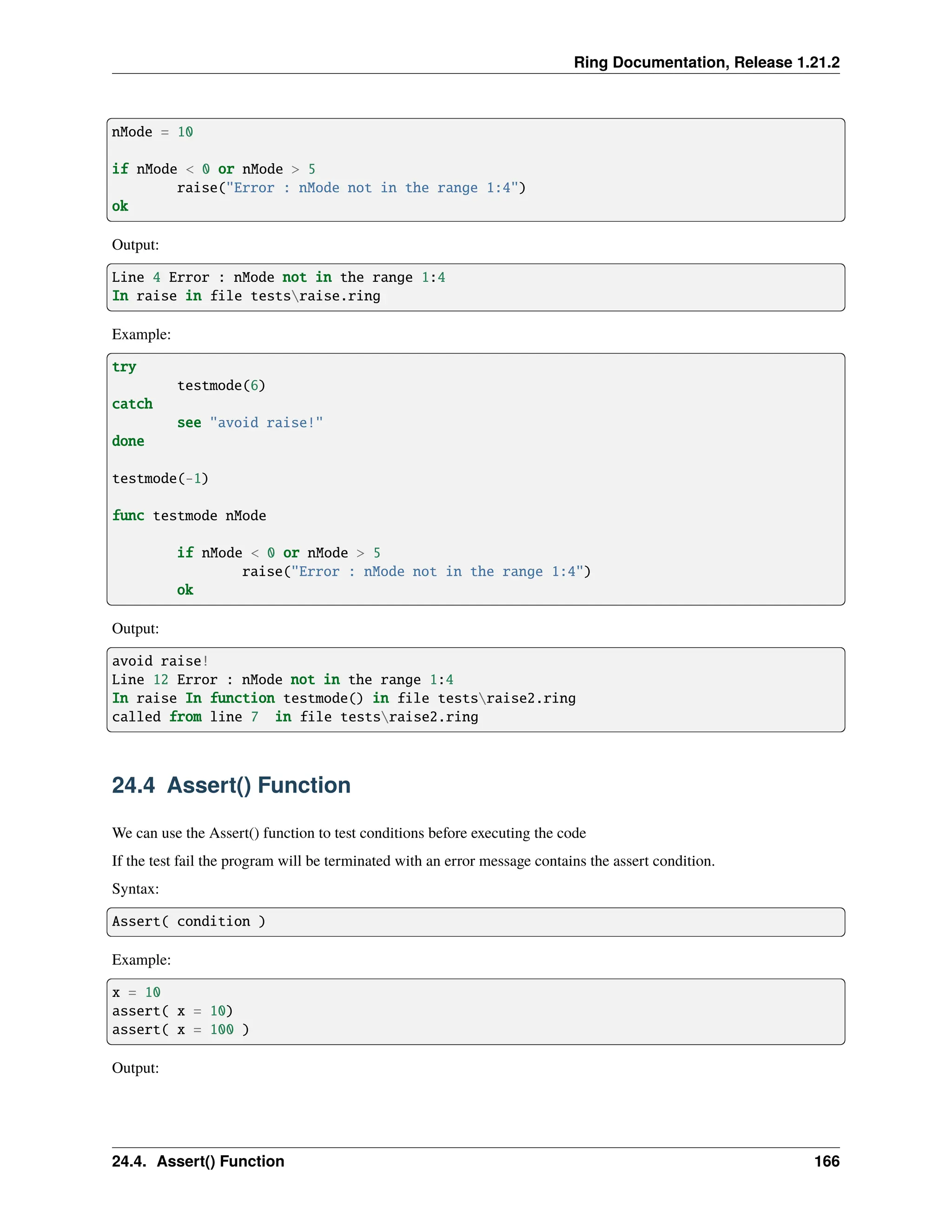 Ring Documentation, Release 1.21.2 nMode = 10 if nMode < 0 or nMode > 5 raise("Error : nMode not in the range 1:4") ok Output: Line 4 Error : nMode not in the range 1:4 In raise in file testsraise.ring Example: try testmode(6) catch see "avoid raise!" done testmode(-1) func testmode nMode if nMode < 0 or nMode > 5 raise("Error : nMode not in the range 1:4") ok Output: avoid raise! Line 12 Error : nMode not in the range 1:4 In raise In function testmode() in file testsraise2.ring called from line 7 in file testsraise2.ring 24.4 Assert() Function We can use the Assert() function to test conditions before executing the code If the test fail the program will be terminated with an error message contains the assert condition. Syntax: Assert( condition ) Example: x = 10 assert( x = 10) assert( x = 100 ) Output: 24.4. Assert() Function 166 