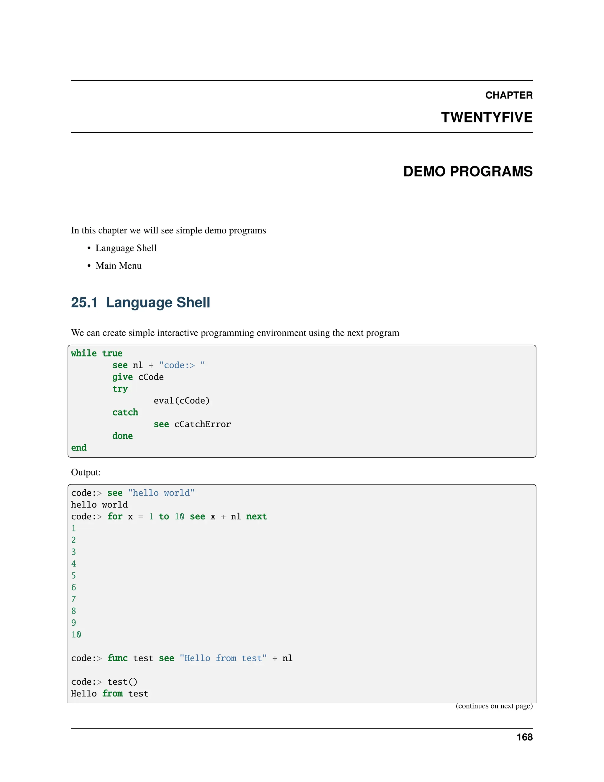 CHAPTER TWENTYFIVE DEMO PROGRAMS In this chapter we will see simple demo programs • Language Shell • Main Menu 25.1 Language Shell We can create simple interactive programming environment using the next program while true see nl + "code:> " give cCode try eval(cCode) catch see cCatchError done end Output: code:> see "hello world" hello world code:> for x = 1 to 10 see x + nl next 1 2 3 4 5 6 7 8 9 10 code:> func test see "Hello from test" + nl code:> test() Hello from test (continues on next page) 168 