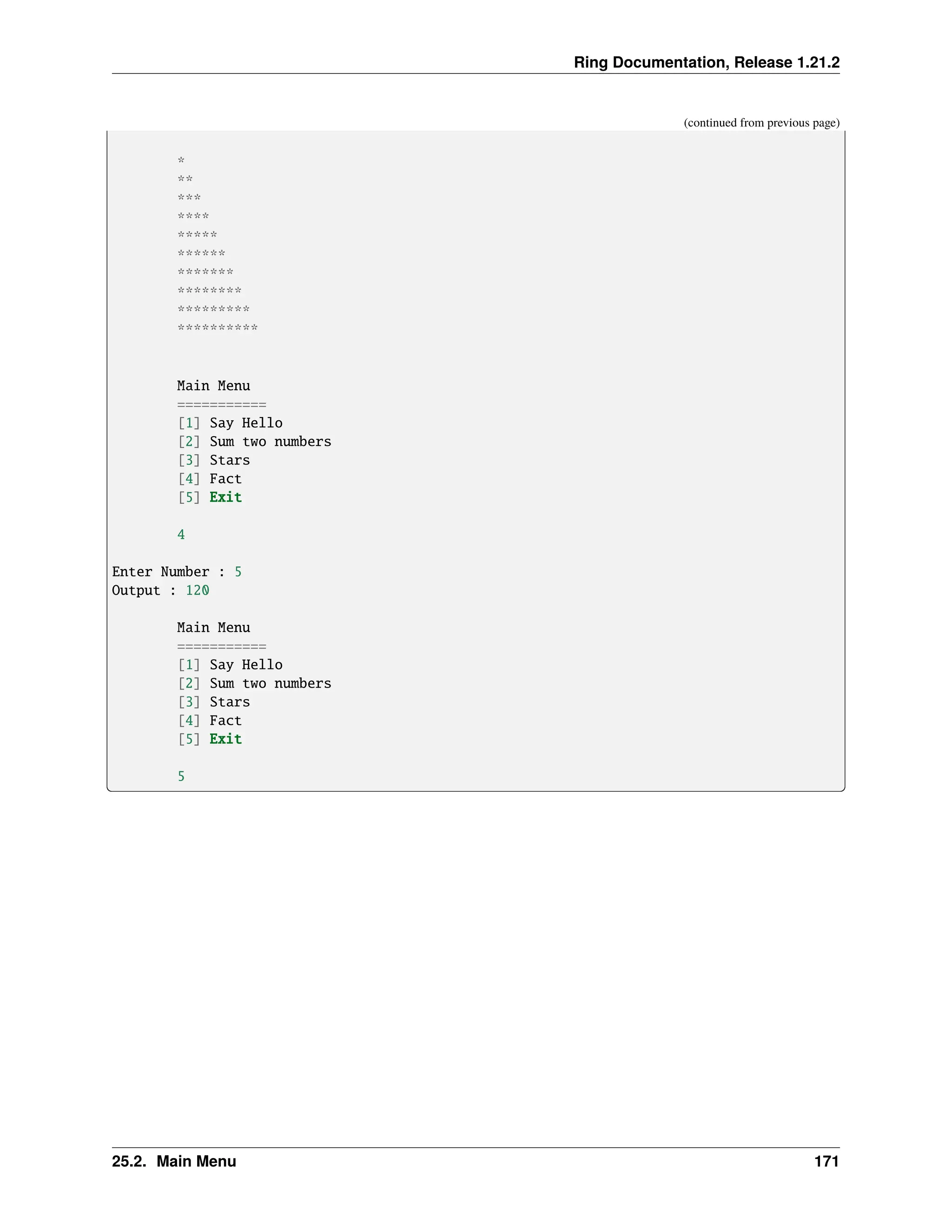 Ring Documentation, Release 1.21.2 (continued from previous page) * ** *** **** ***** ****** ******* ******** ********* ********** Main Menu =========== [1] Say Hello [2] Sum two numbers [3] Stars [4] Fact [5] Exit 4 Enter Number : 5 Output : 120 Main Menu =========== [1] Say Hello [2] Sum two numbers [3] Stars [4] Fact [5] Exit 5 25.2. Main Menu 171 