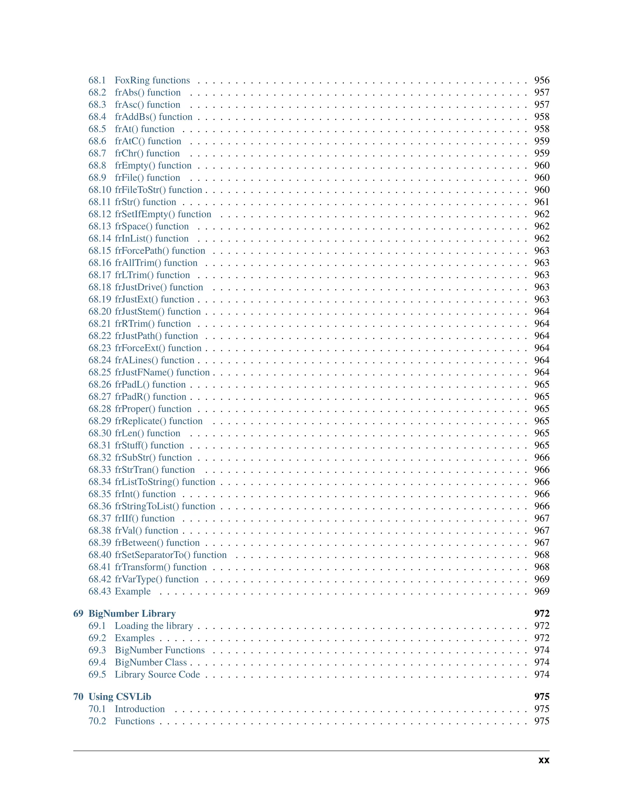 68.1 FoxRing functions . . . . . . . . . . . . . . . . . . . . . . . . . . . . . . . . . . . . . . . . . . . . 956 68.2 frAbs() function . . . . . . . . . . . . . . . . . . . . . . . . . . . . . . . . . . . . . . . . . . . . . 957 68.3 frAsc() function . . . . . . . . . . . . . . . . . . . . . . . . . . . . . . . . . . . . . . . . . . . . . 957 68.4 frAddBs() function . . . . . . . . . . . . . . . . . . . . . . . . . . . . . . . . . . . . . . . . . . . . 958 68.5 frAt() function . . . . . . . . . . . . . . . . . . . . . . . . . . . . . . . . . . . . . . . . . . . . . . 958 68.6 frAtC() function . . . . . . . . . . . . . . . . . . . . . . . . . . . . . . . . . . . . . . . . . . . . . 959 68.7 frChr() function . . . . . . . . . . . . . . . . . . . . . . . . . . . . . . . . . . . . . . . . . . . . . 959 68.8 frEmpty() function . . . . . . . . . . . . . . . . . . . . . . . . . . . . . . . . . . . . . . . . . . . . 960 68.9 frFile() function . . . . . . . . . . . . . . . . . . . . . . . . . . . . . . . . . . . . . . . . . . . . . 960 68.10 frFileToStr() function . . . . . . . . . . . . . . . . . . . . . . . . . . . . . . . . . . . . . . . . . . . 960 68.11 frStr() function . . . . . . . . . . . . . . . . . . . . . . . . . . . . . . . . . . . . . . . . . . . . . . 961 68.12 frSetIfEmpty() function . . . . . . . . . . . . . . . . . . . . . . . . . . . . . . . . . . . . . . . . . 962 68.13 frSpace() function . . . . . . . . . . . . . . . . . . . . . . . . . . . . . . . . . . . . . . . . . . . . 962 68.14 frInList() function . . . . . . . . . . . . . . . . . . . . . . . . . . . . . . . . . . . . . . . . . . . . 962 68.15 frForcePath() function . . . . . . . . . . . . . . . . . . . . . . . . . . . . . . . . . . . . . . . . . . 963 68.16 frAllTrim() function . . . . . . . . . . . . . . . . . . . . . . . . . . . . . . . . . . . . . . . . . . . 963 68.17 frLTrim() function . . . . . . . . . . . . . . . . . . . . . . . . . . . . . . . . . . . . . . . . . . . . 963 68.18 frJustDrive() function . . . . . . . . . . . . . . . . . . . . . . . . . . . . . . . . . . . . . . . . . . 963 68.19 frJustExt() function . . . . . . . . . . . . . . . . . . . . . . . . . . . . . . . . . . . . . . . . . . . . 963 68.20 frJustStem() function . . . . . . . . . . . . . . . . . . . . . . . . . . . . . . . . . . . . . . . . . . . 964 68.21 frRTrim() function . . . . . . . . . . . . . . . . . . . . . . . . . . . . . . . . . . . . . . . . . . . . 964 68.22 frJustPath() function . . . . . . . . . . . . . . . . . . . . . . . . . . . . . . . . . . . . . . . . . . . 964 68.23 frForceExt() function . . . . . . . . . . . . . . . . . . . . . . . . . . . . . . . . . . . . . . . . . . . 964 68.24 frALines() function . . . . . . . . . . . . . . . . . . . . . . . . . . . . . . . . . . . . . . . . . . . . 964 68.25 frJustFName() function . . . . . . . . . . . . . . . . . . . . . . . . . . . . . . . . . . . . . . . . . . 964 68.26 frPadL() function . . . . . . . . . . . . . . . . . . . . . . . . . . . . . . . . . . . . . . . . . . . . . 965 68.27 frPadR() function . . . . . . . . . . . . . . . . . . . . . . . . . . . . . . . . . . . . . . . . . . . . . 965 68.28 frProper() function . . . . . . . . . . . . . . . . . . . . . . . . . . . . . . . . . . . . . . . . . . . . 965 68.29 frReplicate() function . . . . . . . . . . . . . . . . . . . . . . . . . . . . . . . . . . . . . . . . . . 965 68.30 frLen() function . . . . . . . . . . . . . . . . . . . . . . . . . . . . . . . . . . . . . . . . . . . . . 965 68.31 frStuff() function . . . . . . . . . . . . . . . . . . . . . . . . . . . . . . . . . . . . . . . . . . . . . 965 68.32 frSubStr() function . . . . . . . . . . . . . . . . . . . . . . . . . . . . . . . . . . . . . . . . . . . . 966 68.33 frStrTran() function . . . . . . . . . . . . . . . . . . . . . . . . . . . . . . . . . . . . . . . . . . . 966 68.34 frListToString() function . . . . . . . . . . . . . . . . . . . . . . . . . . . . . . . . . . . . . . . . . 966 68.35 frInt() function . . . . . . . . . . . . . . . . . . . . . . . . . . . . . . . . . . . . . . . . . . . . . . 966 68.36 frStringToList() function . . . . . . . . . . . . . . . . . . . . . . . . . . . . . . . . . . . . . . . . . 966 68.37 frIIf() function . . . . . . . . . . . . . . . . . . . . . . . . . . . . . . . . . . . . . . . . . . . . . . 967 68.38 frVal() function . . . . . . . . . . . . . . . . . . . . . . . . . . . . . . . . . . . . . . . . . . . . . . 967 68.39 frBetween() function . . . . . . . . . . . . . . . . . . . . . . . . . . . . . . . . . . . . . . . . . . . 967 68.40 frSetSeparatorTo() function . . . . . . . . . . . . . . . . . . . . . . . . . . . . . . . . . . . . . . . 968 68.41 frTransform() function . . . . . . . . . . . . . . . . . . . . . . . . . . . . . . . . . . . . . . . . . . 968 68.42 frVarType() function . . . . . . . . . . . . . . . . . . . . . . . . . . . . . . . . . . . . . . . . . . . 969 68.43 Example . . . . . . . . . . . . . . . . . . . . . . . . . . . . . . . . . . . . . . . . . . . . . . . . . 969 69 BigNumber Library 972 69.1 Loading the library . . . . . . . . . . . . . . . . . . . . . . . . . . . . . . . . . . . . . . . . . . . . 972 69.2 Examples . . . . . . . . . . . . . . . . . . . . . . . . . . . . . . . . . . . . . . . . . . . . . . . . . 972 69.3 BigNumber Functions . . . . . . . . . . . . . . . . . . . . . . . . . . . . . . . . . . . . . . . . . . 974 69.4 BigNumber Class . . . . . . . . . . . . . . . . . . . . . . . . . . . . . . . . . . . . . . . . . . . . . 974 69.5 Library Source Code . . . . . . . . . . . . . . . . . . . . . . . . . . . . . . . . . . . . . . . . . . . 974 70 Using CSVLib 975 70.1 Introduction . . . . . . . . . . . . . . . . . . . . . . . . . . . . . . . . . . . . . . . . . . . . . . . 975 70.2 Functions . . . . . . . . . . . . . . . . . . . . . . . . . . . . . . . . . . . . . . . . . . . . . . . . . 975 xx 