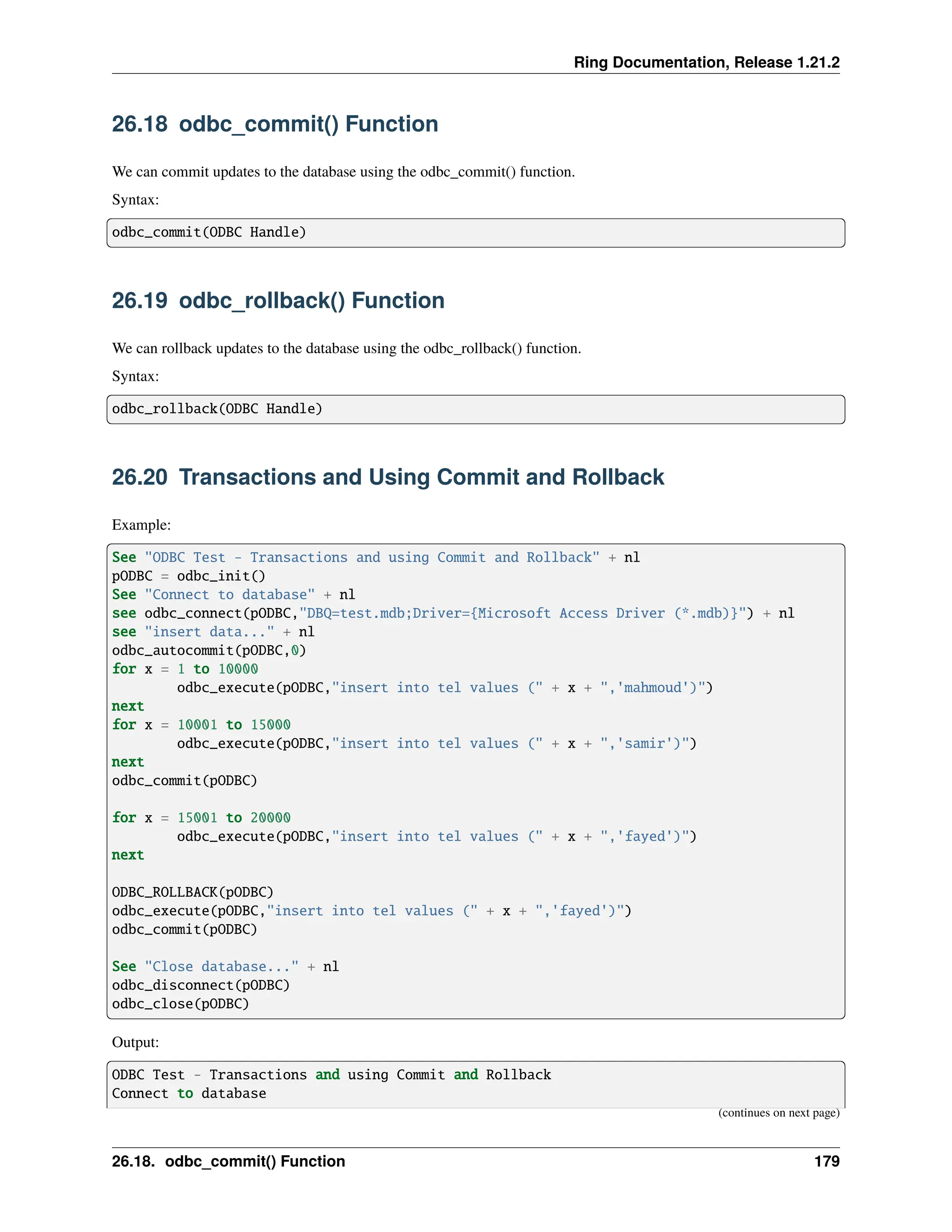 Ring Documentation, Release 1.21.2 26.18 odbc_commit() Function We can commit updates to the database using the odbc_commit() function. Syntax: odbc_commit(ODBC Handle) 26.19 odbc_rollback() Function We can rollback updates to the database using the odbc_rollback() function. Syntax: odbc_rollback(ODBC Handle) 26.20 Transactions and Using Commit and Rollback Example: See "ODBC Test - Transactions and using Commit and Rollback" + nl pODBC = odbc_init() See "Connect to database" + nl see odbc_connect(pODBC,"DBQ=test.mdb;Driver={Microsoft Access Driver (*.mdb)}") + nl see "insert data..." + nl odbc_autocommit(pODBC,0) for x = 1 to 10000 odbc_execute(pODBC,"insert into tel values (" + x + ",'mahmoud')") next for x = 10001 to 15000 odbc_execute(pODBC,"insert into tel values (" + x + ",'samir')") next odbc_commit(pODBC) for x = 15001 to 20000 odbc_execute(pODBC,"insert into tel values (" + x + ",'fayed')") next ODBC_ROLLBACK(pODBC) odbc_execute(pODBC,"insert into tel values (" + x + ",'fayed')") odbc_commit(pODBC) See "Close database..." + nl odbc_disconnect(pODBC) odbc_close(pODBC) Output: ODBC Test - Transactions and using Commit and Rollback Connect to database (continues on next page) 26.18. odbc_commit() Function 179 