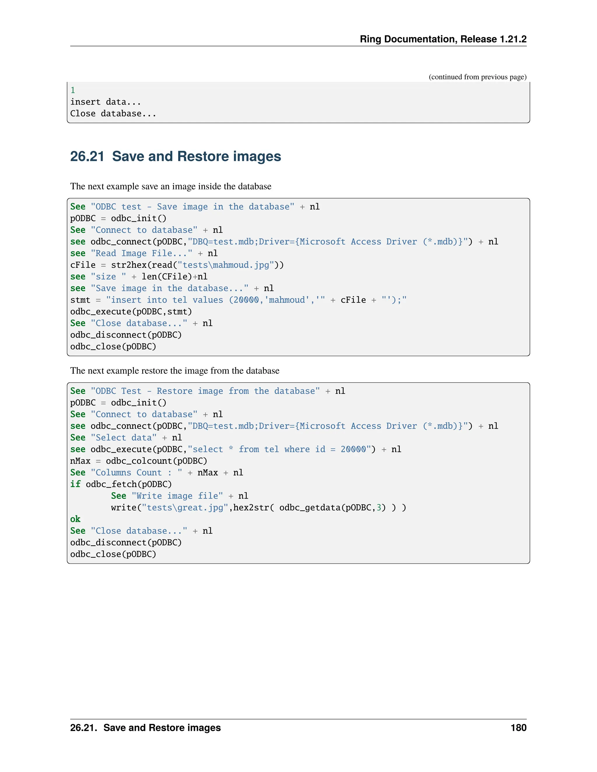 Ring Documentation, Release 1.21.2 (continued from previous page) 1 insert data... Close database... 26.21 Save and Restore images The next example save an image inside the database See "ODBC test - Save image in the database" + nl pODBC = odbc_init() See "Connect to database" + nl see odbc_connect(pODBC,"DBQ=test.mdb;Driver={Microsoft Access Driver (*.mdb)}") + nl see "Read Image File..." + nl cFile = str2hex(read("testsmahmoud.jpg")) see "size " + len(CFile)+nl see "Save image in the database..." + nl stmt = "insert into tel values (20000,'mahmoud','" + cFile + "');" odbc_execute(pODBC,stmt) See "Close database..." + nl odbc_disconnect(pODBC) odbc_close(pODBC) The next example restore the image from the database See "ODBC Test - Restore image from the database" + nl pODBC = odbc_init() See "Connect to database" + nl see odbc_connect(pODBC,"DBQ=test.mdb;Driver={Microsoft Access Driver (*.mdb)}") + nl See "Select data" + nl see odbc_execute(pODBC,"select * from tel where id = 20000") + nl nMax = odbc_colcount(pODBC) See "Columns Count : " + nMax + nl if odbc_fetch(pODBC) See "Write image file" + nl write("testsgreat.jpg",hex2str( odbc_getdata(pODBC,3) ) ) ok See "Close database..." + nl odbc_disconnect(pODBC) odbc_close(pODBC) 26.21. Save and Restore images 180 