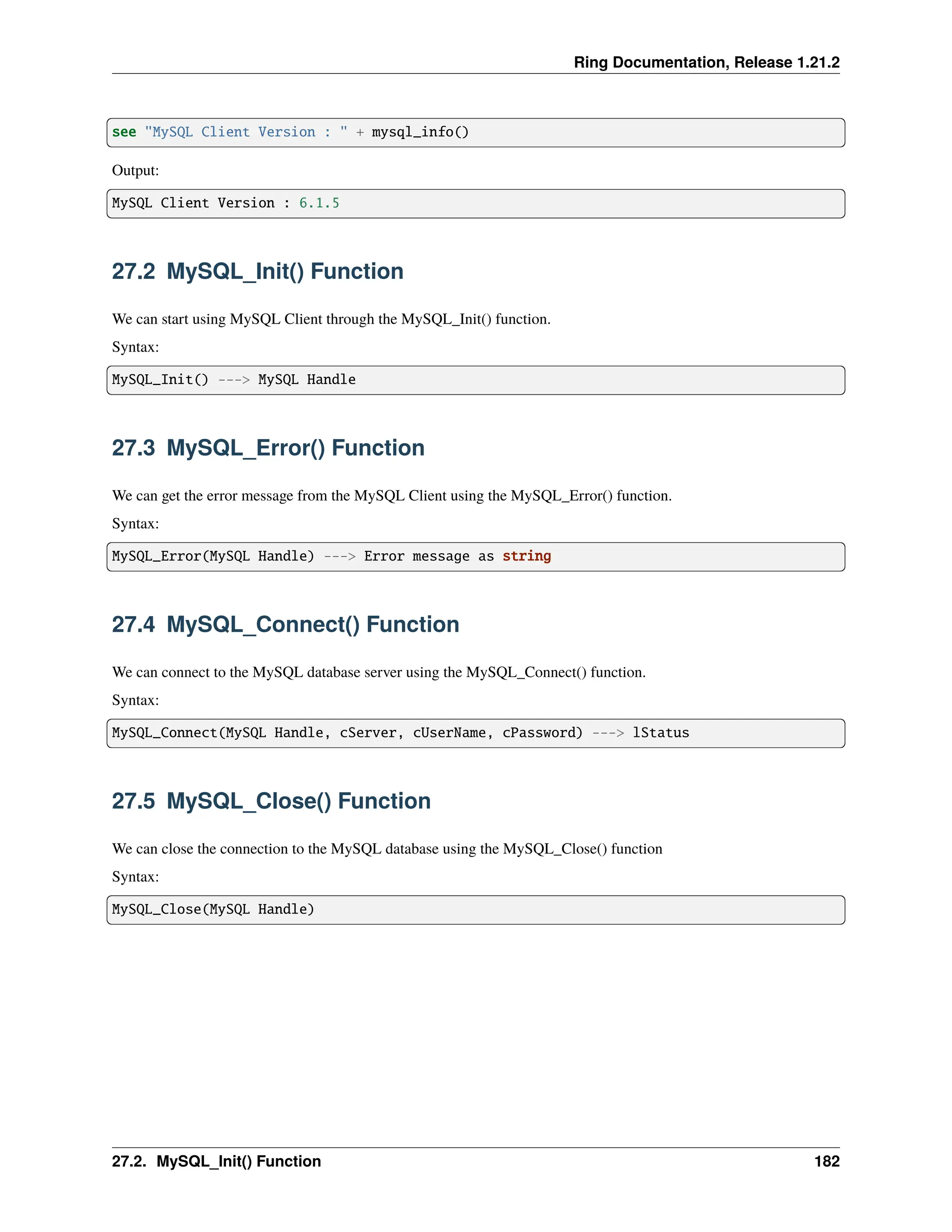 Ring Documentation, Release 1.21.2 see "MySQL Client Version : " + mysql_info() Output: MySQL Client Version : 6.1.5 27.2 MySQL_Init() Function We can start using MySQL Client through the MySQL_Init() function. Syntax: MySQL_Init() ---> MySQL Handle 27.3 MySQL_Error() Function We can get the error message from the MySQL Client using the MySQL_Error() function. Syntax: MySQL_Error(MySQL Handle) ---> Error message as string 27.4 MySQL_Connect() Function We can connect to the MySQL database server using the MySQL_Connect() function. Syntax: MySQL_Connect(MySQL Handle, cServer, cUserName, cPassword) ---> lStatus 27.5 MySQL_Close() Function We can close the connection to the MySQL database using the MySQL_Close() function Syntax: MySQL_Close(MySQL Handle) 27.2. MySQL_Init() Function 182 