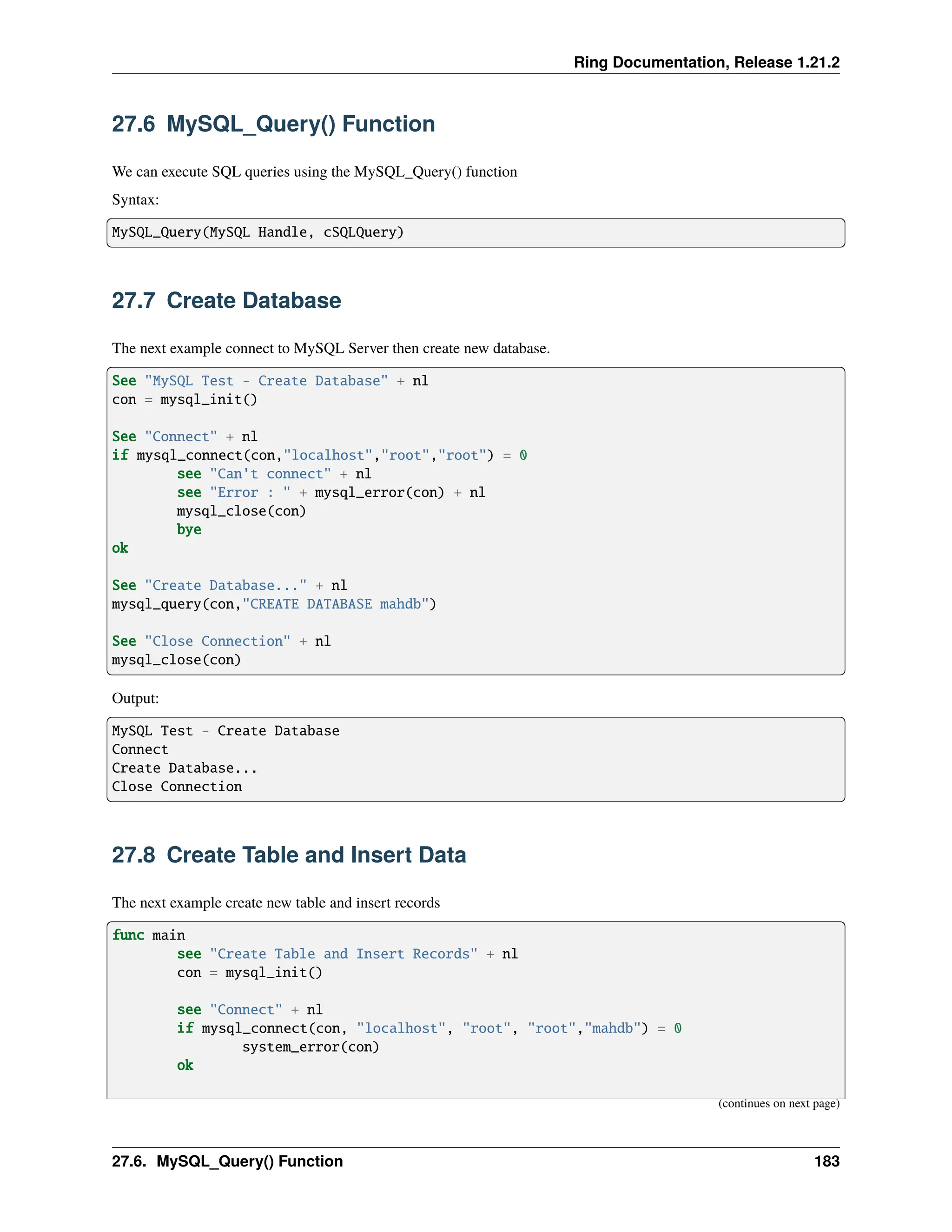 Ring Documentation, Release 1.21.2 27.6 MySQL_Query() Function We can execute SQL queries using the MySQL_Query() function Syntax: MySQL_Query(MySQL Handle, cSQLQuery) 27.7 Create Database The next example connect to MySQL Server then create new database. See "MySQL Test - Create Database" + nl con = mysql_init() See "Connect" + nl if mysql_connect(con,"localhost","root","root") = 0 see "Can't connect" + nl see "Error : " + mysql_error(con) + nl mysql_close(con) bye ok See "Create Database..." + nl mysql_query(con,"CREATE DATABASE mahdb") See "Close Connection" + nl mysql_close(con) Output: MySQL Test - Create Database Connect Create Database... Close Connection 27.8 Create Table and Insert Data The next example create new table and insert records func main see "Create Table and Insert Records" + nl con = mysql_init() see "Connect" + nl if mysql_connect(con, "localhost", "root", "root","mahdb") = 0 system_error(con) ok (continues on next page) 27.6. MySQL_Query() Function 183 