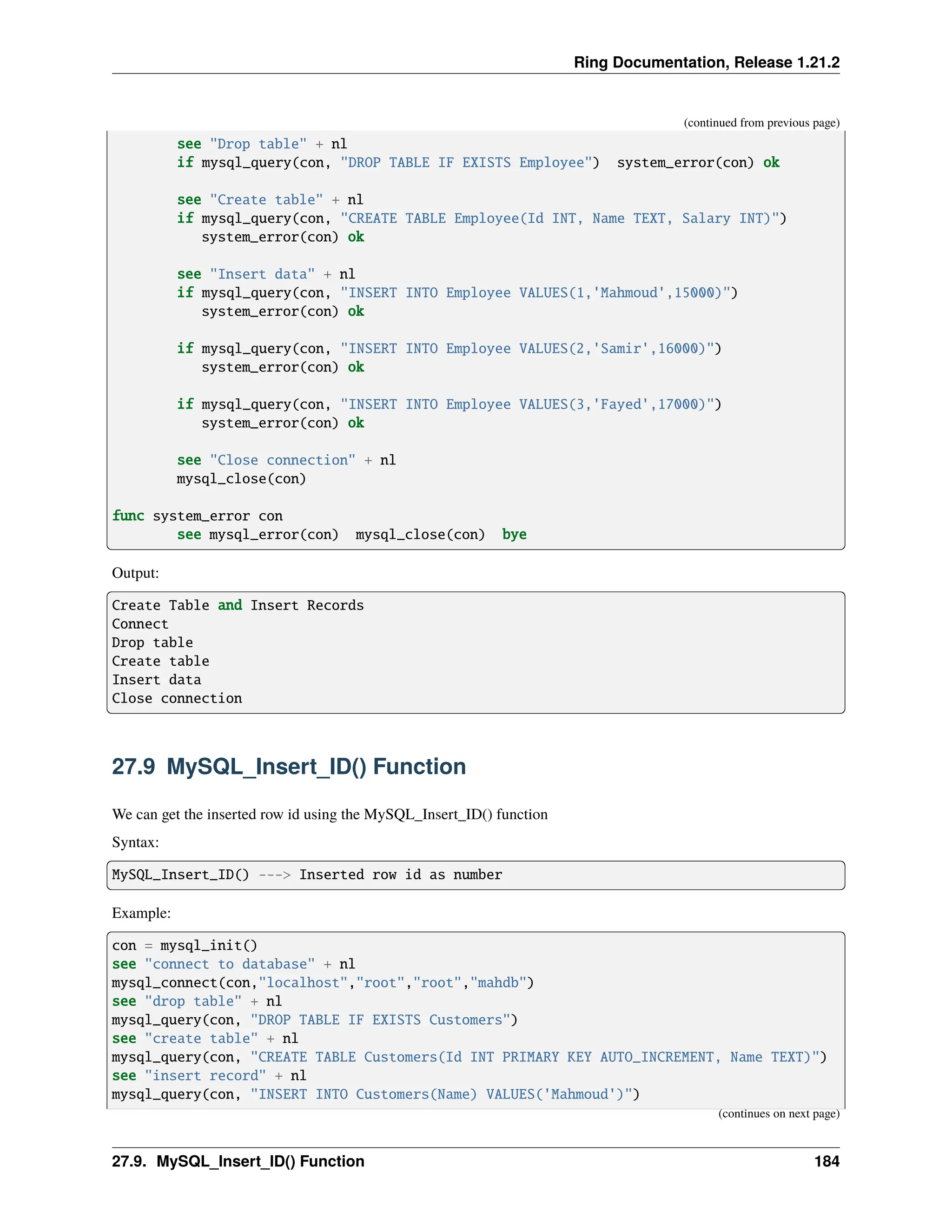 Ring Documentation, Release 1.21.2 (continued from previous page) see "Drop table" + nl if mysql_query(con, "DROP TABLE IF EXISTS Employee") system_error(con) ok see "Create table" + nl if mysql_query(con, "CREATE TABLE Employee(Id INT, Name TEXT, Salary INT)") system_error(con) ok see "Insert data" + nl if mysql_query(con, "INSERT INTO Employee VALUES(1,'Mahmoud',15000)") system_error(con) ok if mysql_query(con, "INSERT INTO Employee VALUES(2,'Samir',16000)") system_error(con) ok if mysql_query(con, "INSERT INTO Employee VALUES(3,'Fayed',17000)") system_error(con) ok see "Close connection" + nl mysql_close(con) func system_error con see mysql_error(con) mysql_close(con) bye Output: Create Table and Insert Records Connect Drop table Create table Insert data Close connection 27.9 MySQL_Insert_ID() Function We can get the inserted row id using the MySQL_Insert_ID() function Syntax: MySQL_Insert_ID() ---> Inserted row id as number Example: con = mysql_init() see "connect to database" + nl mysql_connect(con,"localhost","root","root","mahdb") see "drop table" + nl mysql_query(con, "DROP TABLE IF EXISTS Customers") see "create table" + nl mysql_query(con, "CREATE TABLE Customers(Id INT PRIMARY KEY AUTO_INCREMENT, Name TEXT)") see "insert record" + nl mysql_query(con, "INSERT INTO Customers(Name) VALUES('Mahmoud')") (continues on next page) 27.9. MySQL_Insert_ID() Function 184 
