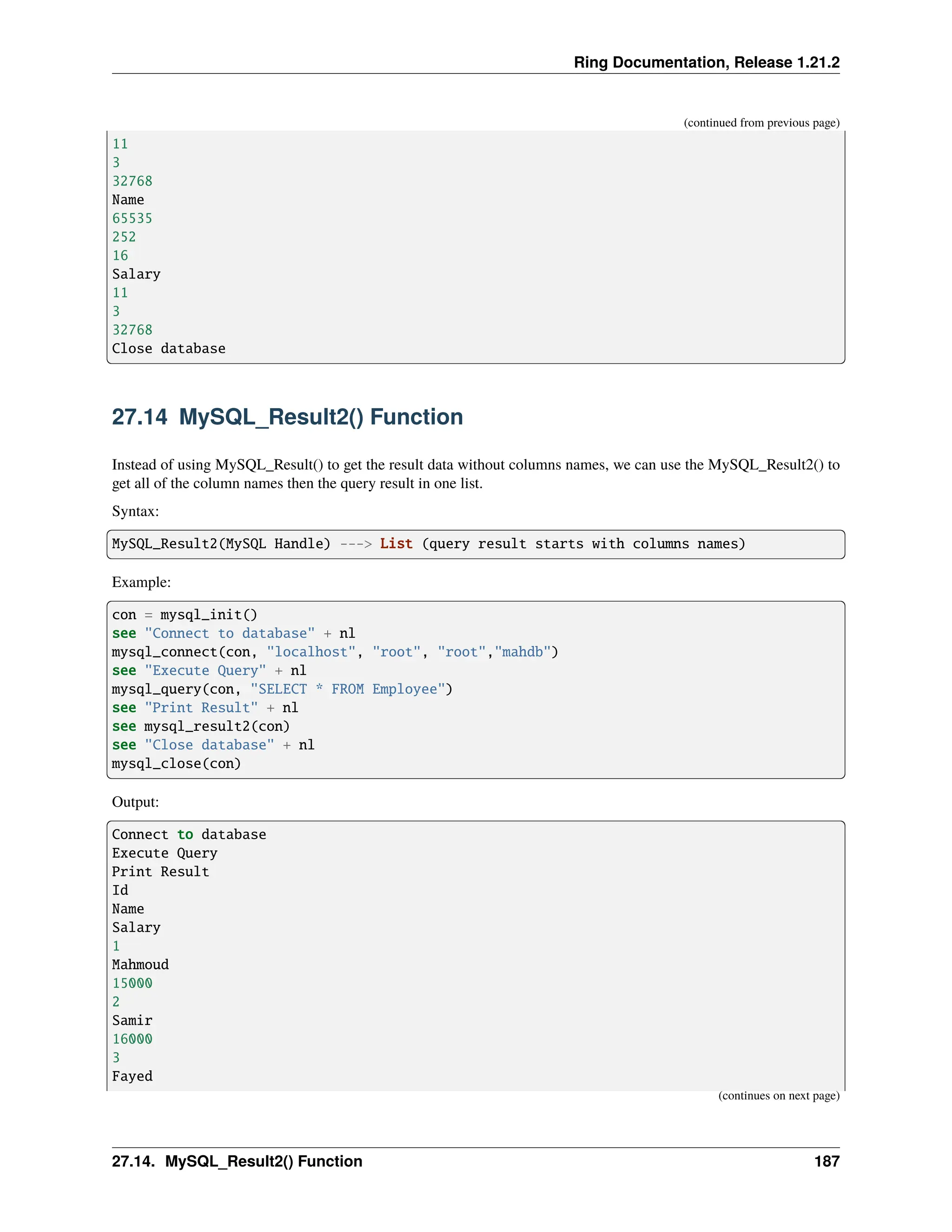 Ring Documentation, Release 1.21.2 (continued from previous page) 11 3 32768 Name 65535 252 16 Salary 11 3 32768 Close database 27.14 MySQL_Result2() Function Instead of using MySQL_Result() to get the result data without columns names, we can use the MySQL_Result2() to get all of the column names then the query result in one list. Syntax: MySQL_Result2(MySQL Handle) ---> List (query result starts with columns names) Example: con = mysql_init() see "Connect to database" + nl mysql_connect(con, "localhost", "root", "root","mahdb") see "Execute Query" + nl mysql_query(con, "SELECT * FROM Employee") see "Print Result" + nl see mysql_result2(con) see "Close database" + nl mysql_close(con) Output: Connect to database Execute Query Print Result Id Name Salary 1 Mahmoud 15000 2 Samir 16000 3 Fayed (continues on next page) 27.14. MySQL_Result2() Function 187 