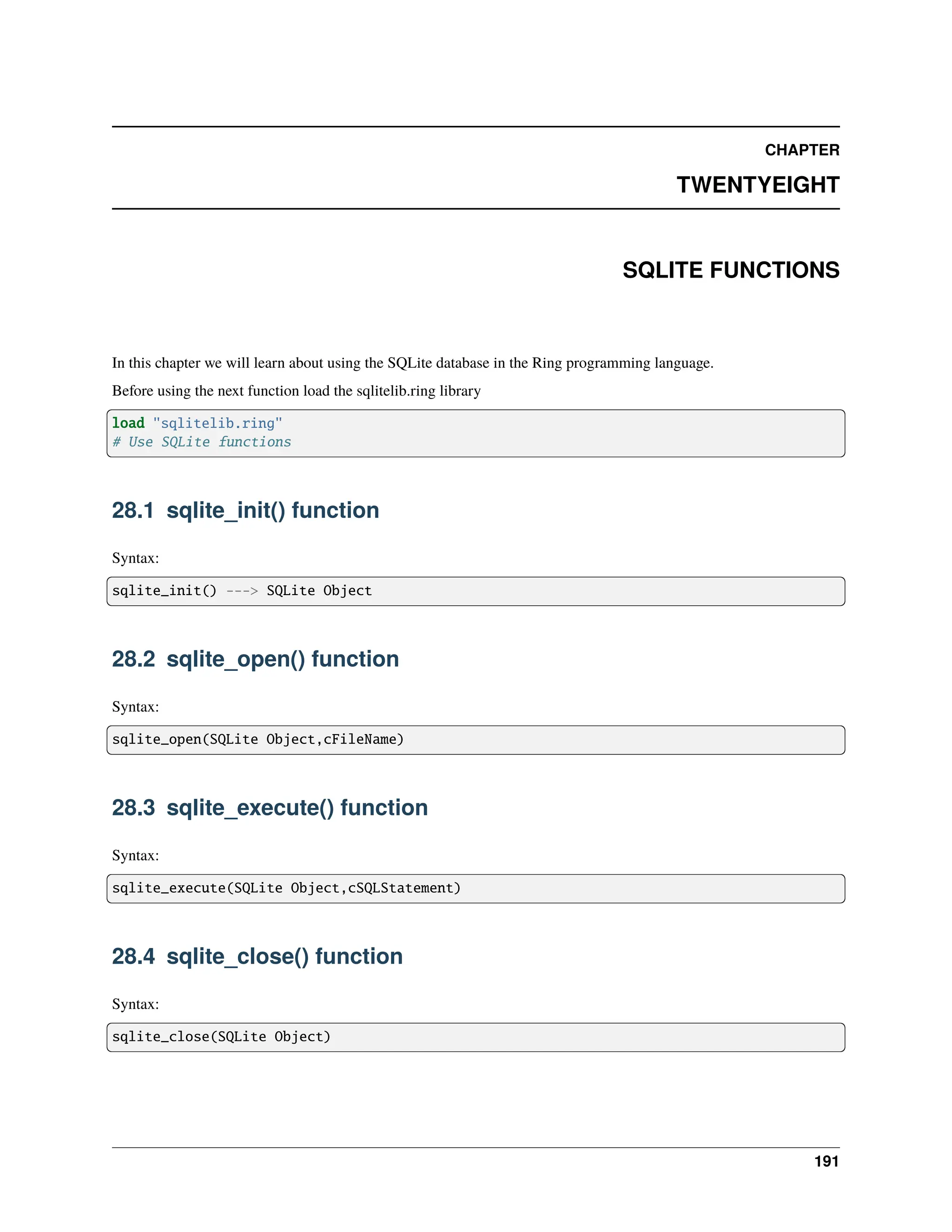 CHAPTER TWENTYEIGHT SQLITE FUNCTIONS In this chapter we will learn about using the SQLite database in the Ring programming language. Before using the next function load the sqlitelib.ring library load "sqlitelib.ring" # Use SQLite functions 28.1 sqlite_init() function Syntax: sqlite_init() ---> SQLite Object 28.2 sqlite_open() function Syntax: sqlite_open(SQLite Object,cFileName) 28.3 sqlite_execute() function Syntax: sqlite_execute(SQLite Object,cSQLStatement) 28.4 sqlite_close() function Syntax: sqlite_close(SQLite Object) 191 
