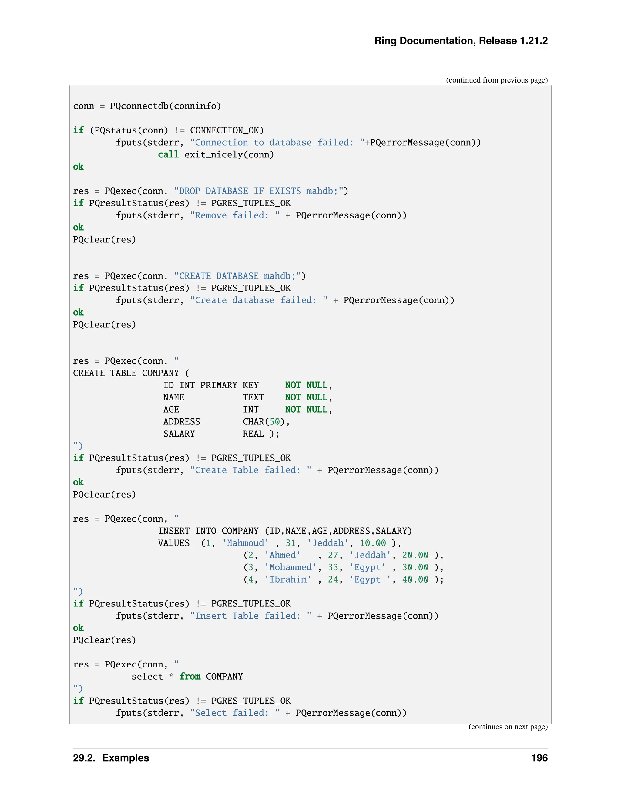 Ring Documentation, Release 1.21.2 (continued from previous page) conn = PQconnectdb(conninfo) if (PQstatus(conn) != CONNECTION_OK) fputs(stderr, "Connection to database failed: "+PQerrorMessage(conn)) call exit_nicely(conn) ok res = PQexec(conn, "DROP DATABASE IF EXISTS mahdb;") if PQresultStatus(res) != PGRES_TUPLES_OK fputs(stderr, "Remove failed: " + PQerrorMessage(conn)) ok PQclear(res) res = PQexec(conn, "CREATE DATABASE mahdb;") if PQresultStatus(res) != PGRES_TUPLES_OK fputs(stderr, "Create database failed: " + PQerrorMessage(conn)) ok PQclear(res) res = PQexec(conn, " CREATE TABLE COMPANY ( ID INT PRIMARY KEY NOT NULL, NAME TEXT NOT NULL, AGE INT NOT NULL, ADDRESS CHAR(50), SALARY REAL ); ") if PQresultStatus(res) != PGRES_TUPLES_OK fputs(stderr, "Create Table failed: " + PQerrorMessage(conn)) ok PQclear(res) res = PQexec(conn, " INSERT INTO COMPANY (ID,NAME,AGE,ADDRESS,SALARY) VALUES (1, 'Mahmoud' , 31, 'Jeddah', 10.00 ), (2, 'Ahmed' , 27, 'Jeddah', 20.00 ), (3, 'Mohammed', 33, 'Egypt' , 30.00 ), (4, 'Ibrahim' , 24, 'Egypt ', 40.00 ); ") if PQresultStatus(res) != PGRES_TUPLES_OK fputs(stderr, "Insert Table failed: " + PQerrorMessage(conn)) ok PQclear(res) res = PQexec(conn, " select * from COMPANY ") if PQresultStatus(res) != PGRES_TUPLES_OK fputs(stderr, "Select failed: " + PQerrorMessage(conn)) (continues on next page) 29.2. Examples 196 