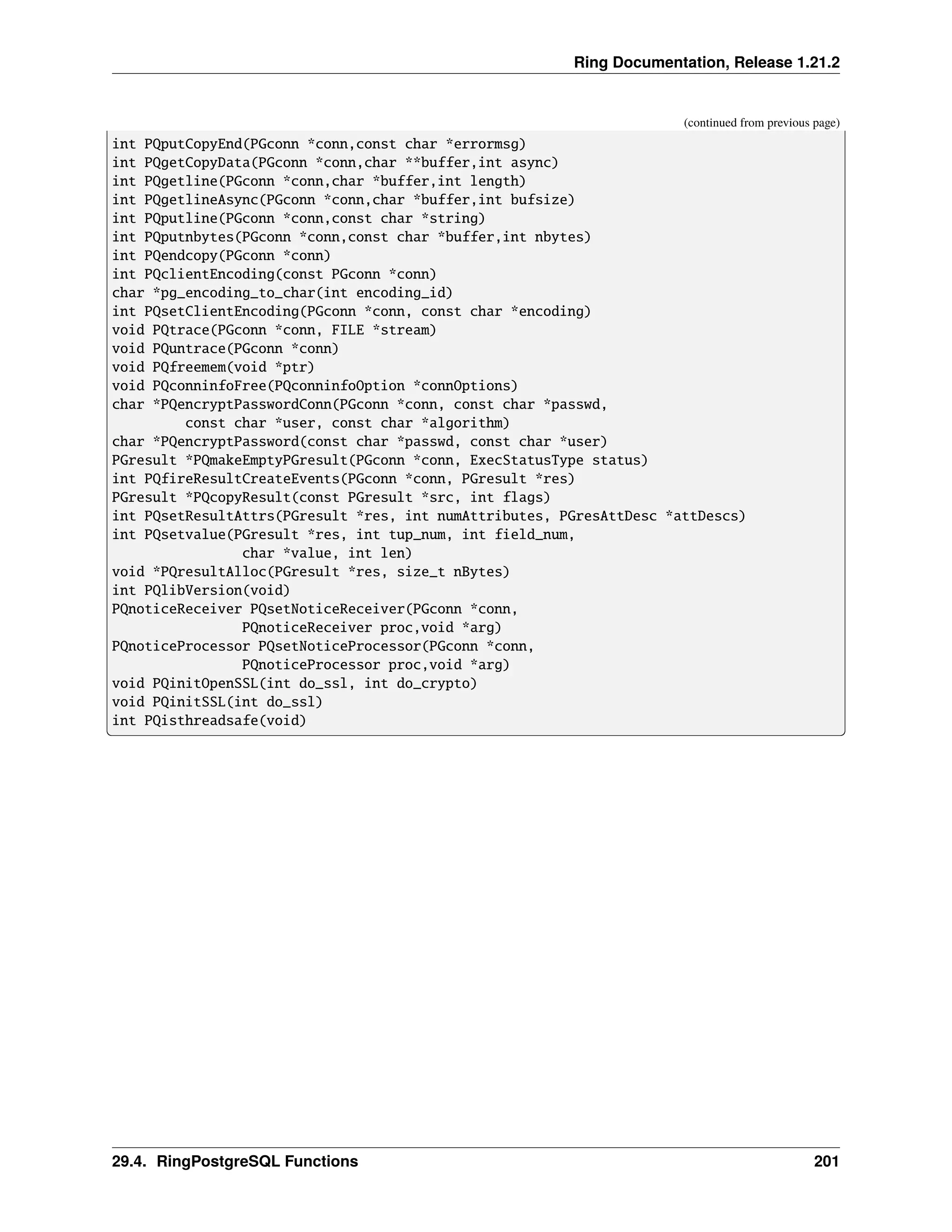 Ring Documentation, Release 1.21.2 (continued from previous page) int PQputCopyEnd(PGconn *conn,const char *errormsg) int PQgetCopyData(PGconn *conn,char **buffer,int async) int PQgetline(PGconn *conn,char *buffer,int length) int PQgetlineAsync(PGconn *conn,char *buffer,int bufsize) int PQputline(PGconn *conn,const char *string) int PQputnbytes(PGconn *conn,const char *buffer,int nbytes) int PQendcopy(PGconn *conn) int PQclientEncoding(const PGconn *conn) char *pg_encoding_to_char(int encoding_id) int PQsetClientEncoding(PGconn *conn, const char *encoding) void PQtrace(PGconn *conn, FILE *stream) void PQuntrace(PGconn *conn) void PQfreemem(void *ptr) void PQconninfoFree(PQconninfoOption *connOptions) char *PQencryptPasswordConn(PGconn *conn, const char *passwd, const char *user, const char *algorithm) char *PQencryptPassword(const char *passwd, const char *user) PGresult *PQmakeEmptyPGresult(PGconn *conn, ExecStatusType status) int PQfireResultCreateEvents(PGconn *conn, PGresult *res) PGresult *PQcopyResult(const PGresult *src, int flags) int PQsetResultAttrs(PGresult *res, int numAttributes, PGresAttDesc *attDescs) int PQsetvalue(PGresult *res, int tup_num, int field_num, char *value, int len) void *PQresultAlloc(PGresult *res, size_t nBytes) int PQlibVersion(void) PQnoticeReceiver PQsetNoticeReceiver(PGconn *conn, PQnoticeReceiver proc,void *arg) PQnoticeProcessor PQsetNoticeProcessor(PGconn *conn, PQnoticeProcessor proc,void *arg) void PQinitOpenSSL(int do_ssl, int do_crypto) void PQinitSSL(int do_ssl) int PQisthreadsafe(void) 29.4. RingPostgreSQL Functions 201 