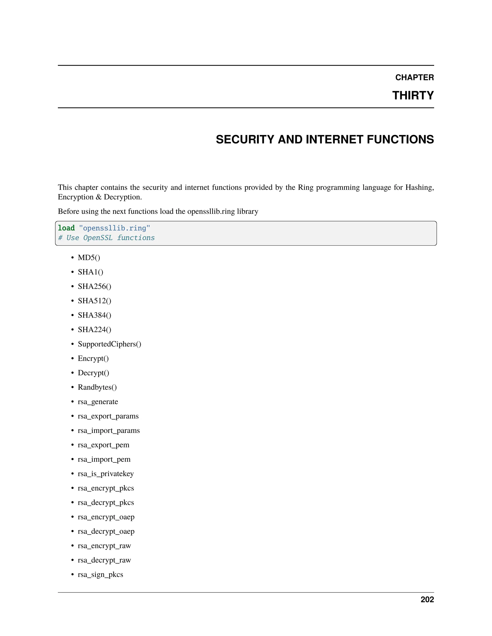 CHAPTER THIRTY SECURITY AND INTERNET FUNCTIONS This chapter contains the security and internet functions provided by the Ring programming language for Hashing, Encryption & Decryption. Before using the next functions load the openssllib.ring library load "openssllib.ring" # Use OpenSSL functions • MD5() • SHA1() • SHA256() • SHA512() • SHA384() • SHA224() • SupportedCiphers() • Encrypt() • Decrypt() • Randbytes() • rsa_generate • rsa_export_params • rsa_import_params • rsa_export_pem • rsa_import_pem • rsa_is_privatekey • rsa_encrypt_pkcs • rsa_decrypt_pkcs • rsa_encrypt_oaep • rsa_decrypt_oaep • rsa_encrypt_raw • rsa_decrypt_raw • rsa_sign_pkcs 202 