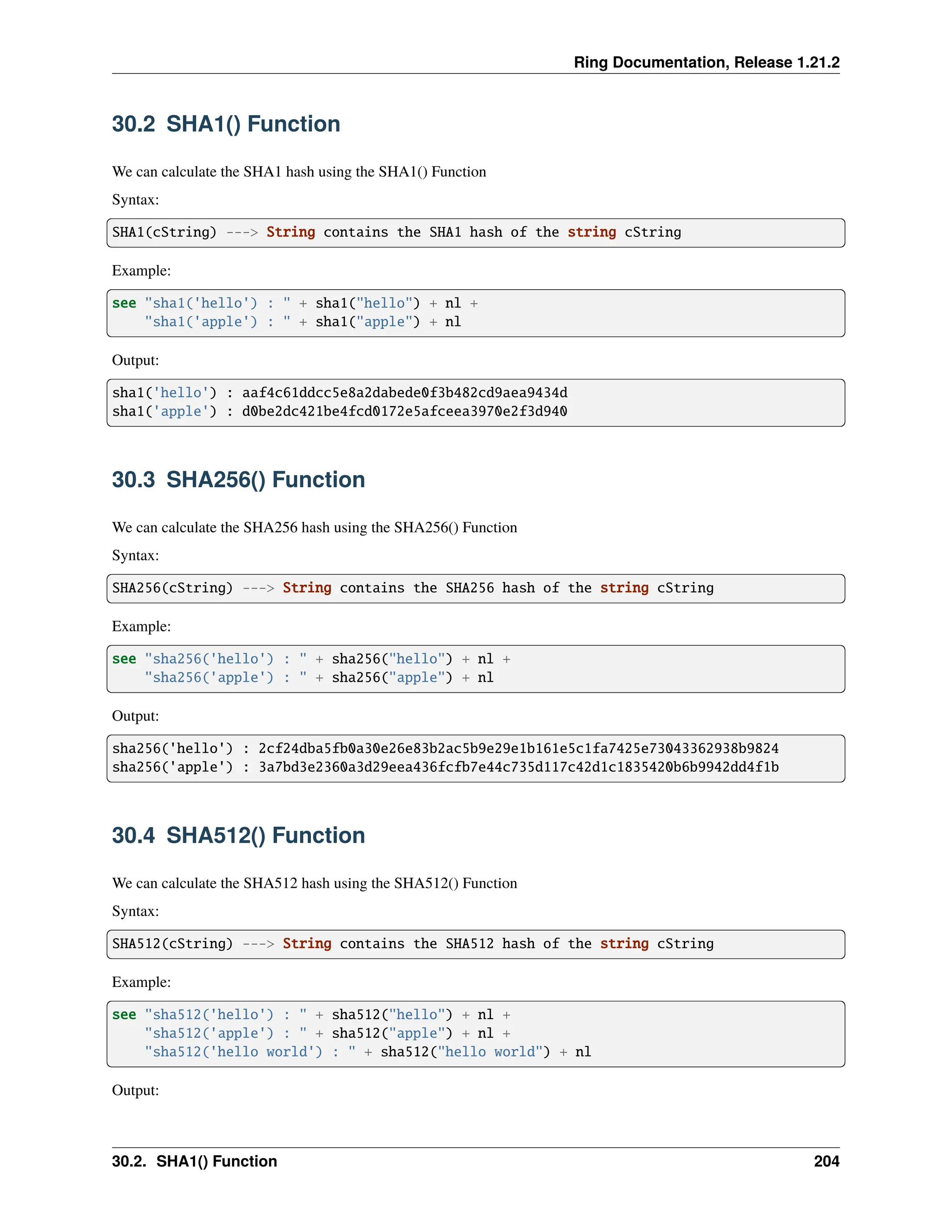 Ring Documentation, Release 1.21.2 30.2 SHA1() Function We can calculate the SHA1 hash using the SHA1() Function Syntax: SHA1(cString) ---> String contains the SHA1 hash of the string cString Example: see "sha1('hello') : " + sha1("hello") + nl + "sha1('apple') : " + sha1("apple") + nl Output: sha1('hello') : aaf4c61ddcc5e8a2dabede0f3b482cd9aea9434d sha1('apple') : d0be2dc421be4fcd0172e5afceea3970e2f3d940 30.3 SHA256() Function We can calculate the SHA256 hash using the SHA256() Function Syntax: SHA256(cString) ---> String contains the SHA256 hash of the string cString Example: see "sha256('hello') : " + sha256("hello") + nl + "sha256('apple') : " + sha256("apple") + nl Output: sha256('hello') : 2cf24dba5fb0a30e26e83b2ac5b9e29e1b161e5c1fa7425e73043362938b9824 sha256('apple') : 3a7bd3e2360a3d29eea436fcfb7e44c735d117c42d1c1835420b6b9942dd4f1b 30.4 SHA512() Function We can calculate the SHA512 hash using the SHA512() Function Syntax: SHA512(cString) ---> String contains the SHA512 hash of the string cString Example: see "sha512('hello') : " + sha512("hello") + nl + "sha512('apple') : " + sha512("apple") + nl + "sha512('hello world') : " + sha512("hello world") + nl Output: 30.2. SHA1() Function 204 