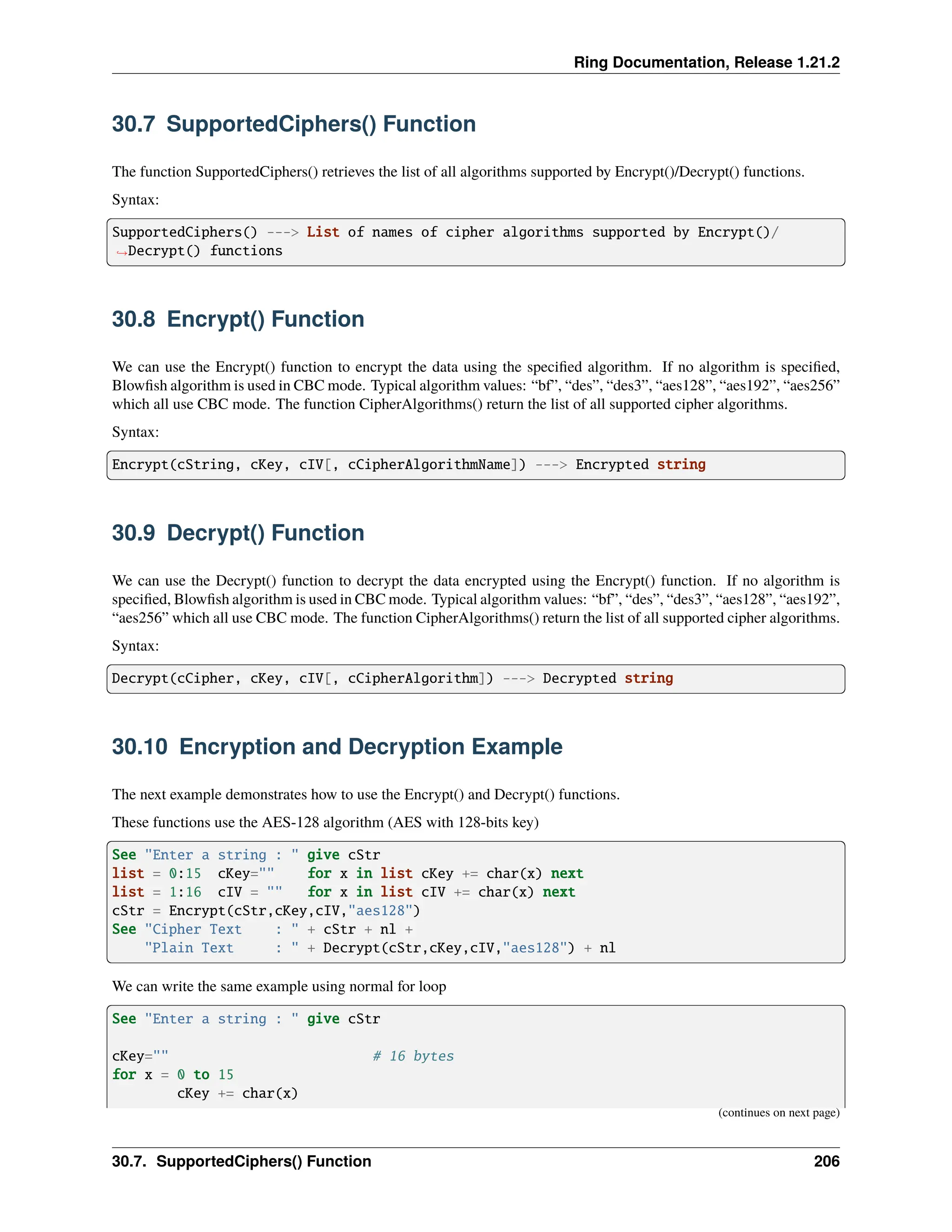 Ring Documentation, Release 1.21.2 30.7 SupportedCiphers() Function The function SupportedCiphers() retrieves the list of all algorithms supported by Encrypt()/Decrypt() functions. Syntax: SupportedCiphers() ---> List of names of cipher algorithms supported by Encrypt()/ ˓ →Decrypt() functions 30.8 Encrypt() Function We can use the Encrypt() function to encrypt the data using the specified algorithm. If no algorithm is specified, Blowfish algorithm is used in CBC mode. Typical algorithm values: “bf”, “des”, “des3”, “aes128”, “aes192”, “aes256” which all use CBC mode. The function CipherAlgorithms() return the list of all supported cipher algorithms. Syntax: Encrypt(cString, cKey, cIV[, cCipherAlgorithmName]) ---> Encrypted string 30.9 Decrypt() Function We can use the Decrypt() function to decrypt the data encrypted using the Encrypt() function. If no algorithm is specified, Blowfish algorithm is used in CBC mode. Typical algorithm values: “bf”, “des”, “des3”, “aes128”, “aes192”, “aes256” which all use CBC mode. The function CipherAlgorithms() return the list of all supported cipher algorithms. Syntax: Decrypt(cCipher, cKey, cIV[, cCipherAlgorithm]) ---> Decrypted string 30.10 Encryption and Decryption Example The next example demonstrates how to use the Encrypt() and Decrypt() functions. These functions use the AES-128 algorithm (AES with 128-bits key) See "Enter a string : " give cStr list = 0:15 cKey="" for x in list cKey += char(x) next list = 1:16 cIV = "" for x in list cIV += char(x) next cStr = Encrypt(cStr,cKey,cIV,"aes128") See "Cipher Text : " + cStr + nl + "Plain Text : " + Decrypt(cStr,cKey,cIV,"aes128") + nl We can write the same example using normal for loop See "Enter a string : " give cStr cKey="" # 16 bytes for x = 0 to 15 cKey += char(x) (continues on next page) 30.7. SupportedCiphers() Function 206 