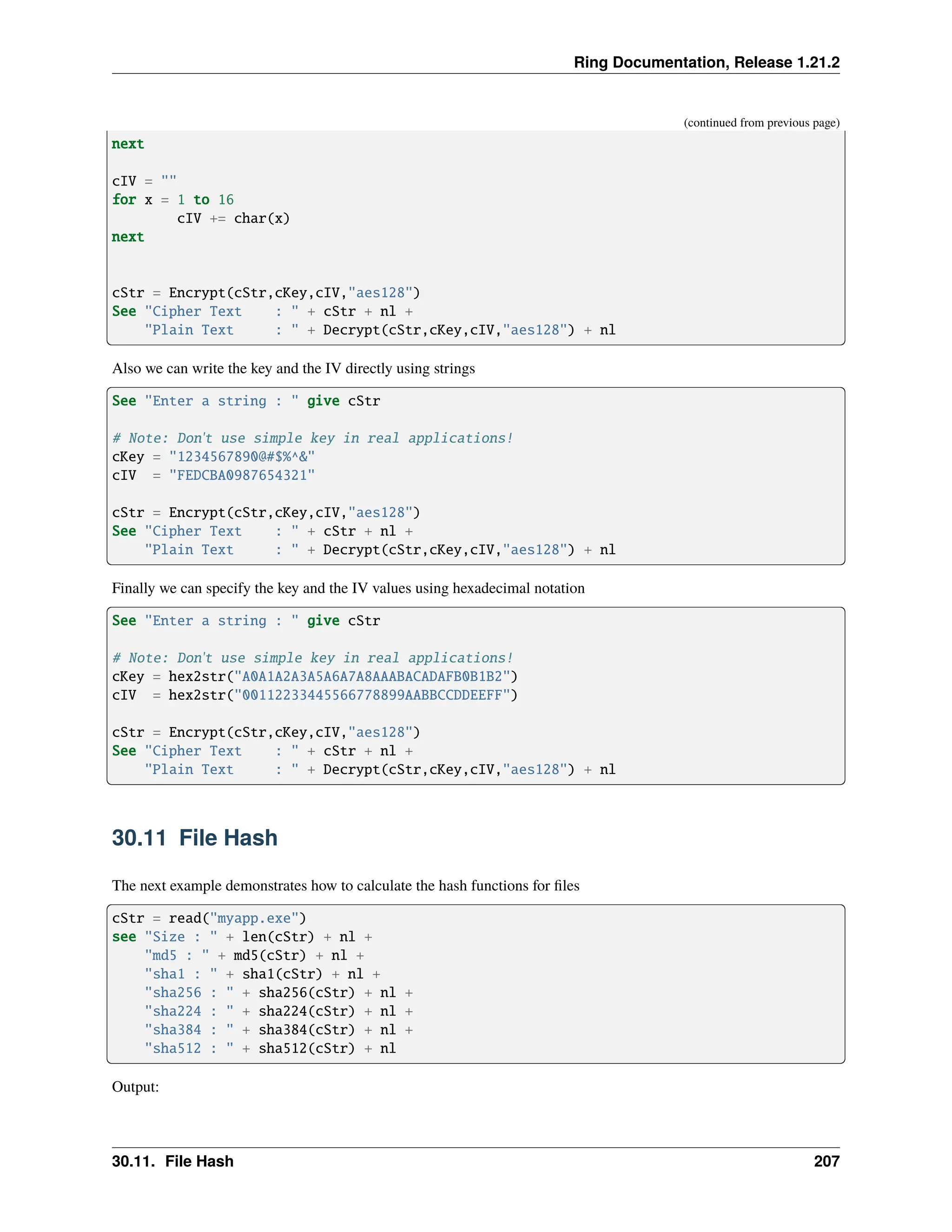 Ring Documentation, Release 1.21.2 (continued from previous page) next cIV = "" for x = 1 to 16 cIV += char(x) next cStr = Encrypt(cStr,cKey,cIV,"aes128") See "Cipher Text : " + cStr + nl + "Plain Text : " + Decrypt(cStr,cKey,cIV,"aes128") + nl Also we can write the key and the IV directly using strings See "Enter a string : " give cStr # Note: Don't use simple key in real applications! cKey = "1234567890@#$%^&" cIV = "FEDCBA0987654321" cStr = Encrypt(cStr,cKey,cIV,"aes128") See "Cipher Text : " + cStr + nl + "Plain Text : " + Decrypt(cStr,cKey,cIV,"aes128") + nl Finally we can specify the key and the IV values using hexadecimal notation See "Enter a string : " give cStr # Note: Don't use simple key in real applications! cKey = hex2str("A0A1A2A3A5A6A7A8AAABACADAFB0B1B2") cIV = hex2str("00112233445566778899AABBCCDDEEFF") cStr = Encrypt(cStr,cKey,cIV,"aes128") See "Cipher Text : " + cStr + nl + "Plain Text : " + Decrypt(cStr,cKey,cIV,"aes128") + nl 30.11 File Hash The next example demonstrates how to calculate the hash functions for files cStr = read("myapp.exe") see "Size : " + len(cStr) + nl + "md5 : " + md5(cStr) + nl + "sha1 : " + sha1(cStr) + nl + "sha256 : " + sha256(cStr) + nl + "sha224 : " + sha224(cStr) + nl + "sha384 : " + sha384(cStr) + nl + "sha512 : " + sha512(cStr) + nl Output: 30.11. File Hash 207 