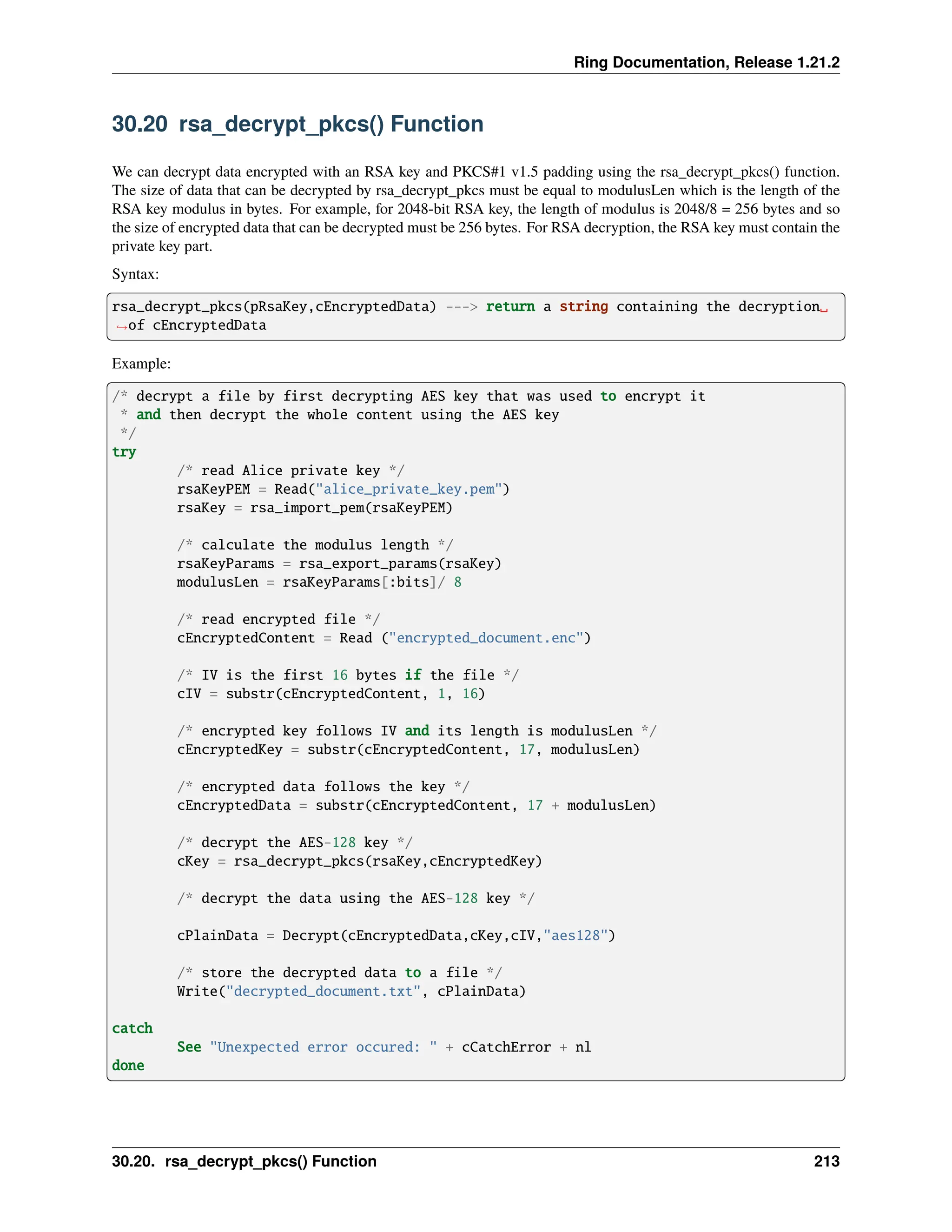 Ring Documentation, Release 1.21.2 30.20 rsa_decrypt_pkcs() Function We can decrypt data encrypted with an RSA key and PKCS#1 v1.5 padding using the rsa_decrypt_pkcs() function. The size of data that can be decrypted by rsa_decrypt_pkcs must be equal to modulusLen which is the length of the RSA key modulus in bytes. For example, for 2048-bit RSA key, the length of modulus is 2048/8 = 256 bytes and so the size of encrypted data that can be decrypted must be 256 bytes. For RSA decryption, the RSA key must contain the private key part. Syntax: rsa_decrypt_pkcs(pRsaKey,cEncryptedData) ---> return a string containing the decryption␣ ˓ →of cEncryptedData Example: /* decrypt a file by first decrypting AES key that was used to encrypt it * and then decrypt the whole content using the AES key */ try /* read Alice private key */ rsaKeyPEM = Read("alice_private_key.pem") rsaKey = rsa_import_pem(rsaKeyPEM) /* calculate the modulus length */ rsaKeyParams = rsa_export_params(rsaKey) modulusLen = rsaKeyParams[:bits]/ 8 /* read encrypted file */ cEncryptedContent = Read ("encrypted_document.enc") /* IV is the first 16 bytes if the file */ cIV = substr(cEncryptedContent, 1, 16) /* encrypted key follows IV and its length is modulusLen */ cEncryptedKey = substr(cEncryptedContent, 17, modulusLen) /* encrypted data follows the key */ cEncryptedData = substr(cEncryptedContent, 17 + modulusLen) /* decrypt the AES-128 key */ cKey = rsa_decrypt_pkcs(rsaKey,cEncryptedKey) /* decrypt the data using the AES-128 key */ cPlainData = Decrypt(cEncryptedData,cKey,cIV,"aes128") /* store the decrypted data to a file */ Write("decrypted_document.txt", cPlainData) catch See "Unexpected error occured: " + cCatchError + nl done 30.20. rsa_decrypt_pkcs() Function 213 