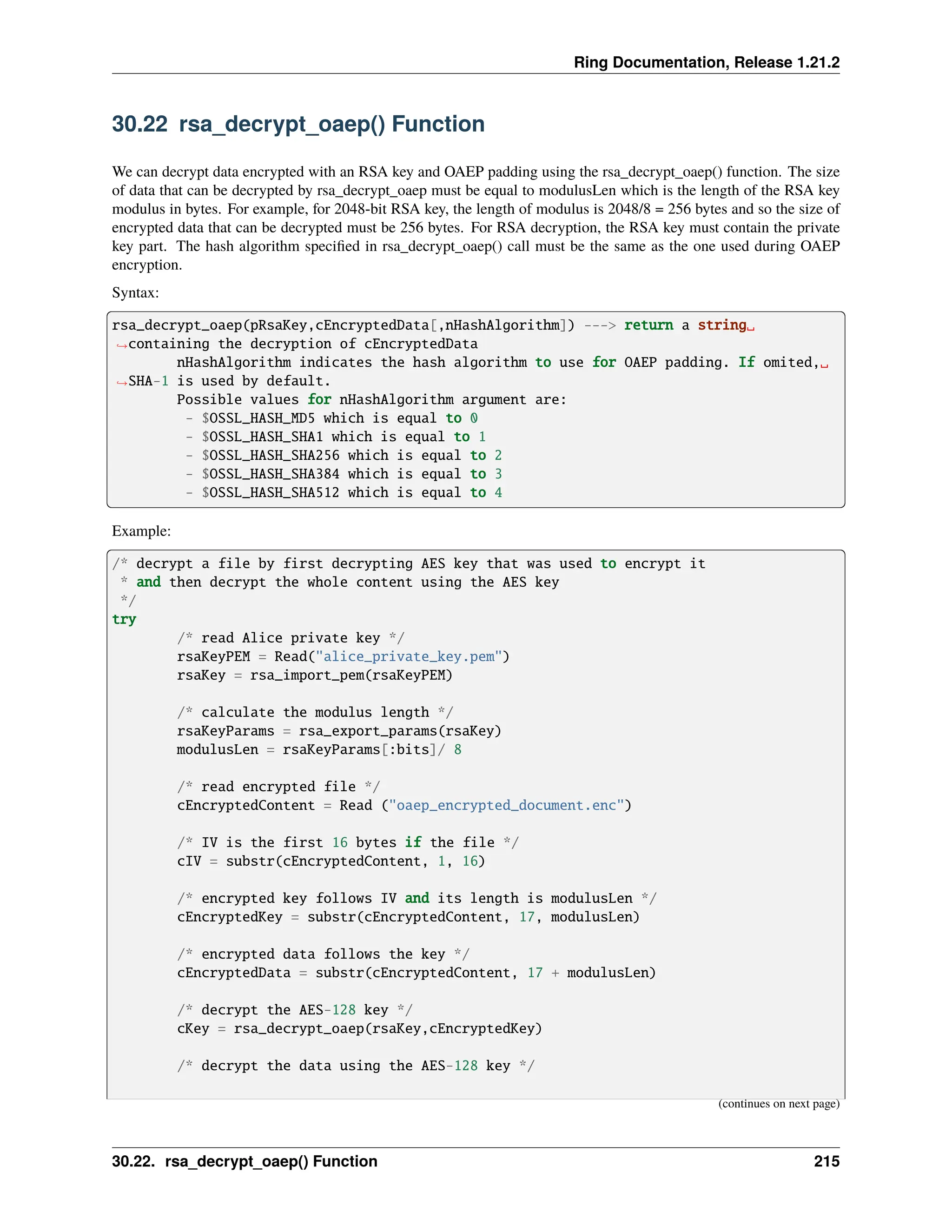 Ring Documentation, Release 1.21.2 30.22 rsa_decrypt_oaep() Function We can decrypt data encrypted with an RSA key and OAEP padding using the rsa_decrypt_oaep() function. The size of data that can be decrypted by rsa_decrypt_oaep must be equal to modulusLen which is the length of the RSA key modulus in bytes. For example, for 2048-bit RSA key, the length of modulus is 2048/8 = 256 bytes and so the size of encrypted data that can be decrypted must be 256 bytes. For RSA decryption, the RSA key must contain the private key part. The hash algorithm specified in rsa_decrypt_oaep() call must be the same as the one used during OAEP encryption. Syntax: rsa_decrypt_oaep(pRsaKey,cEncryptedData[,nHashAlgorithm]) ---> return a string␣ ˓ →containing the decryption of cEncryptedData nHashAlgorithm indicates the hash algorithm to use for OAEP padding. If omited,␣ ˓ →SHA-1 is used by default. Possible values for nHashAlgorithm argument are: - $OSSL_HASH_MD5 which is equal to 0 - $OSSL_HASH_SHA1 which is equal to 1 - $OSSL_HASH_SHA256 which is equal to 2 - $OSSL_HASH_SHA384 which is equal to 3 - $OSSL_HASH_SHA512 which is equal to 4 Example: /* decrypt a file by first decrypting AES key that was used to encrypt it * and then decrypt the whole content using the AES key */ try /* read Alice private key */ rsaKeyPEM = Read("alice_private_key.pem") rsaKey = rsa_import_pem(rsaKeyPEM) /* calculate the modulus length */ rsaKeyParams = rsa_export_params(rsaKey) modulusLen = rsaKeyParams[:bits]/ 8 /* read encrypted file */ cEncryptedContent = Read ("oaep_encrypted_document.enc") /* IV is the first 16 bytes if the file */ cIV = substr(cEncryptedContent, 1, 16) /* encrypted key follows IV and its length is modulusLen */ cEncryptedKey = substr(cEncryptedContent, 17, modulusLen) /* encrypted data follows the key */ cEncryptedData = substr(cEncryptedContent, 17 + modulusLen) /* decrypt the AES-128 key */ cKey = rsa_decrypt_oaep(rsaKey,cEncryptedKey) /* decrypt the data using the AES-128 key */ (continues on next page) 30.22. rsa_decrypt_oaep() Function 215 