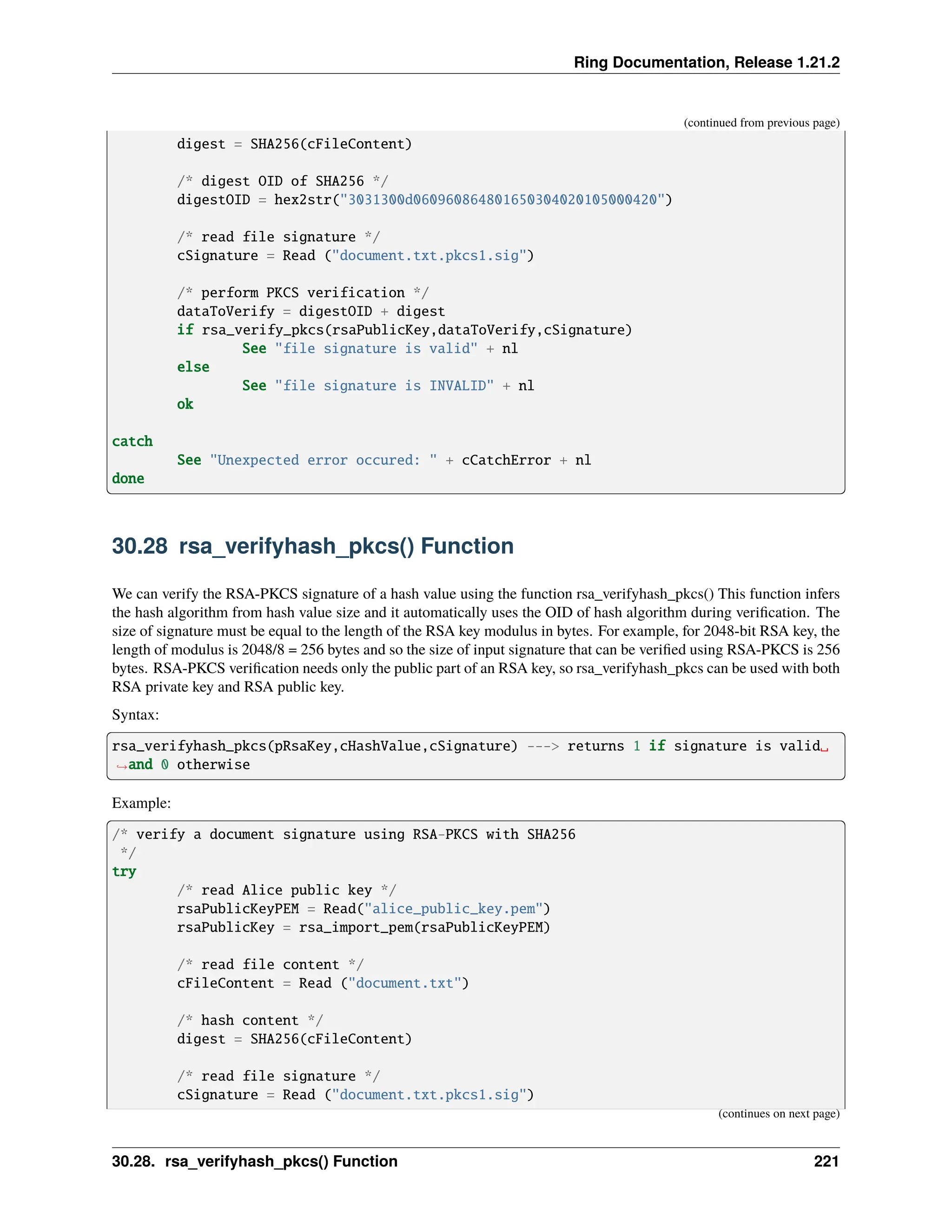 Ring Documentation, Release 1.21.2 (continued from previous page) digest = SHA256(cFileContent) /* digest OID of SHA256 */ digestOID = hex2str("3031300d060960864801650304020105000420") /* read file signature */ cSignature = Read ("document.txt.pkcs1.sig") /* perform PKCS verification */ dataToVerify = digestOID + digest if rsa_verify_pkcs(rsaPublicKey,dataToVerify,cSignature) See "file signature is valid" + nl else See "file signature is INVALID" + nl ok catch See "Unexpected error occured: " + cCatchError + nl done 30.28 rsa_verifyhash_pkcs() Function We can verify the RSA-PKCS signature of a hash value using the function rsa_verifyhash_pkcs() This function infers the hash algorithm from hash value size and it automatically uses the OID of hash algorithm during verification. The size of signature must be equal to the length of the RSA key modulus in bytes. For example, for 2048-bit RSA key, the length of modulus is 2048/8 = 256 bytes and so the size of input signature that can be verified using RSA-PKCS is 256 bytes. RSA-PKCS verification needs only the public part of an RSA key, so rsa_verifyhash_pkcs can be used with both RSA private key and RSA public key. Syntax: rsa_verifyhash_pkcs(pRsaKey,cHashValue,cSignature) ---> returns 1 if signature is valid␣ ˓ →and 0 otherwise Example: /* verify a document signature using RSA-PKCS with SHA256 */ try /* read Alice public key */ rsaPublicKeyPEM = Read("alice_public_key.pem") rsaPublicKey = rsa_import_pem(rsaPublicKeyPEM) /* read file content */ cFileContent = Read ("document.txt") /* hash content */ digest = SHA256(cFileContent) /* read file signature */ cSignature = Read ("document.txt.pkcs1.sig") (continues on next page) 30.28. rsa_verifyhash_pkcs() Function 221 