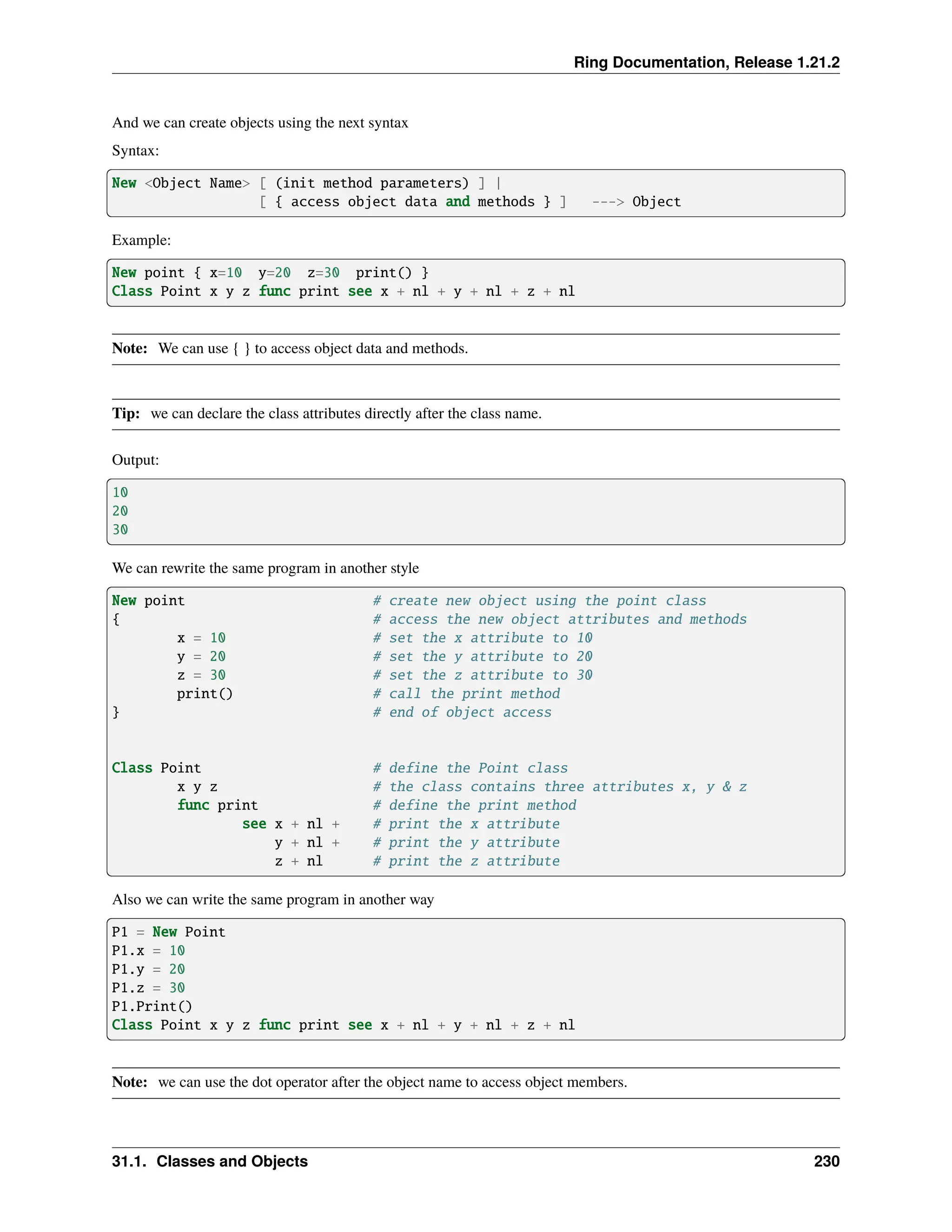 Ring Documentation, Release 1.21.2 And we can create objects using the next syntax Syntax: New <Object Name> [ (init method parameters) ] | [ { access object data and methods } ] ---> Object Example: New point { x=10 y=20 z=30 print() } Class Point x y z func print see x + nl + y + nl + z + nl Note: We can use { } to access object data and methods. Tip: we can declare the class attributes directly after the class name. Output: 10 20 30 We can rewrite the same program in another style New point # create new object using the point class { # access the new object attributes and methods x = 10 # set the x attribute to 10 y = 20 # set the y attribute to 20 z = 30 # set the z attribute to 30 print() # call the print method } # end of object access Class Point # define the Point class x y z # the class contains three attributes x, y & z func print # define the print method see x + nl + # print the x attribute y + nl + # print the y attribute z + nl # print the z attribute Also we can write the same program in another way P1 = New Point P1.x = 10 P1.y = 20 P1.z = 30 P1.Print() Class Point x y z func print see x + nl + y + nl + z + nl Note: we can use the dot operator after the object name to access object members. 31.1. Classes and Objects 230 