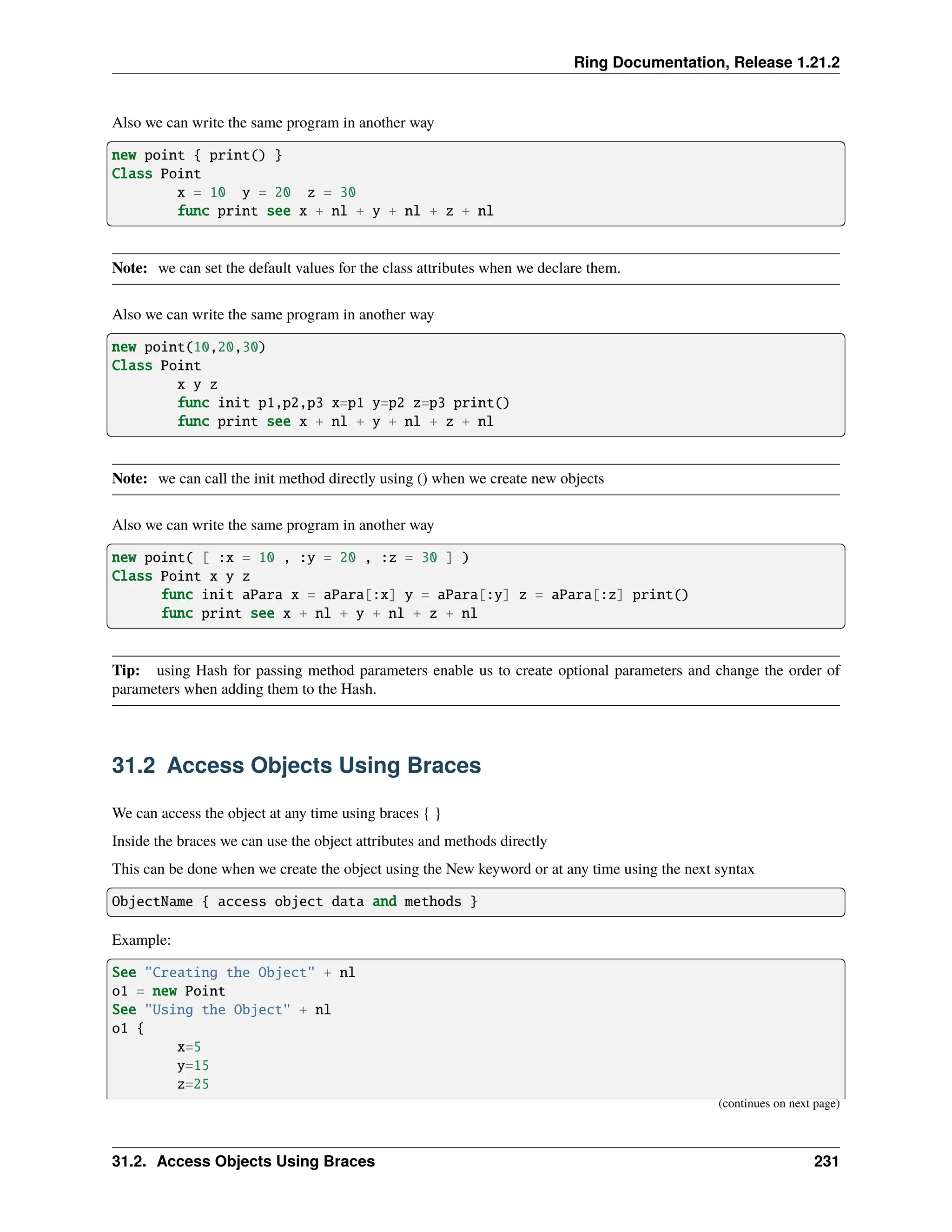 Ring Documentation, Release 1.21.2 Also we can write the same program in another way new point { print() } Class Point x = 10 y = 20 z = 30 func print see x + nl + y + nl + z + nl Note: we can set the default values for the class attributes when we declare them. Also we can write the same program in another way new point(10,20,30) Class Point x y z func init p1,p2,p3 x=p1 y=p2 z=p3 print() func print see x + nl + y + nl + z + nl Note: we can call the init method directly using () when we create new objects Also we can write the same program in another way new point( [ :x = 10 , :y = 20 , :z = 30 ] ) Class Point x y z func init aPara x = aPara[:x] y = aPara[:y] z = aPara[:z] print() func print see x + nl + y + nl + z + nl Tip: using Hash for passing method parameters enable us to create optional parameters and change the order of parameters when adding them to the Hash. 31.2 Access Objects Using Braces We can access the object at any time using braces { } Inside the braces we can use the object attributes and methods directly This can be done when we create the object using the New keyword or at any time using the next syntax ObjectName { access object data and methods } Example: See "Creating the Object" + nl o1 = new Point See "Using the Object" + nl o1 { x=5 y=15 z=25 (continues on next page) 31.2. Access Objects Using Braces 231 