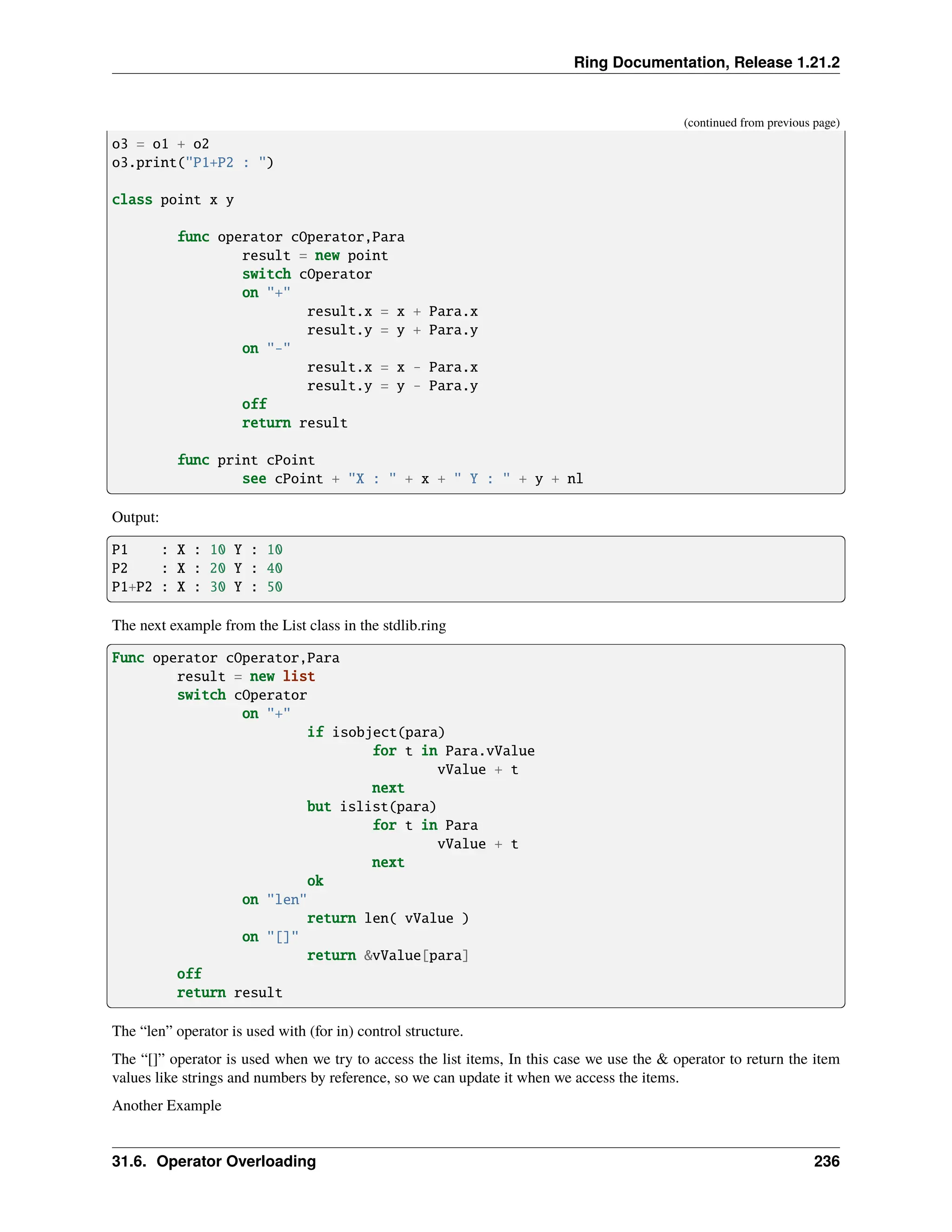 Ring Documentation, Release 1.21.2 (continued from previous page) o3 = o1 + o2 o3.print("P1+P2 : ") class point x y func operator cOperator,Para result = new point switch cOperator on "+" result.x = x + Para.x result.y = y + Para.y on "-" result.x = x - Para.x result.y = y - Para.y off return result func print cPoint see cPoint + "X : " + x + " Y : " + y + nl Output: P1 : X : 10 Y : 10 P2 : X : 20 Y : 40 P1+P2 : X : 30 Y : 50 The next example from the List class in the stdlib.ring Func operator cOperator,Para result = new list switch cOperator on "+" if isobject(para) for t in Para.vValue vValue + t next but islist(para) for t in Para vValue + t next ok on "len" return len( vValue ) on "[]" return &vValue[para] off return result The “len” operator is used with (for in) control structure. The “[]” operator is used when we try to access the list items, In this case we use the & operator to return the item values like strings and numbers by reference, so we can update it when we access the items. Another Example 31.6. Operator Overloading 236 