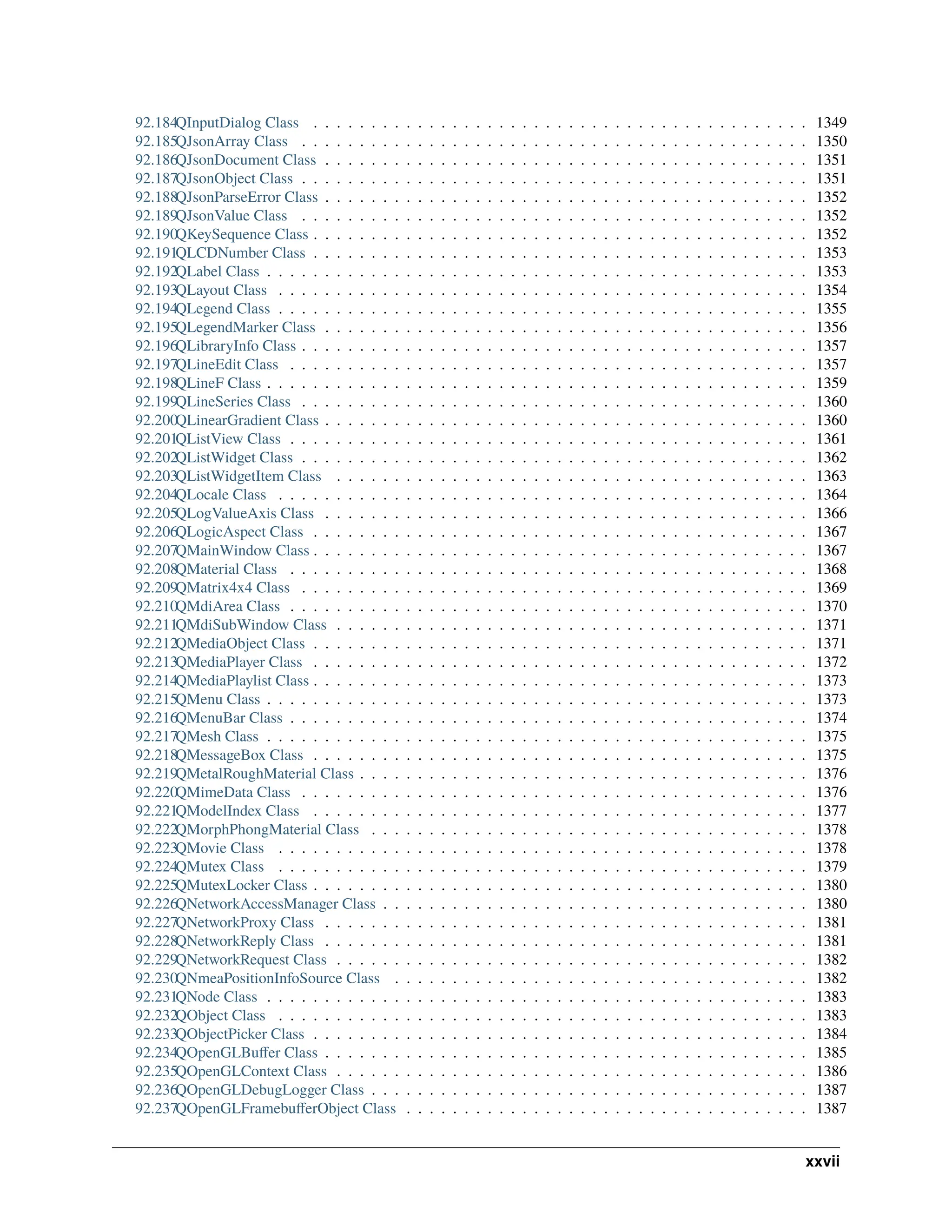 92.184QInputDialog Class . . . . . . . . . . . . . . . . . . . . . . . . . . . . . . . . . . . . . . . . . . . 1349 92.185QJsonArray Class . . . . . . . . . . . . . . . . . . . . . . . . . . . . . . . . . . . . . . . . . . . . 1350 92.186QJsonDocument Class . . . . . . . . . . . . . . . . . . . . . . . . . . . . . . . . . . . . . . . . . . 1351 92.187QJsonObject Class . . . . . . . . . . . . . . . . . . . . . . . . . . . . . . . . . . . . . . . . . . . . 1351 92.188QJsonParseError Class . . . . . . . . . . . . . . . . . . . . . . . . . . . . . . . . . . . . . . . . . . 1352 92.189QJsonValue Class . . . . . . . . . . . . . . . . . . . . . . . . . . . . . . . . . . . . . . . . . . . . 1352 92.190QKeySequence Class . . . . . . . . . . . . . . . . . . . . . . . . . . . . . . . . . . . . . . . . . . . 1352 92.191QLCDNumber Class . . . . . . . . . . . . . . . . . . . . . . . . . . . . . . . . . . . . . . . . . . . 1353 92.192QLabel Class . . . . . . . . . . . . . . . . . . . . . . . . . . . . . . . . . . . . . . . . . . . . . . . 1353 92.193QLayout Class . . . . . . . . . . . . . . . . . . . . . . . . . . . . . . . . . . . . . . . . . . . . . . 1354 92.194QLegend Class . . . . . . . . . . . . . . . . . . . . . . . . . . . . . . . . . . . . . . . . . . . . . . 1355 92.195QLegendMarker Class . . . . . . . . . . . . . . . . . . . . . . . . . . . . . . . . . . . . . . . . . . 1356 92.196QLibraryInfo Class . . . . . . . . . . . . . . . . . . . . . . . . . . . . . . . . . . . . . . . . . . . . 1357 92.197QLineEdit Class . . . . . . . . . . . . . . . . . . . . . . . . . . . . . . . . . . . . . . . . . . . . . 1357 92.198QLineF Class . . . . . . . . . . . . . . . . . . . . . . . . . . . . . . . . . . . . . . . . . . . . . . . 1359 92.199QLineSeries Class . . . . . . . . . . . . . . . . . . . . . . . . . . . . . . . . . . . . . . . . . . . . 1360 92.200QLinearGradient Class . . . . . . . . . . . . . . . . . . . . . . . . . . . . . . . . . . . . . . . . . . 1360 92.201QListView Class . . . . . . . . . . . . . . . . . . . . . . . . . . . . . . . . . . . . . . . . . . . . . 1361 92.202QListWidget Class . . . . . . . . . . . . . . . . . . . . . . . . . . . . . . . . . . . . . . . . . . . . 1362 92.203QListWidgetItem Class . . . . . . . . . . . . . . . . . . . . . . . . . . . . . . . . . . . . . . . . . 1363 92.204QLocale Class . . . . . . . . . . . . . . . . . . . . . . . . . . . . . . . . . . . . . . . . . . . . . . 1364 92.205QLogValueAxis Class . . . . . . . . . . . . . . . . . . . . . . . . . . . . . . . . . . . . . . . . . . 1366 92.206QLogicAspect Class . . . . . . . . . . . . . . . . . . . . . . . . . . . . . . . . . . . . . . . . . . . 1367 92.207QMainWindow Class . . . . . . . . . . . . . . . . . . . . . . . . . . . . . . . . . . . . . . . . . . . 1367 92.208QMaterial Class . . . . . . . . . . . . . . . . . . . . . . . . . . . . . . . . . . . . . . . . . . . . . 1368 92.209QMatrix4x4 Class . . . . . . . . . . . . . . . . . . . . . . . . . . . . . . . . . . . . . . . . . . . . 1369 92.210QMdiArea Class . . . . . . . . . . . . . . . . . . . . . . . . . . . . . . . . . . . . . . . . . . . . . 1370 92.211QMdiSubWindow Class . . . . . . . . . . . . . . . . . . . . . . . . . . . . . . . . . . . . . . . . . 1371 92.212QMediaObject Class . . . . . . . . . . . . . . . . . . . . . . . . . . . . . . . . . . . . . . . . . . . 1371 92.213QMediaPlayer Class . . . . . . . . . . . . . . . . . . . . . . . . . . . . . . . . . . . . . . . . . . . 1372 92.214QMediaPlaylist Class . . . . . . . . . . . . . . . . . . . . . . . . . . . . . . . . . . . . . . . . . . . 1373 92.215QMenu Class . . . . . . . . . . . . . . . . . . . . . . . . . . . . . . . . . . . . . . . . . . . . . . . 1373 92.216QMenuBar Class . . . . . . . . . . . . . . . . . . . . . . . . . . . . . . . . . . . . . . . . . . . . . 1374 92.217QMesh Class . . . . . . . . . . . . . . . . . . . . . . . . . . . . . . . . . . . . . . . . . . . . . . . 1375 92.218QMessageBox Class . . . . . . . . . . . . . . . . . . . . . . . . . . . . . . . . . . . . . . . . . . . 1375 92.219QMetalRoughMaterial Class . . . . . . . . . . . . . . . . . . . . . . . . . . . . . . . . . . . . . . . 1376 92.220QMimeData Class . . . . . . . . . . . . . . . . . . . . . . . . . . . . . . . . . . . . . . . . . . . . 1376 92.221QModelIndex Class . . . . . . . . . . . . . . . . . . . . . . . . . . . . . . . . . . . . . . . . . . . 1377 92.222QMorphPhongMaterial Class . . . . . . . . . . . . . . . . . . . . . . . . . . . . . . . . . . . . . . 1378 92.223QMovie Class . . . . . . . . . . . . . . . . . . . . . . . . . . . . . . . . . . . . . . . . . . . . . . 1378 92.224QMutex Class . . . . . . . . . . . . . . . . . . . . . . . . . . . . . . . . . . . . . . . . . . . . . . 1379 92.225QMutexLocker Class . . . . . . . . . . . . . . . . . . . . . . . . . . . . . . . . . . . . . . . . . . . 1380 92.226QNetworkAccessManager Class . . . . . . . . . . . . . . . . . . . . . . . . . . . . . . . . . . . . . 1380 92.227QNetworkProxy Class . . . . . . . . . . . . . . . . . . . . . . . . . . . . . . . . . . . . . . . . . . 1381 92.228QNetworkReply Class . . . . . . . . . . . . . . . . . . . . . . . . . . . . . . . . . . . . . . . . . . 1381 92.229QNetworkRequest Class . . . . . . . . . . . . . . . . . . . . . . . . . . . . . . . . . . . . . . . . . 1382 92.230QNmeaPositionInfoSource Class . . . . . . . . . . . . . . . . . . . . . . . . . . . . . . . . . . . . 1382 92.231QNode Class . . . . . . . . . . . . . . . . . . . . . . . . . . . . . . . . . . . . . . . . . . . . . . . 1383 92.232QObject Class . . . . . . . . . . . . . . . . . . . . . . . . . . . . . . . . . . . . . . . . . . . . . . 1383 92.233QObjectPicker Class . . . . . . . . . . . . . . . . . . . . . . . . . . . . . . . . . . . . . . . . . . . 1384 92.234QOpenGLBuffer Class . . . . . . . . . . . . . . . . . . . . . . . . . . . . . . . . . . . . . . . . . . 1385 92.235QOpenGLContext Class . . . . . . . . . . . . . . . . . . . . . . . . . . . . . . . . . . . . . . . . . 1386 92.236QOpenGLDebugLogger Class . . . . . . . . . . . . . . . . . . . . . . . . . . . . . . . . . . . . . . 1387 92.237QOpenGLFramebufferObject Class . . . . . . . . . . . . . . . . . . . . . . . . . . . . . . . . . . . 1387 xxvii 