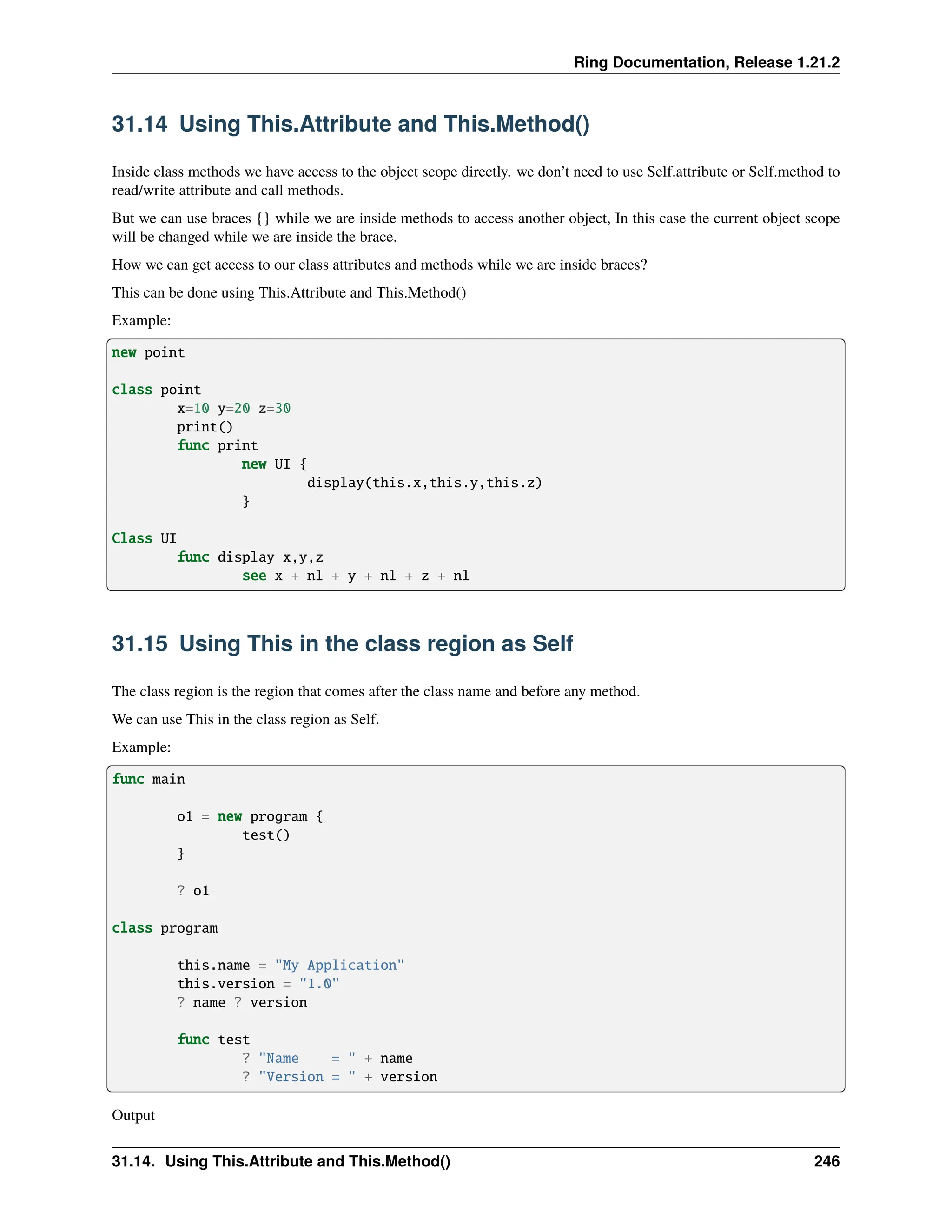 Ring Documentation, Release 1.21.2 31.14 Using This.Attribute and This.Method() Inside class methods we have access to the object scope directly. we don’t need to use Self.attribute or Self.method to read/write attribute and call methods. But we can use braces {} while we are inside methods to access another object, In this case the current object scope will be changed while we are inside the brace. How we can get access to our class attributes and methods while we are inside braces? This can be done using This.Attribute and This.Method() Example: new point class point x=10 y=20 z=30 print() func print new UI { display(this.x,this.y,this.z) } Class UI func display x,y,z see x + nl + y + nl + z + nl 31.15 Using This in the class region as Self The class region is the region that comes after the class name and before any method. We can use This in the class region as Self. Example: func main o1 = new program { test() } ? o1 class program this.name = "My Application" this.version = "1.0" ? name ? version func test ? "Name = " + name ? "Version = " + version Output 31.14. Using This.Attribute and This.Method() 246 