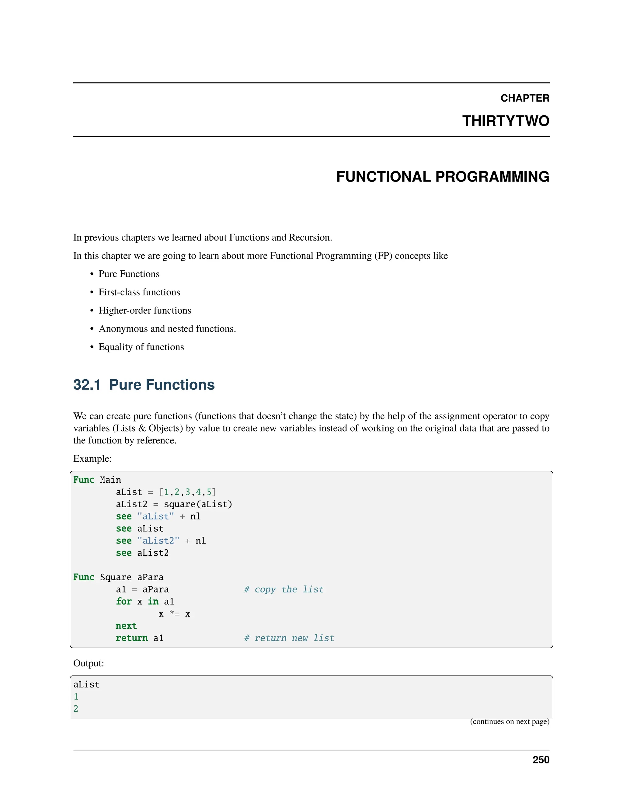CHAPTER THIRTYTWO FUNCTIONAL PROGRAMMING In previous chapters we learned about Functions and Recursion. In this chapter we are going to learn about more Functional Programming (FP) concepts like • Pure Functions • First-class functions • Higher-order functions • Anonymous and nested functions. • Equality of functions 32.1 Pure Functions We can create pure functions (functions that doesn’t change the state) by the help of the assignment operator to copy variables (Lists & Objects) by value to create new variables instead of working on the original data that are passed to the function by reference. Example: Func Main aList = [1,2,3,4,5] aList2 = square(aList) see "aList" + nl see aList see "aList2" + nl see aList2 Func Square aPara a1 = aPara # copy the list for x in a1 x *= x next return a1 # return new list Output: aList 1 2 (continues on next page) 250 