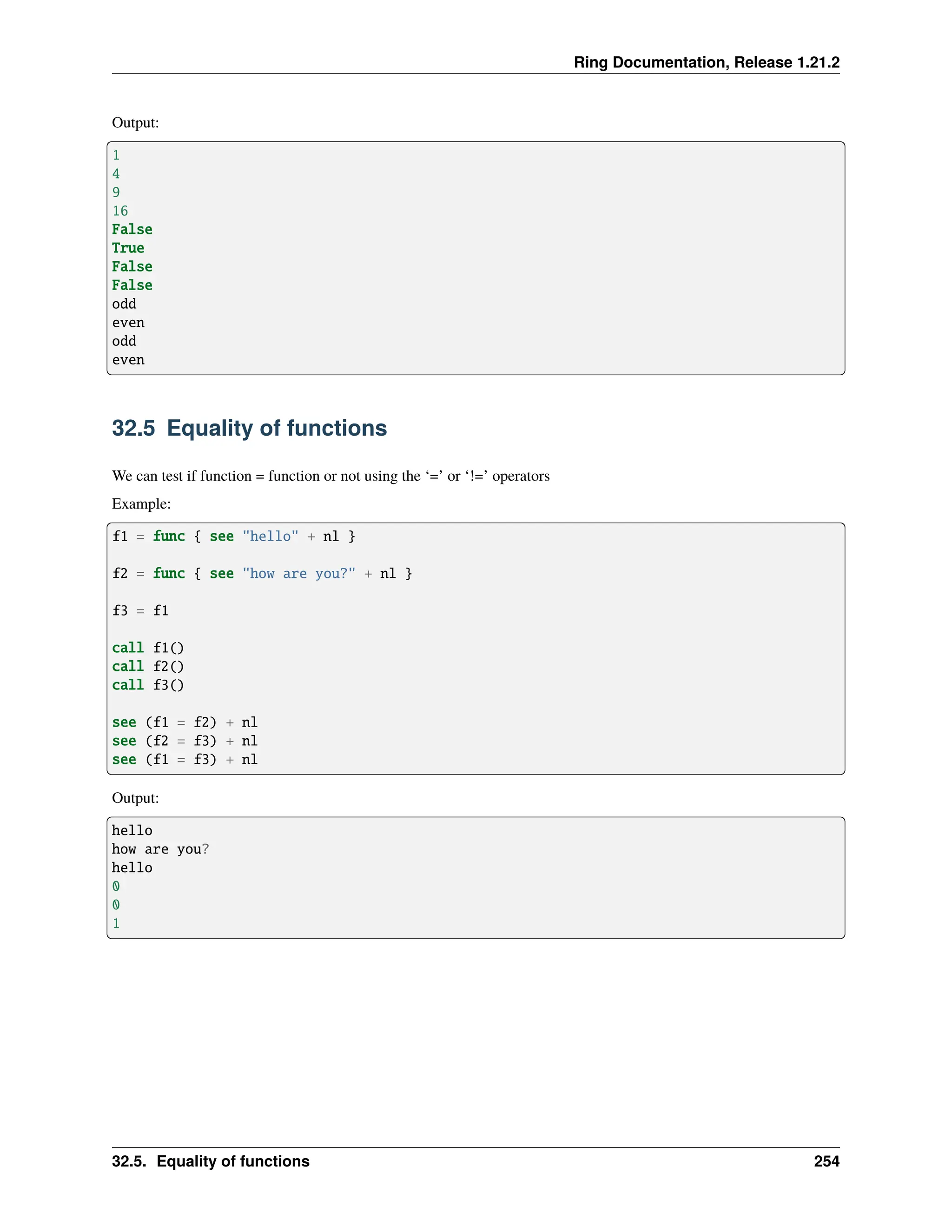 Ring Documentation, Release 1.21.2 Output: 1 4 9 16 False True False False odd even odd even 32.5 Equality of functions We can test if function = function or not using the ‘=’ or ‘!=’ operators Example: f1 = func { see "hello" + nl } f2 = func { see "how are you?" + nl } f3 = f1 call f1() call f2() call f3() see (f1 = f2) + nl see (f2 = f3) + nl see (f1 = f3) + nl Output: hello how are you? hello 0 0 1 32.5. Equality of functions 254 