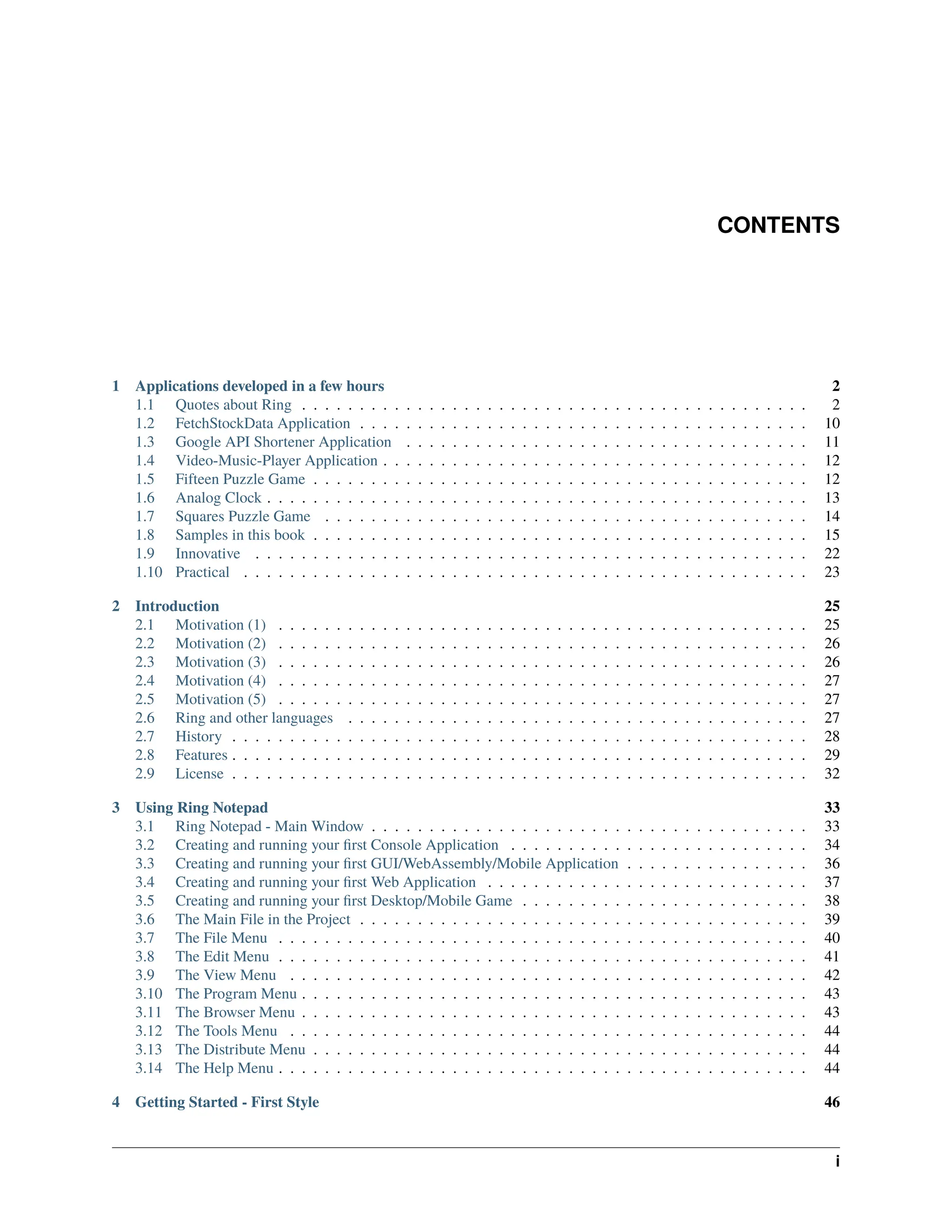 CONTENTS 1 Applications developed in a few hours 2 1.1 Quotes about Ring . . . . . . . . . . . . . . . . . . . . . . . . . . . . . . . . . . . . . . . . . . . . 2 1.2 FetchStockData Application . . . . . . . . . . . . . . . . . . . . . . . . . . . . . . . . . . . . . . . 10 1.3 Google API Shortener Application . . . . . . . . . . . . . . . . . . . . . . . . . . . . . . . . . . . 11 1.4 Video-Music-Player Application . . . . . . . . . . . . . . . . . . . . . . . . . . . . . . . . . . . . . 12 1.5 Fifteen Puzzle Game . . . . . . . . . . . . . . . . . . . . . . . . . . . . . . . . . . . . . . . . . . . 12 1.6 Analog Clock . . . . . . . . . . . . . . . . . . . . . . . . . . . . . . . . . . . . . . . . . . . . . . . 13 1.7 Squares Puzzle Game . . . . . . . . . . . . . . . . . . . . . . . . . . . . . . . . . . . . . . . . . . 14 1.8 Samples in this book . . . . . . . . . . . . . . . . . . . . . . . . . . . . . . . . . . . . . . . . . . . 15 1.9 Innovative . . . . . . . . . . . . . . . . . . . . . . . . . . . . . . . . . . . . . . . . . . . . . . . . 22 1.10 Practical . . . . . . . . . . . . . . . . . . . . . . . . . . . . . . . . . . . . . . . . . . . . . . . . . 23 2 Introduction 25 2.1 Motivation (1) . . . . . . . . . . . . . . . . . . . . . . . . . . . . . . . . . . . . . . . . . . . . . . 25 2.2 Motivation (2) . . . . . . . . . . . . . . . . . . . . . . . . . . . . . . . . . . . . . . . . . . . . . . 26 2.3 Motivation (3) . . . . . . . . . . . . . . . . . . . . . . . . . . . . . . . . . . . . . . . . . . . . . . 26 2.4 Motivation (4) . . . . . . . . . . . . . . . . . . . . . . . . . . . . . . . . . . . . . . . . . . . . . . 27 2.5 Motivation (5) . . . . . . . . . . . . . . . . . . . . . . . . . . . . . . . . . . . . . . . . . . . . . . 27 2.6 Ring and other languages . . . . . . . . . . . . . . . . . . . . . . . . . . . . . . . . . . . . . . . . 27 2.7 History . . . . . . . . . . . . . . . . . . . . . . . . . . . . . . . . . . . . . . . . . . . . . . . . . . 28 2.8 Features . . . . . . . . . . . . . . . . . . . . . . . . . . . . . . . . . . . . . . . . . . . . . . . . . . 29 2.9 License . . . . . . . . . . . . . . . . . . . . . . . . . . . . . . . . . . . . . . . . . . . . . . . . . . 32 3 Using Ring Notepad 33 3.1 Ring Notepad - Main Window . . . . . . . . . . . . . . . . . . . . . . . . . . . . . . . . . . . . . . 33 3.2 Creating and running your first Console Application . . . . . . . . . . . . . . . . . . . . . . . . . . 34 3.3 Creating and running your first GUI/WebAssembly/Mobile Application . . . . . . . . . . . . . . . . 36 3.4 Creating and running your first Web Application . . . . . . . . . . . . . . . . . . . . . . . . . . . . 37 3.5 Creating and running your first Desktop/Mobile Game . . . . . . . . . . . . . . . . . . . . . . . . . 38 3.6 The Main File in the Project . . . . . . . . . . . . . . . . . . . . . . . . . . . . . . . . . . . . . . . 39 3.7 The File Menu . . . . . . . . . . . . . . . . . . . . . . . . . . . . . . . . . . . . . . . . . . . . . . 40 3.8 The Edit Menu . . . . . . . . . . . . . . . . . . . . . . . . . . . . . . . . . . . . . . . . . . . . . . 41 3.9 The View Menu . . . . . . . . . . . . . . . . . . . . . . . . . . . . . . . . . . . . . . . . . . . . . 42 3.10 The Program Menu . . . . . . . . . . . . . . . . . . . . . . . . . . . . . . . . . . . . . . . . . . . . 43 3.11 The Browser Menu . . . . . . . . . . . . . . . . . . . . . . . . . . . . . . . . . . . . . . . . . . . . 43 3.12 The Tools Menu . . . . . . . . . . . . . . . . . . . . . . . . . . . . . . . . . . . . . . . . . . . . . 44 3.13 The Distribute Menu . . . . . . . . . . . . . . . . . . . . . . . . . . . . . . . . . . . . . . . . . . . 44 3.14 The Help Menu . . . . . . . . . . . . . . . . . . . . . . . . . . . . . . . . . . . . . . . . . . . . . . 44 4 Getting Started - First Style 46 i 
