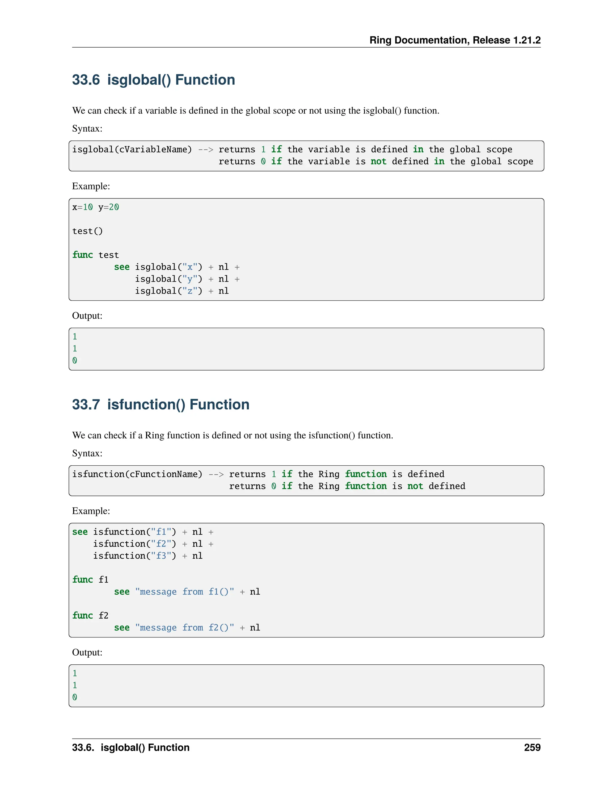 Ring Documentation, Release 1.21.2 33.6 isglobal() Function We can check if a variable is defined in the global scope or not using the isglobal() function. Syntax: isglobal(cVariableName) --> returns 1 if the variable is defined in the global scope returns 0 if the variable is not defined in the global scope Example: x=10 y=20 test() func test see isglobal("x") + nl + isglobal("y") + nl + isglobal("z") + nl Output: 1 1 0 33.7 isfunction() Function We can check if a Ring function is defined or not using the isfunction() function. Syntax: isfunction(cFunctionName) --> returns 1 if the Ring function is defined returns 0 if the Ring function is not defined Example: see isfunction("f1") + nl + isfunction("f2") + nl + isfunction("f3") + nl func f1 see "message from f1()" + nl func f2 see "message from f2()" + nl Output: 1 1 0 33.6. isglobal() Function 259 