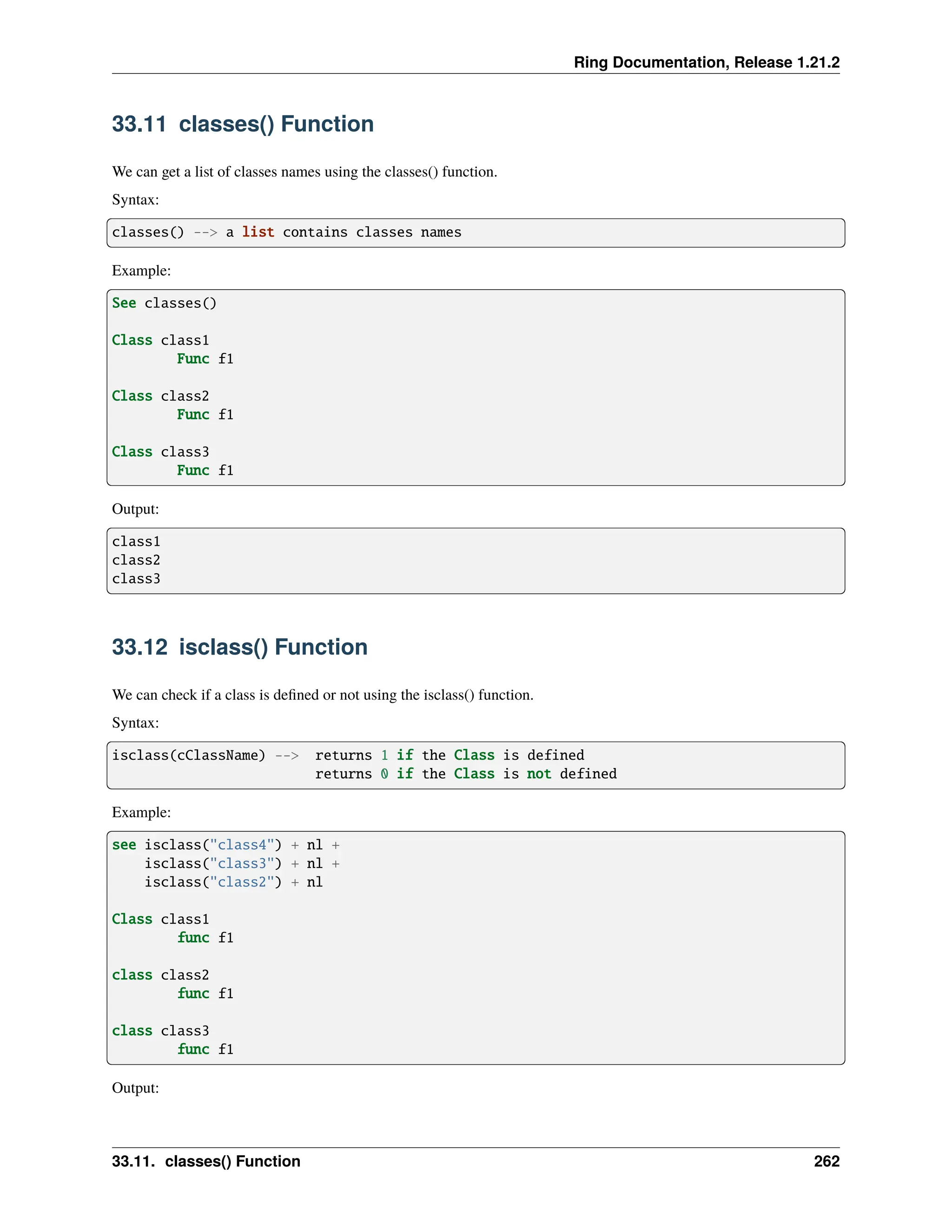 Ring Documentation, Release 1.21.2 33.11 classes() Function We can get a list of classes names using the classes() function. Syntax: classes() --> a list contains classes names Example: See classes() Class class1 Func f1 Class class2 Func f1 Class class3 Func f1 Output: class1 class2 class3 33.12 isclass() Function We can check if a class is defined or not using the isclass() function. Syntax: isclass(cClassName) --> returns 1 if the Class is defined returns 0 if the Class is not defined Example: see isclass("class4") + nl + isclass("class3") + nl + isclass("class2") + nl Class class1 func f1 class class2 func f1 class class3 func f1 Output: 33.11. classes() Function 262 