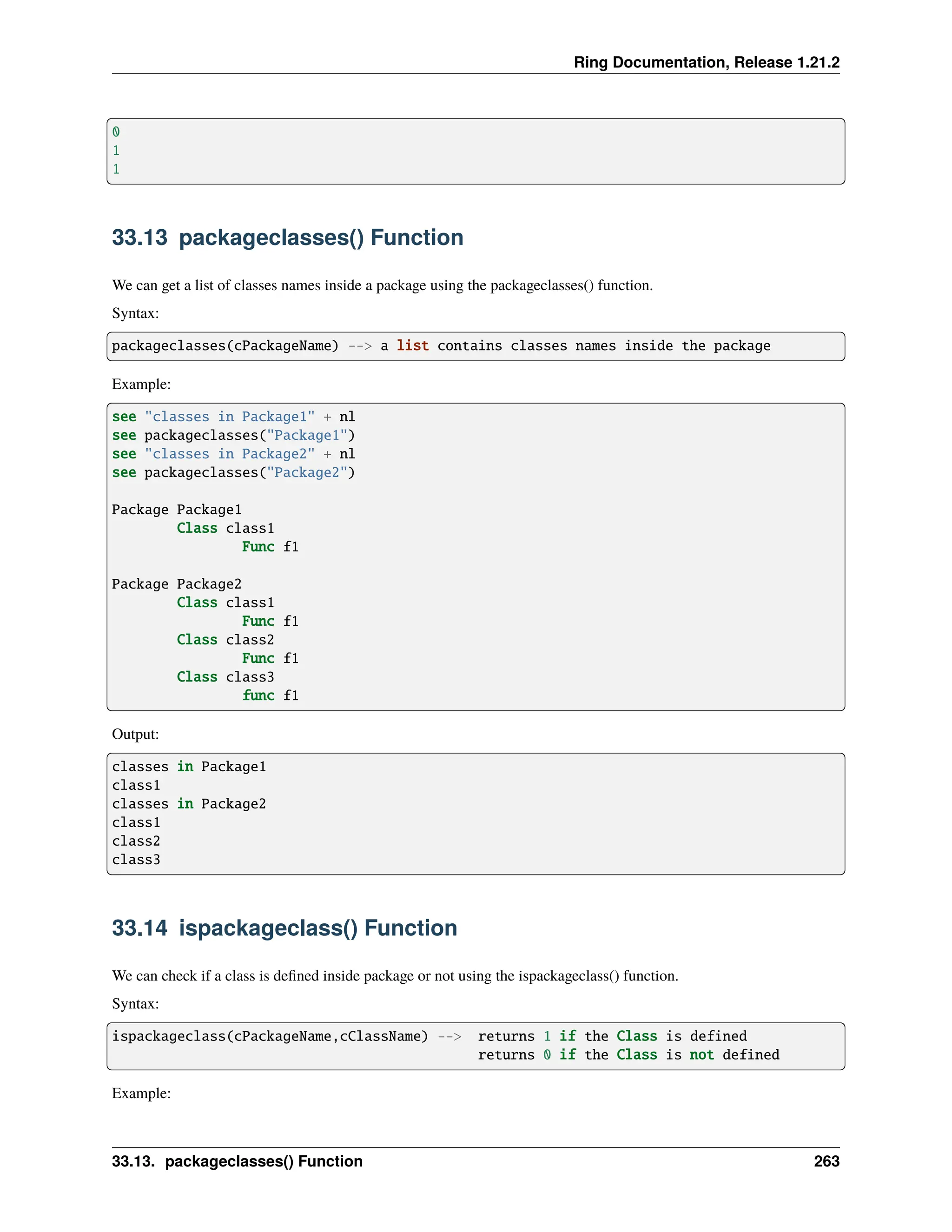 Ring Documentation, Release 1.21.2 0 1 1 33.13 packageclasses() Function We can get a list of classes names inside a package using the packageclasses() function. Syntax: packageclasses(cPackageName) --> a list contains classes names inside the package Example: see "classes in Package1" + nl see packageclasses("Package1") see "classes in Package2" + nl see packageclasses("Package2") Package Package1 Class class1 Func f1 Package Package2 Class class1 Func f1 Class class2 Func f1 Class class3 func f1 Output: classes in Package1 class1 classes in Package2 class1 class2 class3 33.14 ispackageclass() Function We can check if a class is defined inside package or not using the ispackageclass() function. Syntax: ispackageclass(cPackageName,cClassName) --> returns 1 if the Class is defined returns 0 if the Class is not defined Example: 33.13. packageclasses() Function 263 