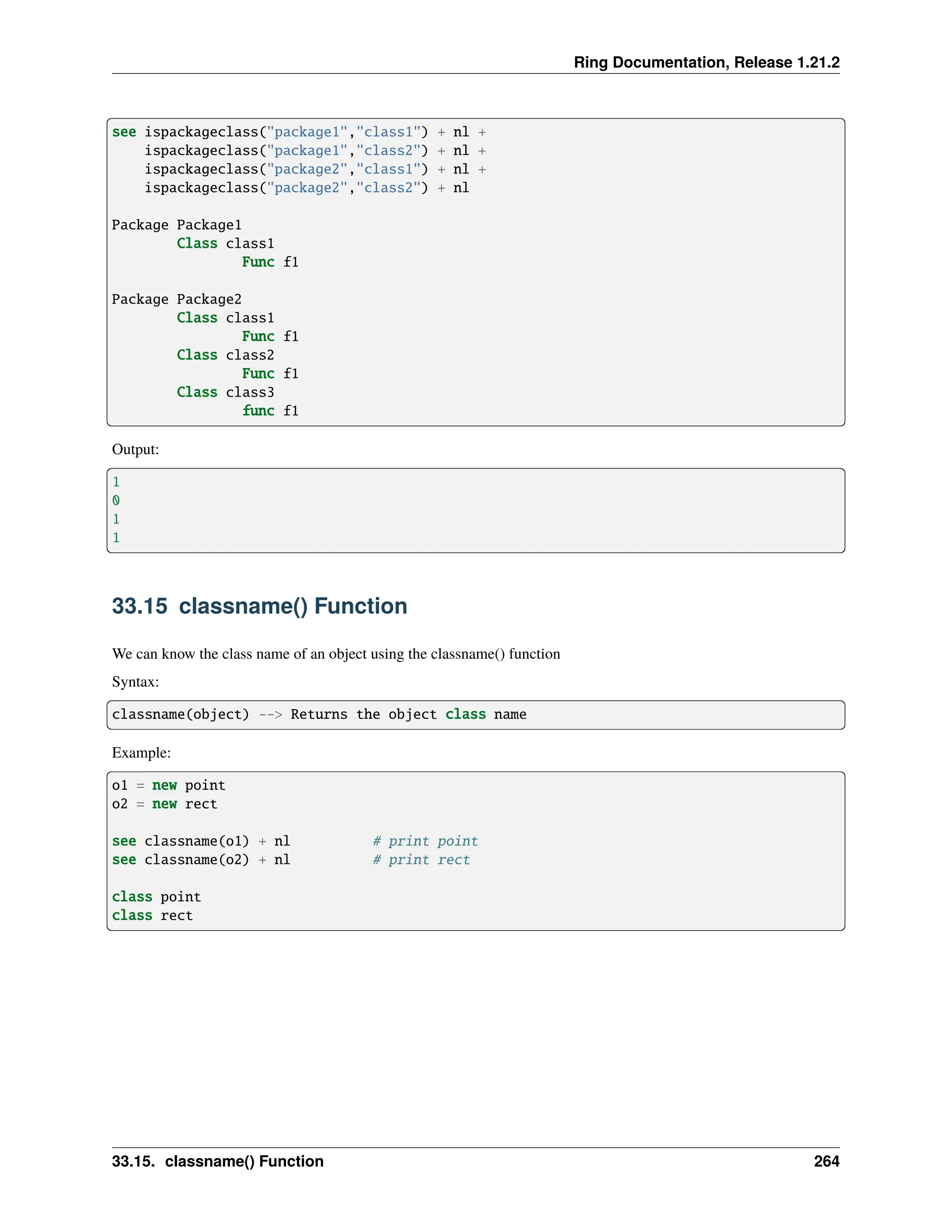 Ring Documentation, Release 1.21.2 see ispackageclass("package1","class1") + nl + ispackageclass("package1","class2") + nl + ispackageclass("package2","class1") + nl + ispackageclass("package2","class2") + nl Package Package1 Class class1 Func f1 Package Package2 Class class1 Func f1 Class class2 Func f1 Class class3 func f1 Output: 1 0 1 1 33.15 classname() Function We can know the class name of an object using the classname() function Syntax: classname(object) --> Returns the object class name Example: o1 = new point o2 = new rect see classname(o1) + nl # print point see classname(o2) + nl # print rect class point class rect 33.15. classname() Function 264 
