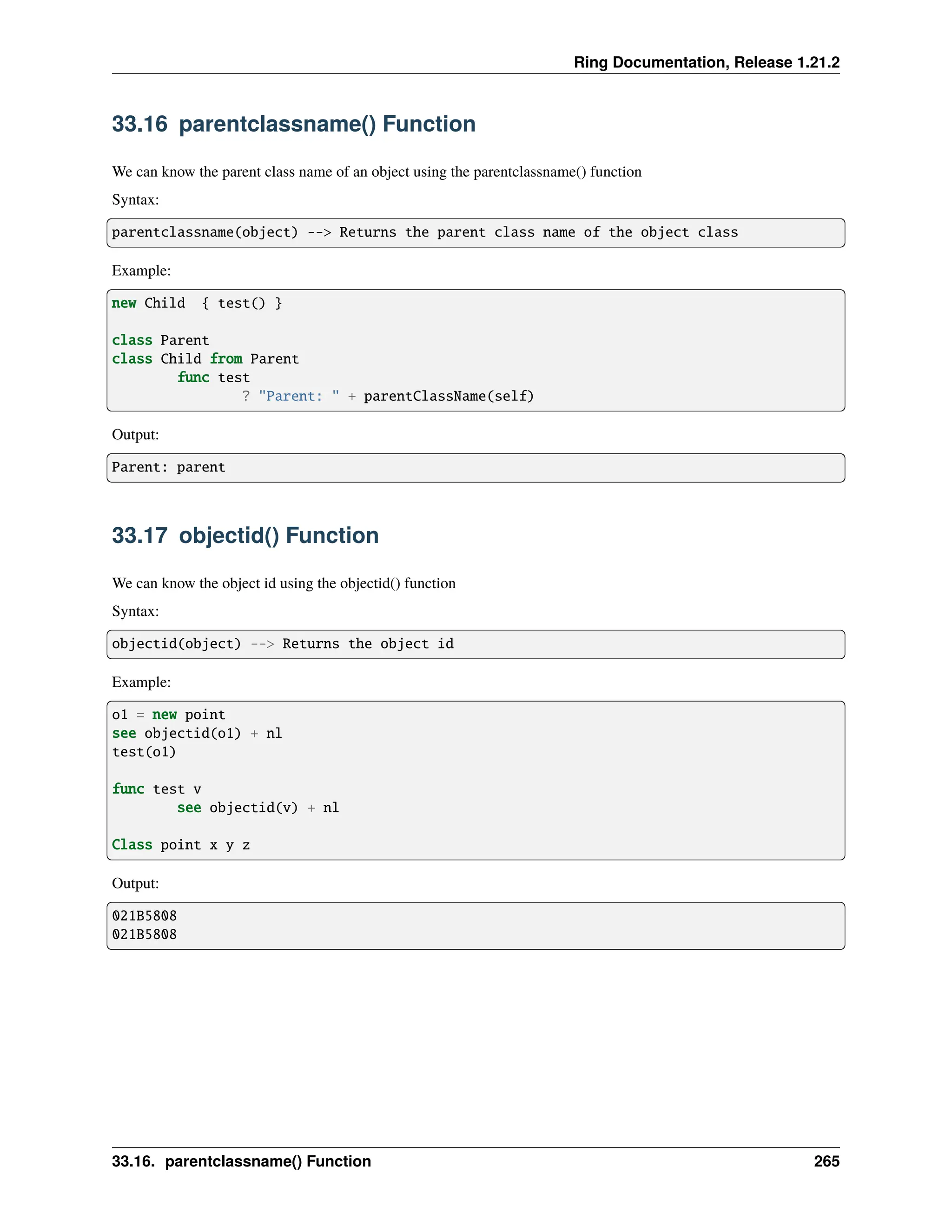 Ring Documentation, Release 1.21.2 33.16 parentclassname() Function We can know the parent class name of an object using the parentclassname() function Syntax: parentclassname(object) --> Returns the parent class name of the object class Example: new Child { test() } class Parent class Child from Parent func test ? "Parent: " + parentClassName(self) Output: Parent: parent 33.17 objectid() Function We can know the object id using the objectid() function Syntax: objectid(object) --> Returns the object id Example: o1 = new point see objectid(o1) + nl test(o1) func test v see objectid(v) + nl Class point x y z Output: 021B5808 021B5808 33.16. parentclassname() Function 265 